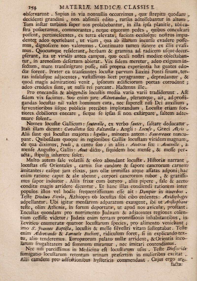 ©Efervaruiit ... Ssepius in via nonnullis occurrimus ,, quse ftrepitu quodanr r decidenti grandini 3 non abfimili edito 5 rurfus adtollebantur in altum;... Tum inftar turbinis fuper nos prolabebantur, in illa; ipfa planitie, ubica- flra pofueramus,. commorantes,, neque equorum pedes , quibus conculcari; poffent 5 pertimefcentes , ex terra elevatae-, faciem: oculofque noli ros impu¬ denter, adeo operiebant ut viam ,, qua ab illarum incurfu evadere pede¬ mus, dignofcere: non valeremus . Continuato tamen itinere ex illis evaft- musQuocumque refidcrant, herbam & gramina ad: radicem ufque decer- pferant, ita; ut viridis antea campus, quo oculi noflri modice obledaban* tur,s in arenofum de fertum abierat.. Vix: fidem: meretur,, adeo exiguum in- fedum, mare tranfmigrare pofie, niff propria experientia hx gentes edo* &x forent. Praeter ea tranfeuntes locuftse parvum Euxini Ponti feum, tet¬ ras infuiafque adjacentes, vaftiffimas licet: peragrantur , depraedantur , & quod magis admirationi venit ipforum aedificiorum portas: corrodunt ;; adeo crudeles funt, ut nulli rei parcant., Hadenus illex Pro enecandis &: abigendis loeuftis: media varia varii tradiderunt . Aft fidem vix facimus . Suo enim jure Aldrovandas^ plerumque ,, ait , ad profli¬ gandas locuftas nil: valet hominum cura, nec: fupereft nifi Dei auxilium , ferventioribus iifque publicis precibus implorandum . Locuftse etiam for¬ tiores, debiliores enecare , ficque fe ipfas fi: non exftirpare , faltem: adte— nuare folent*. Nomen locuftse Gallicum v fauterelle, ex; verbo faufer, faftare deducatur .. Itali illam dicunt: Cavalletta feu SaltarellaAngli : Locufs , Graeci Ahjxs ... Alii funt qui locuftas majores: loguftesr minores autem: Sautereaux nuncu¬ pant. Quibufdam quoque in regionibus Gallia locuftam viridem magnam 5, de qua« diximus, Jeudi , a cantu fuo ; in aliis .• Amtron feu : Aoutrelle , a menfe Auguftb „ Gallis : Aoui dido fiquidem hoc menfe ,, & mede per- sda,, ftipuTis inhamere folet. Multo autem fale volatili & oleo abundant locuftas . Hiftorise narrant locuftas ede Orientales , carnis fuse candore & fapore cancrorum carnem initantes ?; eafque jam elixas , jam olIse immiffas atque affatas adponi ; hac enim ratione caput & alse abeunt, corpori cancrorum rubor , & gratifii- mus fapor induitur Aliis frixse cum butyro aliis pipere , fale & aceto conditse magis arridere dicuntur . Et hanc illas condiendi rationem inter populos iftos vel hodie frequentiffimam efte ait i Dampier °m itineribus , Tefte Diodoro Siculo, Ethiopes ob locuftas (ibi ciba cedentes: Acridophxges adpellantur; Ubi igitur menfarum adparatum exaugent, ibi ut Anflopbane tefte, olim Athenis, in forum deportata, ut apud nos aviculsr, proflant . Locuftas quondam pro nutrimento Judseam & adjacentes regiones colen¬ tium ceffiffe videtur; Judseis enim terram promiflionis inhabitantibus , im Levitico enumeratar quartior locuftarum fpecies, pro alimento veniebant imo s: Joannes Haptifla, locuftis 6t meile fiiveftri vitam fuftentabat. Tefte enim Aldromndo & Samuele Bochmy ridiculum foret, fi in explicando tex¬ tu, alio tenderemus. Europseormn palato nullsE arrident, &:Orientis inco¬ larum frugalitatem ad fummum miramur , nec imitari contendimus. Nec nifi parcifiirnus in Medicina eft locuftaram ufus . Tefte Diofconde fumigatio locuftarum retentam urinam prsefertim in mulieribus excitat 0 Alii: eamdem pro? adfedionibus hyftericis commendant . Cujus ergo are^.