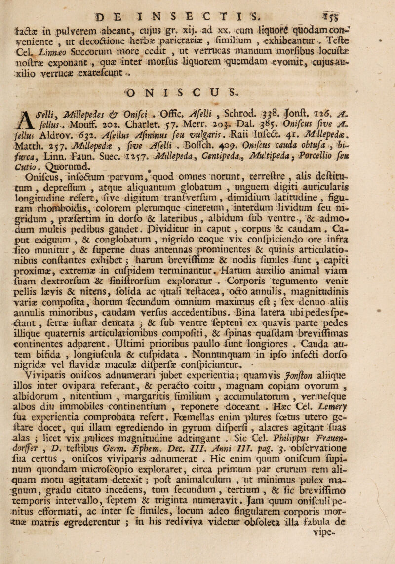 ladx in pulverem abeant^ cujus gr. xij. ad xx, cum liquori quodamcon^ veniente , ut decodione herbas parietaria , fimilium , exhibeantur . Tefte Cei. Linnao Succorum more cedit , ut verrucas manuum morfibus locuflx noflrx exponant , quas inter morfus liquorem quemdam evomit , cujusau* xilio verruca exarefcunt O N I S C U 5, 'A Selli, Millepedes & Onifci /Offic. Afelli , Schrod. 338. Jonfl. 126* A* fellus. Mouff. 202, Charlet. 57. Merr, 203. Dal. 38$. Onifcus five fellus Aldrov. 632. Afellus Ajimnus feu vulgans. Raii Infed. 41. Millepedae. Matth. 257. Millepeda , ftve Afelli . Boffch. 409, Onifcus cauda obtufa , furca, Linn. Faun. Suec. -'1257. MillepedaCentipedaMultipeda 5 Porcellio feti Cutio. Quorum d* _ # Onifcus, infedum parvum, quod omnes norunt, terreftre , alis deflitu- tum, depreffum , atque aliquantum globatum , unguem digiti auricularis longitudine refert, five digitum tranfverfum , dimidium latitudine , figu¬ ram rhomboidis , colorem plerumque cinereum, interdum dividum feu ni- gridum , prxfertim in dorfo & lateribus , albidum fub ventre-, & admo¬ dum multis pedibus gaudet. Pividitur in caput, corpus & caudam . Ca¬ put exiguum , & conglobatum , nigrido eoque vix confpiciendo ore infra ilto munitur, & fuperne duas antennas prominentes & quinis articulatio¬ nibus conflantes exhibet; harum breviffimas & nodis fimiles funt , capiti proximas, extremas in cufpidem terminantur. Harum auxilio animal viam fuam dextrorfum & finiflrorfum exploratur . Corporis tegumento venit pellis lasvis & nitens, folida ac quafi teftacea/odo annui is/magnitudinis varix compofita, diorum fecundum omnium maximus..eft ; fex denuo aliis annuiis minoribus, caudam verfus accedentibus. Bina latera ubi pedesfpe- dant, ferras inflor dentata j & fub ventre fepteni ex quavis parte pedes iliique quaternis articulationibus compotiti, & fpinas quafdam breviffimas continentes adparent. Ultimi prioribus paullo funt longiores . Cauda au¬ tem bifida , longiufcula & cufpidata . Nonnunquam in ipfo infedi dorfo nigridas vel flavidas maculas difperfae confpiciuntur. • Viviparis onifcos adnumerari jubet experientia/quamvis fonfton aliique illos inter ovipara referant , & perado coitu , magnam copiam ovorum , albidorum , nitentium , margaritis fimilium , accumulatorum , vermefque albos diu immobiles continentium , reponere doceant . Hxc Cei. Lemery fua experientia comprobata refert. Fcemellas enim plures foetus utero ge- ilare docet, qui illam egrediendo in gyrum difperfi, alacres agitant fuas alas ; licet vix pulices magnitudine adtingant . Sic Cei. Philippus Frauen- dorffer , D. teflibus Germ. Epbem. Dec. III. Anni III. pag. 3. obfervatione fua certus , onifcos viviparis ad numerat . Hic enim quum onifcum fupi- num quondam microfcopio exploraret, circa primum par crurum rem ali¬ quam motu agitatam detexit; pofl animalculum , ut minimus pulex ma¬ gnum, gradu citato incedens, tum fecundum , tertium , & fic breviffimo temporis intervallo/feptem & triginta numeravit. Jam quum onifculipe¬ nitus efformati, ac inter fe fimiles, locum adeo lingularem corporis mor- nxx matris egrederentur ; in his rediviva videtur obfoleta illa fabula de vipe-