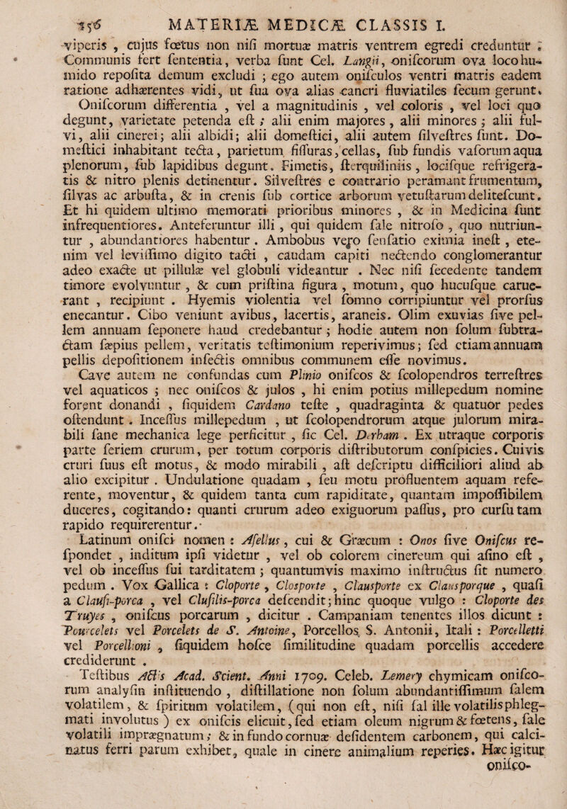 viperis , cujus foetus non nifi mortua? matris ventrem egredi creduntur * Communis fert fententia, verba funt Cei. Langii, onifcorum ova locohu*. mido repofita demum excludi ; ego autem onifculos ventri matris eadem ratione adhaerentes vidi, ut fua ova aiias cancri fluviatiles fecum gerunt * Onifcorum differentia , vel a magnitudinis , vel coloris , vel loci quo degunt, varietate petenda eft; alii enim majores , alii minores ; alii ful¬ vi, alii cinerei; alii albidi; alii domeftici, alii autem filveftres funt. Do- meftici inhabitant te&a, parietum, fifluras, cellas, fub fundis vaforumaqua plenorum, fub lapidibus degunt. Fimetis, fterquiliniis , locifque refrigera¬ tis & nitro plenis detinentur. Siiveftres e contrario peramantfrumentum, iilvas ac arbufta, & in crenis fub cortice arborum ve tu Rarum dei itefcunt. JEt hi quidem ultimo memorati prioribus minores , & in Medicina funt infrequentiores. Anteferuntur illi , qui quidem fale nitrofo , quo nutriun¬ tur , abundantiores habentur . Ambobus vej*o fenfatio eximia ineft , ete¬ nim vel leviflimo digito tacfi , caudam capiti nedendo conglomerantur adeo exade ut pillulse vel globuli videantur . Nec nifi fecedente tandem timore evolvuntur , & cum priftina figura , motum, quo hucufque carue- rant , recipiunt . Hyemis violentia vel fomno corripiuntur vel prorfus enecantur. Cibo veniunt avibus, lacertis, araneis. Olim exuvias five pel¬ lem annuam feponere haud credebantur; hodie autem non folum fubtra- dam fsepius pellem, veritatis teftimonium reperivimus; fed etiam annuam pellis depolitionem infedis omnibus communem efife novimus. Cave autem ne confundas cum Plinio onifcos & fcolopendros terreftres vel aquaticos ; nec onifcos & julos , hi enim potius millepedum nomine forent donandi , fiquidem Cardano tefte , quadraginta & quatuor pedes offendunt. Inceflus millepedum , ut fcolopendrorum atque julorum mira¬ bili fane mechanica lege perficitur , fic Cei. Dcxbam . Ex utraque corporis parte feriem crurum, per totum corporis diftributorum confpicies. Cuivis cruri fuus eff motus, & modo mirabili , aft defcriptu difficiliori aliud ab alio excipitur . Undulatione quadam , feu motu profluentem aquam refe¬ rente, moventur, &: quidem tanta cum rapiditate, quantam impoflibilem duceres, cogitando: quanti crurum adeo exiguorum paflus, pro curfutam rapido requirerentur.* Latinum onifci nomen : Afellus, cui Sc Graecum : Ortos five Onifcus re- fpondet , inditum ipfl videtur , vel ob colorem cinereum qui afino eft , vel ob inceflus fui tarditatem; quantumvis maximo inftrudus fit numero pedum . Vox Gallica s Cloporte , Clospovte , Clausporte ex Ciausporque , quafi a Ciauft-porca , vel Clufilis-porca defcendit; hinc quoque vulgo : Cloporte des Truyes , onifcus porcarum , dicitur . Campaniam tenentes illos dicunt : Pcurcelets vel Porcelets de S. Antoine, Porcellos S. Antonii, Itali : Porcelletti vel Porcellioni , fiquidem hofce fimilitudine quadam porcellis accedere crediderunt . Teftibus Aff s Acad. Scient» Anni 1709. Celeb. Lemery chymicam onifco¬ rum analyfin inflituendo , diftillatione non folum abundantiffimum falem volatilem, & fpiritum volatilem, (qui non eft, nifi fal ille volatilis phleg¬ mati involutus) ex onifcis elicuit, fed etiam oleum nigrum & foetens, fale volatili impraegnatum; & in fundo cornua? defidentem carbonem, qui calci- aatus ferri parum exhibet, quale in cinere animalium reperies. Haec igitur eniteo-