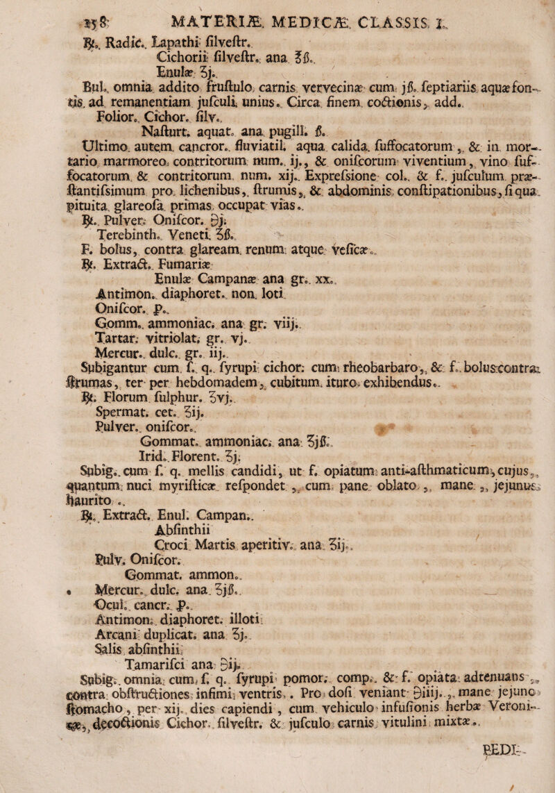 ijS: MATEJUJB. MEDICE, CE ASSIS, E % Radie., Lapathf filveftr. Cichorii filveftr*- ana ?&, Enule 5j0. v Bub, omnia addito fruftulo carnis vervecina cum jfo.feptiariis aquae £om,. tjs. ad remanendam jufculi unius*, Circa finem codienis^ add*. Folioto, Cichor, filv., Nafturt. aquato ana pugili* & Ultimo autem, cancror., fluviati!, aqua calida, fuffocatorum & in mor¬ tario marmoreo, contritorum mim. ij., & onifcorum viventium ? vino fuf» focatorum, & contritorum, num. xij., Exprefsione coh, & £. jufculum prae-- ftantifsimum pro, lichenibus,, ftrumis9i & abdominis conftipationibus , fi qua pituita glareofa primas, occupat vias e, Jjtc Pulven Onifcor. 9j; Terebinthe, Veneti. 5& F. bolus, contra glaream, renum: atque veficar, Extrad., Furnariae Enulae Campanae ana gr*. xx«, Antimom diaphoret, non, loti; Onifcor. JV Gomitie, ammoniac. ana gr. viij. Tartar, vitriolat. gr. vj. Mercur*. dulc. gr. iij.. Subigantur cum. £. q* fyrupi cichor: cum rheobarbaro S; 8c £, boluscontrai brumas, ter per hebdomadem* cubitum.ituro exhibendus*. fy. Florum fulphur. 5vj. Spermat. cet. 5ij. Pulver, onifcon. Gommate ammoniac: ana: 3j& Iride, Florent. 5j, Subige cum f, q. mellis candidi, ut f. opiatum: antiiafthmaticum?, cujus5, <qpantum nuci myrifticae refpondet , cum pane oblato ,, mane jejunus.: haurito % Extrad. Enul. Campam. Abfinthii Croci Martis aperitio ana 3ip, Sulv. Onifcor. Gommat. ammon., • Mercur. dulc. ana. 3j£,. Ocuh cancr. i>*. Antimone diaphoret. illoti. Arcanf duplicat* ana 3je Salis abfinthii; Tamarifci ana: Subigo. omnia, cum, f. q. fyrupi; pomor.-. comp.. Si: f.' opiata. adtenuans 3, contra obfttuftiones infimi, ventris,. Pro dofi veniant- yiiij. „ mane jejune ftomacho , per-xij.,dies capiendi , cum vehiculo-infufionis herbas Veroni, ^e. deeoftionis Cichor,.filveftr. & jufculo carnis vitulini mixt*,. REDI:-