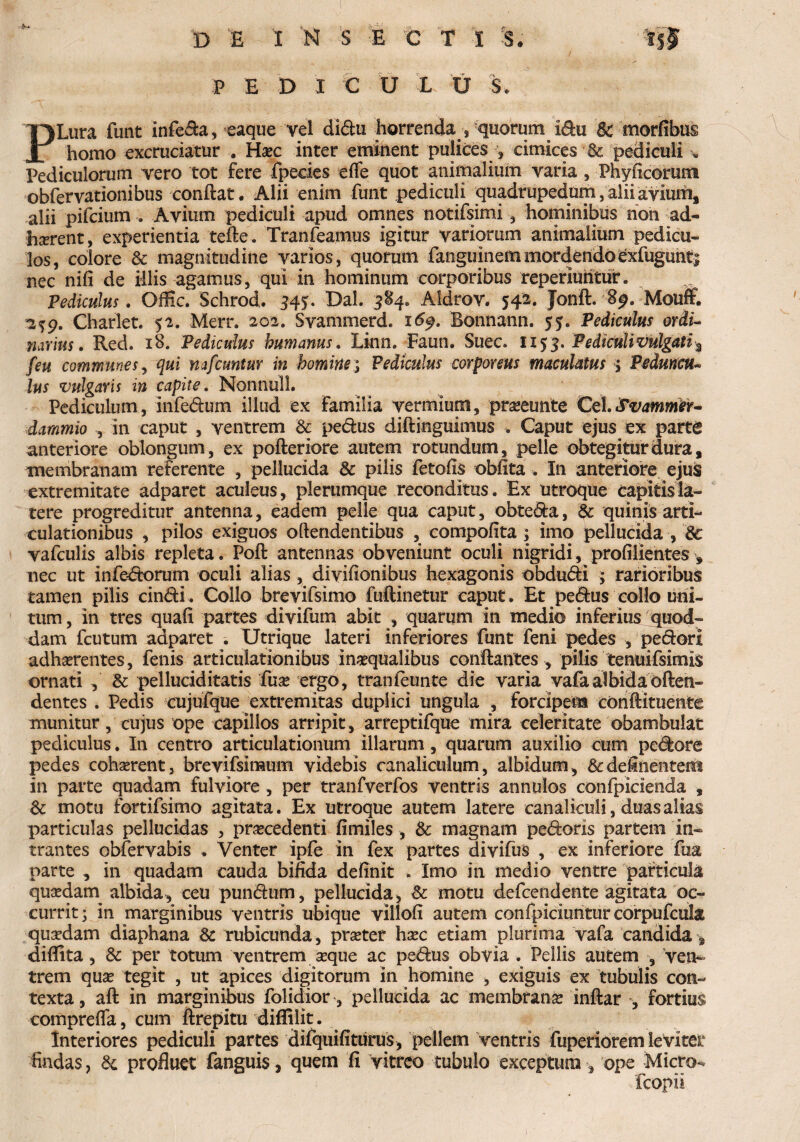 P E D I C U I U S. PLura funt infera, eaque vel didu horrenda , quorum idu Sc morfibus homo excruciatur . Haec inter eminent pulices , cimices & pediculi « Pediculorum vero tot fere fpecies effe quot animalium varia , Phyficorum obfervationibus conflat. Alii enim funt pediculi quadrupedum, alii avium, alii pifcium . Avium pediculi apud omnes notifsimi, hominibus non ad- haerent, experientia tefle. Tranfeamus igitur variorum animalium pedicu¬ los, colore & magnitudine varios, quorum fanguinemmordendoexfuguntj nec nifi de illis agamus, qui in hominum corporibus reperiuiitur. Pediculus. OfEc. Schrod. 34*. Dal. 584. Aidrov. 542. Jonft. 8^. Mouff. 2^9. Charlet. 52. Merr. 202. Svammerd. 16$. Bonnann. 5?. Pediculus ordi¬ narius . Red. 18. Pediculus humanus. Linn. Farni. Suec. 1153. Pediculi vulgati % feu communes, qui mfcuntur in homine; Pediculus corporeus maculatus ; Peduncu¬ lus vulgaris in capite. Nonnull. Pediculum, infedum illud ex familia vermium, proeunte Cei.Svammer- dammio , in caput , ventrem Sc pedus diftinguimus . Caput ejus ex parte anteriore oblongum, ex pofteriore autem rotundum, pelle obtegitur dura, membranam referente , pellucida Sc pilis fetofis obfita . In anteriore ejus extremitate adparet aculeus, plerumque reconditus. Ex utroque capitisla¬ tere progreditur antenna, eadem pelle qua caput, obteda, & quinis arti¬ culationibus , pilos exiguos oftendentibus , compolita ; imo pellucida , Sc vafculis albis repleta. Poft antennas obveniunt oculi nigridi, profilientes , nec ut infedorum oculi alias, divifionibus hexagonis obdudi ; rarioribus tamen pilis cindi . Collo brevifsimo fuftinetur caput . Et pedus collo uni¬ tum , in tres quali partes divifum abit , quarum in medio inferius quod¬ dam fcutum adparet . Utrique lateri inferiores funt feni pedes , pedori adherentes, fenis articulationibus inoqualibus conflantes , pilis tenuifsimis ornati , & pelluciditatis fuo ergo, tranieunte die varia vafa albida often- dentes . Pedis cujufque extremitas duplici ungula , forcipem conftituente munitur, cujus ope capillos arripit , arreptifque mira celeritate obambulat pediculus. In centro articulationum illarum , quarum auxilio cum pedore pedes eohorent, brevifsimum videbis canaliculum, albidum, & delinentem in parte quadam fulviore, per tranfverfos ventris annulos confpicienda , Sc motu fortifsimo agitata. Ex utroque autem latere canaliculi, duas alias particulas pellucidas , procedenti fimiles, Sc magnam pedoris partem in¬ trantes obfervabis . Venter ipfe in fex partes divifus , ex inferiore fua parte , in quadam cauda bifida definit . Imo in medio ventre particula quodam albida, ceu pundum, pellucida, & motu defcendente agitata oc¬ currit 3 in marginibus ventris ubique villofi autem confpiciuntur corpufcula quodam diaphana Sc rubicunda, proter hoc etiam plurima vafa candida diflita, Sc per totum ventrem oque ac pedus obvia . Pellis autem , ven* trem quo tegit , ut apices digitorum in homine , exiguis ex tubulis con¬ texta, aft in marginibus folidior, pellucida ac membrano inftar , fortius comprefla, cum ftrepitu diffilit. Interiores pediculi partes dilquifiturus, pellem ventris fuperiorem leviter findas, Sc profluet fanguis, quem fi vitreo tubulo exceptura, ope Micro- fcopii