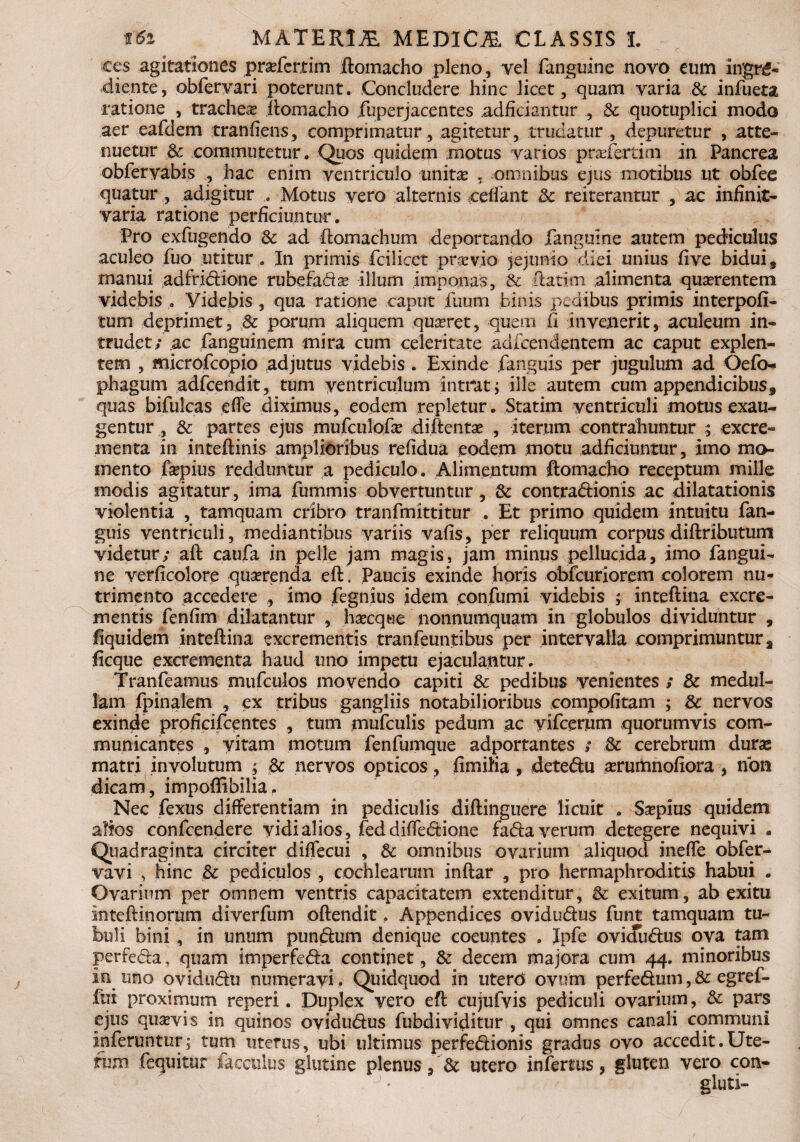 ces agitationes prasfertim ftomacho pleno, vel fanguine novo eum ingrg- diente, obfervari poterunt. Concludere hinc licet, quam varia & infueta ratione , trachea ftomacho fuperjacentes adficiantur , & quotuplici modo aer eafdem tranfi.ens, comprimatur, agitetur, trudatur , depuretur , atte¬ nuetur & commutetur . Quos quidem motus varios prasfertim in Pancrea obfervabis , hac enim ventriculo unitas , omnibus ejus motibus ut obfee quatur, adigitur Motus vero alternis cedant & reiterantur , ac infinit- varia ratione perficiuntur. Pro exfugendo St ad ftomachum deportando fanguine autem pediculus aculeo fuo utitur. In primis fcilicet praevio jejunio diei unius five biduif manui adfridione rubefadas illum imponas, & ftatini alimenta quaerentem videbis. Videbis , qua ratione caput futim binis pedibus primis interpoli- tum deprimet, 8c parum aliquem quaeret, quem 11 invenerit, aculeum in¬ trudet; ac fanguinem mira cum celeritate adfcendentem ac caput explen¬ tem , microfcopio adjutus videbis . Exinde fanguis per jugulum ad Oefo- phagum adfcendit, tum ventriculum intrat 5 ille autem cum appendicibus9 quas bifulcas effe diximus, eodem repletur. Statim ventriculi motus exau¬ gentur , & partes ejus mufculofas diftentas , iterum contrahuntur ; excre¬ menta in inteftinis amplioribus refidua eodem motu adficiuntur, imo mo¬ mento faspius redduntur a pediculo. Alimentum ftomacho receptum mille modis agitatur, ima fummis obvertuntur, & contradionis ac dilatationis violentia , tamquam cribro tranfmittitur . Et primo quidem intuitu fan¬ guis ventriculi, mediantibus variis vafis, per reliquum corpusdiftributum videtur; aft caufa in pelle jam magis, jam minus pellucida, imo fangui¬ ne verficolore quaerenda eft. Paucis exinde horis obfcuriorcm colorem nu¬ trimento accedere , imo fegnius idem confumi videbis ; inteftina excre¬ mentis fenfim dilatantur , hascque nonnumquam in globulos dividuntur , fiquidem inteftina excrementis tranfeuntibus per intervalla comprimuntur a ficque excrementa haud uno impetu ejaculantur. Tranfeamus mufculos movendo capiti & pedibus venientes ; & medul¬ lam fpinalem , ex tribus gangliis notabilioribus compofitam ; 8c nervos exinde prohcifcentes , tum mufculis pedum ac vifcerum quorumvis com¬ municantes , vitam motum fenfumque adportantes ; & cerebrum durae matri involutum ; & nervos opticos, fimiMa, detedu aerumnofiora, non dicam, impofiibilia, Nec fexus differentiam in pediculis diftinguere licuit . Saspius quidem alios confcendere vidi alios, fed diffedione fada verum detegere nequivi . Quadraginta circiter diffecui , Sc omnibus ovarium aliquod ineffe obfer- vavi , hinc & pediculos , cochlearum inftar , pro hermaphroditis habui . Ovarium per omnem ventris capacitatem extenditur, & exitum, ab exitu Inteftinorum diverfum oftendit. Appendices ovidudus funt tamquam tu¬ buli bini, in unum pundum denique coeuntes . Ipfe ovidudus ova tam perfeda, quam imperfeda continet , & decem majora cum 44. minoribus in uno ovidudu numeravi. Quidquod in uterO ovum perfedum, & egref- fui proximum reperi. Duplex vero eft cujufvis pediculi ovarium, & pars ejus quasvis in quinos ovidudus fubdividitur , qui omnes canali communi inferuntur; tum uterus, ubi ultimus perfedionis gradus ovo accedit.Ute¬ rum fequitur facculus glutine plenus, & utero infertus, gluten vero con- gluti-