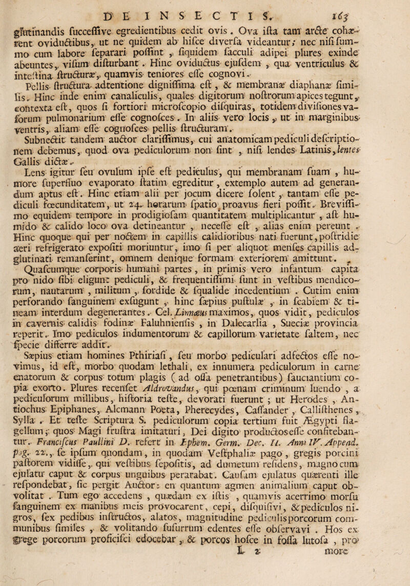 gfetinandis fucceffive egredientibus cedit ovis. Ova ifta tam arde coha?-- rent ovidudibus, ut ne quidem ab hifce diverfa videantur ; nec nifi fum- mo cum labore feparari poffint ,, fiquidem facculi adipei plures exinde abeuntes vifum difturbant . Hinc ovidudus ejufdem qua ventriculus & intedina ftru<5tura?v quamvis- teniores die cognovi - Pellis ftrudura- adtentione digniffirna eft, & membrana diaphanse fimi- lis. Hinc inde enim canaliculis, quales digitorum noftrorum apices tegunt contexta eft, quos fi fortiori1 microfcopio difquiras , totidem divifiones va- forum pulmonarium efie cognofces. In aliis vero locis ut in marginibus* ventris,, aliam efife cognofces* pellis ftru&uram’. Subnectit tandem au dor clariffimus, cui anatomicam pediculi defcriptio- nem debemus, quod ova pediculorum non fint nifi lendes Latinis jentet GalliS' di€tx 0’ Lens igitur feu ovulum ipfe eft pediculus, qui membranam fuam , hu¬ more fuperfluo evaporato ftatim egreditur, extemplo autem ad generan¬ dum aptus eft. Hinc etiam alii per jocum dicere f olent,, tantam efie pe¬ diculi facunditatem, ut 24. horartmv fpatior proavus fieri poffit. Brevifti- mo equidem tempore in prodigiofam quantitatem multiplicantur , aft hu- rnido & calido loco ova detineantur , necefie eft 5 alias enirn pereunt Hinc quoque qui per nodem in capillis calidioribus nati fuerunt, poftridie neri refrigerato expofiti moriuntur , imo fi per aliquot menfes capillis adT glutinati remanferint, omnem denique formam exteriorem amittunt. „ Quafcumque corporis* humani partes , in primis vero infantum capita pro nido fibS eligunt pediculi, & frequentiftiml funt in veftibus mendico¬ rum, nautarum , militum ,, fordide & fqualide incedentium . Cutim enim perforando' fanguinem exfugunt ,, hinc fiepius puftuias' 9 in fcabiem & ti¬ neam interdum degenerantes.' Limausmaximosr «quos vidit, pediculos In cavernis* calidis fodina: Faluhnienfis , in Dalecarlia , Suecias provincia reperit. Imo pediculos indumentorum & capillorum varietate faltemnec fpecie differre addit. Saepius etiam homines Pthiriafi , feu morbo pediculari adfedos efie no¬ vimus, id eft, morbo quodam lethali , ex innumera pediculorum in carne enatorum & corpus totum plagis ( ad offa penetrantibus) fauciantium co¬ pia exorto. Plures recenfet Aldrovandus, qui poenam criminum luendo , a pediculorum millibushiftoria tefte, devorati fuerunt ; ut Herodes , An¬ tiochus Epiphanes, Alcmann Poeta, Pherecydes, Cafiander , Callifthenes , Sylla r Et tefte Scriptura S. pediculorum copia1 tertium fuit Asgypti fla¬ gellum ;; quos Magi fruftra imitaturi, Dei digito produciosefie confiteban¬ tur.. Franafcus Paullini D* refert in I.phem. Germ. Dee. Il Anm IV\ Aopead. p'>g- 22.,, fe ipfum quondam, in quodam Veftphafa pago , gregis porcini paftorem vidiffe,, qui veftibus fepofitis, ad dumetum refidens , magno cum ejulatur caput &: corpus unguibus perarabat. Caufaux ejulatus quirent i ille refpondebat, fic pergit Autftor; en quantum agmen animalium caput ob-~ volitat . Tum ego accedens , quadam ex iftis , quamvis acerrimo morfu fanguinem ex manibus meis provocarent, cepi, difquifivi, & pediculos ni¬ gros, fex pedibus inftrudos, alatos, magnitudine pediculis porcorum com¬ munibus fimiles & volitando fufurrum edentes efie obfervavi . Hos ex gtege porcorum proficifci edocebar ,, 8c porcos hofce in foffa iutofa , pro> E % more