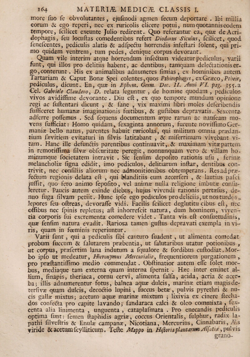 more fuo fe obvolutantes, ejufmodi agmen fecum deportare . Ibi millia eorum & ego reperi, nec ex , ruricolis elicere potui, nmn quotannis eodem tempore, fcilicet exeunte Julio redirent. Quo referantur ea., qua? de Acri- dophagis, feu locuftas comedentibus refert Diodoxu-s Siculus, fcilicet, quod lenefceptes, pediculis alatis & adfpe&u horrendis infeftari folent, qui pri¬ mo quidem ventrem, tum pedes, denique corpus devorant. Quam vile interim atque horrendum kife&um videatur pediculus, varii funt, qui illos pro delitiis habent, ac dentibus, tamquam deledationiser¬ go , conterunt. His ex animalibus adnumeres fimias, ex hominibus autem Tartariam & Caput Bona? Spei colentes*,quos PtbiropbagesrexGrxcoyPtbeir9 pediculus, dicunt,. En, qua? in £phm. Germ, Vec.. 1L Anni VI. pag. 3.5a Cei. Gabriele Claudero, D. relata leguntur , de homine quodam y pediculos vivos avidiftime devorante . Diu eft, ex quo tempore mundum opinione regi ac fuftentari dicunt , & fane , vix maximi libri moles defcribendis fufficeret humana imaginationis fetibus, & guftibus depravatis. Sexcenta, adferre potiemus . Sed fequens documentum a?que rarum ac naufeam mo¬ vens fufHciat: Homo quidam, fexaginta annorum, furente noviffimoGer¬ mania? bello natus, parentes habuit ruricolas, qui militum omnia praedan¬ tium fa?vitiera evitaturi in filvis latitabant , & miferrimam vivebant vi¬ tam. Hanc ille defundis parentibus continuavit, <k maximam vita?partenx in remotiffima filva? obfcuritate peregit, nonnunquam vero & villam ho¬ minumque focietatem intravit . Sic fenfim depofito rationis ufu , ferinas, melancholia? figna edidit, imo pediculos, delitiarum inftar, dentibus con¬ trivit, nec confiliis aliorum nec admonitionibus obtemperans. Resadpra?- fedurn regionis* delata eft , qui blanditiis eum accerferi , & lautius pafci juffitr, quo fero animo fepofito, vel animae-1 nulla religione imbuta? con to¬ leretur. Paucis autem exinde diebus, hujus vivendi rationis perta?fus, de~ nuo fuga filvam petiit. Hunc ipfe ego pediculos pro deliciis, ut nos turdos 3i lepores feu oftreas, devoratie vidi. Facilis fcilicet deglutitu cibus eft, nec oflibus nec fpinis repletus; aft inhorrefcit natura, dum hominem, viven¬ tia corporis fui excrementa comedere videt. Tanta vis eft confuetudinis, qua? fenfim natura evadit. Rariora tamen guttus depravati exempla 111 vi¬ ris, quam in feminis reperiuntur. Varii funt, qui a pediculis fibi canturo fuadent , ut alimenta comedat probum fuccum & falutarem praebentia, ut falutaribus utatur potionibus , ut corpus, pnefertirn lana indutum a fqualore & fordibus cuftodiat.Mor¬ bo ipfo ut medeatur, Hieronymus Mercurialisfrequentiorem purgationem pro praeftantiilimo medio commendat. Obftinatior autem etie folet mor¬ bus, mediaque tam externa quam interna fpernit . Ha?c inter eminet al¬ lium, finapis, theriaca, cornu cervi, alimenta falfa, acida, acria & acer¬ ba; illis adnumerentur fotus, balnea aqua? dulcis, marina? etiam magisde- terfiva? quam dulcis, decoriio lupini, fuccus beta?, pulvis pyrethri & nu¬ cis galla? mixtus; acetum aqua? marina? mixtum ; lixivia ex cinere ftecha- dos confe&a pro capite lavando; fandaraca calci & oleo commixta , fex- centa alia linimenta , unguenta , cataplafmata . Pro enecandis pediculis optima funt? femen ftaphidis agria?, coccus Orientalis, fulphur, radix la¬ pathi fiiveftris & Enula? campanse, Nicotiana, Mercurius, Cinnabaris, ALs viride & acetum fcylliticum. Tefte Mappo in Hiftoria plantarum Alfitia >pu\vh grano-