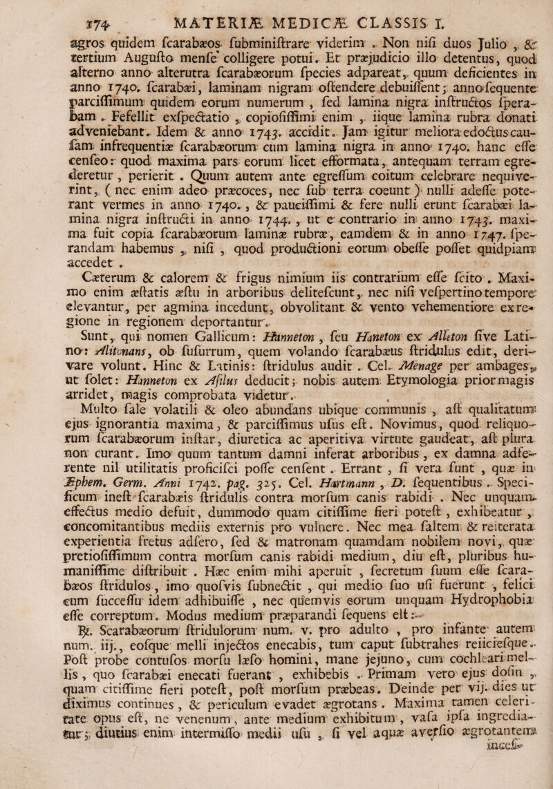 sgros quidem fcarabaos. fubrainidrare viderim .. Non nifi duos Julio , 8c tertium Augudo menfe* colligere potui . Et praejudicio illo detentus , quod alterno anno alterutra fcarabaeorum fpecies adpareat,, quum deficientes in anno 1740. fcarabad, laminam nigram offendere debuiffent; annofequente parcidimum quidem eorum numerum , fed lamina nigra inftrudtos {pera¬ lbam .. Fefellit exfpedatio copiofiffimi enim , iique lamina rubra donati adveniebant. Idem & anno 1745. accidito Jam igitur melioraedo&uscaii- £am infrequentia fcarabaeorum cum lamina nigra in anno 1740. hanc ede cenfeo: quod maxima pars eorum licet efformata 5 antequam terram egre¬ deretur, perierit . Quum autem ante egreffum coitum celebrare nequive¬ rint, ( nec enim adeo prsecoces, nec fub terra coeunt) nulli adede pote¬ rant vermes in anno 1740., 3 & pauciffimi & fere nulli erunt fcarabad la¬ mina nigra indructi in anno 1744» 5 ut e contrario in anno 1744. maxi¬ ma fuit copia fcarabaorum lamina rubra , eamdem & in anno 1747. .fpe~ randam habemus * nifi , quod productioni eorum obede poflet quidpianx accedet . Caterum & calorem & frigus nimium iis contrarium ede fcito . Maxi¬ mo enim adatis aftu in arboribus delitefcunt, nec nifi vefpertino tempore' elevantur, per agmina incedunt, obvolitant & vento vehementiore ex re¬ gione in regionem deportantur . Sunt,, qui nomen Gallicum: Hzmneton , feu Haneton ex Meton fi ve Lati¬ nor Alitvnans, ob fufurrum, quem volando fcarabaus dridulus edit, deri¬ vare volunt. Hinc & Latinis: dridulus audit . Ceh Menage per ambages*, ut folet: Hmneton ex Afilm deducit; nobis autem Etymologia prior magis arridet, magis comprobata videtur. Multo fale volatili & oleo abundans ubique communis , ad: qualitatum: ejus ignorantia maxima, & parciffimus ufus eft. Novimus, quod reliquo¬ rum fcarab^orum indar , diuretica ac aperitiva virtute gaudeat:, ad plura non curant . Imo quum tantum damni inferat arboribus , ex damna adfe- rente nil utilitatis profieifci pode cenfent. Errant , fi vera funt , qux in Mphem. Gexm\ Anni 1742. pag. 325. Cei. Hmmann , D. fequentibus .. Speci¬ ficum ined fcarabaus dridulis contra morfum canis rabidi . Nec unquam- dfe&us medio defuit, dummodo quam citiffime fieri poted , exhibeatur , concomitantibus mediis externis pro vulnere. Nec mea faltern &reiterata experientia fretus adfero, fed & matronam quamdam nobilem novi, quae pretiofiffimum contra morfum canis rabidi medium, diu ed, pluribus hu- maniffime didribuit . Hxc enim mihi aperuit , fecretum fuum effe fcara- Baos dridulos , imo quofvis fubneidit , qui medio fuo ufi fuerunt , felici’ cum fuccedii idem adhibuiffe , nec quemvis eorum unquam Hydrophobia ede correptum. Modus medium praeparandi fequens ede Scarabseorum dridulorum num. v. pro adulto , pro infante’ autem num. iij., eofque melli injebios enecabis, tum* caput fubtrahes reiiciefqiie.. Pod probe contufos morfu la?fo homini , mane jejuno , cum cochleari mel¬ lis , quo fcarabad enecati fuerant , exhibebis Primam vero ejus dofin ,, quam citiffime fieri poted, pod morfum praebeas. Deinde per vij. dies ut diximus continues, & periculum evadet aegrotans. Maxima tamen celeri¬ tate opus ed, ne venenum, ante medium exhibitum , vafa ipfa ingredia-