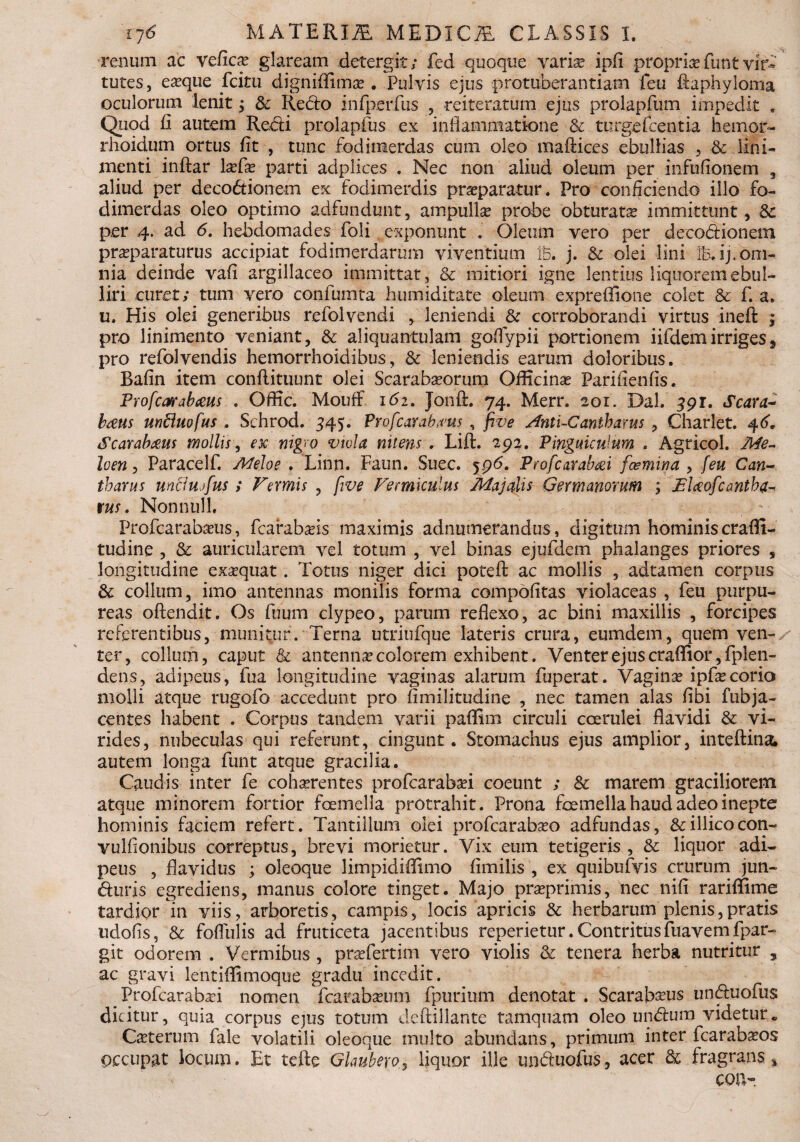 renum ac veficse glaream detergit; fed quoque varias ipfl propria fimt vir- tutes, e^que fcitu digniffima». Pulvis ejus protuberandam feu fiaphyloma oculorum lenit j & Reclo infperfus , reiteratum ejus prolapfum impedit . Quod fi autem Redii prolapfus ex inflammatione & turge Icentia hemor- rhoidum ortus fit , tunc fodiraerdas cum oleo maftices ebullias , & lini¬ menti inftar Ixfx parti adplices . Nec non aliud oleum per infufionem , aliud per deco&ionem ex fodimerdis praeparatur. Pro conficiendo illo fo¬ dimerdas oleo optimo adfundunt, ampulla probe obturatas immittunt, per 4. ad 6. hebdomades foli exponunt . Oleum vero per decodionem prasparaturus accipiat fodimerdarum viventium iB. j. & olei lini xBAj. om¬ nia deinde vafi argillaceo immittat, & mitiori igne lentius liquorem ebul¬ liri curet; tum vero confumta humiditate oleum expreffione colet & f. a» u. His olei generibus refolvendi , leniendi & corroborandi virtus ineft ; pro linimento veniant, & aliquantulam goflfypii portionem iifdemirriges, pro refolvendis hemorrhoidibus, & leniendis earum doloribus. Bafin item conftituunt olei Scarabaeorum Officinas Parifienfis. Profcarabceus . Offic. Mouff 161. Jonft. 74. Merr. 201. Dal. 591. Scara¬ baeus unfluofus , Schrod. 445. Profcarab#us , five Anti-Cantbams , Charlet. 46”. Scarabaeus mollis, ex nigro viola nitens . Lift. 293. Pinguiculum . Agricol. Me- loen, Paracelf. Melo e . Linn. Faun. Suec. jp6. Profcarabxi fcemina , [eu Can¬ tharus unciujfus i Vermis , five Vermiculus Majalis Germanorum ; Elceofcantha- tus. Nonnull. Profcarabaeus, fcarabaeis maximis adnmnerandus, digitum hominis crafll- tudine , & auricularem vel totum , vel binas ejufdem phalanges priores , longitudine exasquat. Totus niger dici potefl; ac mollis , adtamen corpus & collum, imo antennas monilis forma compofitas violaceas , feu purpu¬ reas oftendit. Os fuum clypeo, parum reflexo, ac bini maxillis , forcipes referentibus, munitur. Terna utriufque lateris crura, eumdem, quem ven¬ ter, collum, caput & antennas colorem exhibent. Venterejuscraflior,fplen- dens, adipeus, fua longitudine vaginas alarum fuperat. Vaginae ipfae corio molli atque rugofo accedunt pro fimilitudine , nec tamen alas flbi fubja- centes habent . Corpus tandem varii paffini circuli coerulei flavidi & vi¬ rides, nubeculas qui referunt, cingunt. Stomachus ejus amplior, inteftina* autem longa funt atque gracilia. Caudis inter fe cohaerentes profcarabaei coeunt ; & marem graciliorem atque minorem fortior fcemella protrahit. Prona foemella haud adeo inepte hominis faciem refert. Tantillum olei profcarabaeo adfundas, &illicocon- vulfionibus correptus, brevi morietur. Vix eum tetigeris , & liquor adi¬ peus , flavidus ; oleoque limpidiffimo fimilis , ex quibufvis crurum jun- duris egrediens, manus colore tinget. Majo prasprimis, nec nifi rariflfime tardior in viis, arboretis, campis, locis apricis & herbarum plenis,pratis udofis, & foflulis ad fruticeta jacentibus reperietur. Contritusfuavemfpar- git odorem . Vermibus , praefertim vero violis & tenera herba nutritur , ac gravi lentifiimoque gradu incedit. Profcarabaei nomen fcarabaeum fpurium denotat . Scarab^us unduofus dicitur, quia corpus ejus totum deftillante tamquam oleo undum videtur* Caeterum fale volatili oleoque multo abundans, primum inter fcarabaeos occupat locum. Et tefte Glaubero, liquor ille unduofus, acer & fragrans* cotv-.