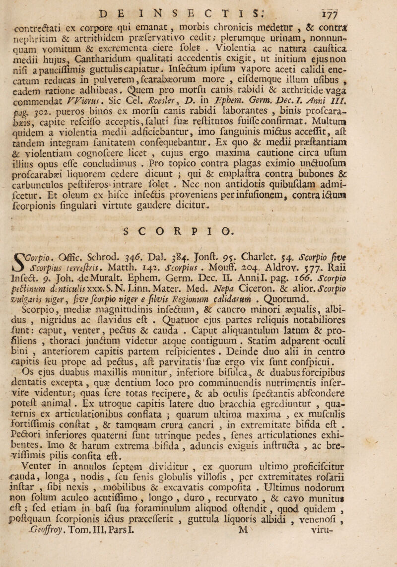 oontredati ex corpore qui emanat, morbis chronicis medetur , Sc contra nephritim & artrithidem prsefervativo cedit; plerumque urinam, nonnun- quam vomitum & excrementa ciere folet . Violentia ac natura caudica medii hujus, Cantharidum qualitati accedentis exigit, ut initium ejus non nifl apauciffimis guttulis capiatur. Infedum ipfum vapore aceti calidi ene- catum reducas in pulverem, fcarabasorum more , eifdemque illum ufibus , eadem ratione adhibeas. Quem pro morfu canis rabidi & arthritide vaga commendat VVietm. Sic Cei. Roesler, D. in Epbem. Gemi. Dec. 1. Anni IIL pag, J02. pueros binos ex morfu canis rabidi laborantes , binis profcara- baus, capite refciflb acceptis, faluti fuse reditutos fuiffe confirmat. Multum quidem a violentia medii adficiebantur, imo fanguinis midus acceffit, ad tandem integram fanitatem confequebantur. Ex quo & medii pradlantiam Sc violentiam cognofcere licet , cujus, ergo maxima cautione circa ufum illius opus efle concludimus . Pro topico contra plagas eximio unduofum profcarabsei liquorem cedere dicunt ; qui Sc emplaftra contra bubones Sc carbunculos pediferos intrare folet . Nec non antidotis quibufdam admi- fcetur. Et oleum ex hifce infedis proveniens per infufionems contra idursi fcorpionis lingulari virtute gaudere dicitur.. *• ' S C O R P I O. SCorpio. O/fic. Schrod. 346. Dal. 3B4. Jond. 95:. Charlet. 54. Scorpio fiv$ Scorpius temfiris. Matth. 142. Scorpius . Mouff. 204. Aldrov. 577. Raii Infed. 9. Joh. deMuralt. Ephem. Germ. Dec. II. Annii, pag. 166. Scorpio peEUnum dmticulisxxx.S.N, Li-nn.Mater. Med. Nepa Ciceron. & alior.Scorpio vulgaris niger, fwe fcoYpw niger e filvis Regionum calidarum . Quorumd. Scorpio, media? magnitudinis infedum, Sc cancro minori aqualis, albi¬ dus , nigridus ac flavidus ed . Quatuor ejus partes reliquis notabiliores funt: caput, venter, pedus Sc cauda . Caput aliquantulum latum Sc pro- Cliens , thoraci jundum videtur atque contiguum . Statim adparent oculi bini , anteriorem capitis partem refpicientes . Deinde duo alii in centro capitis feu prope ad pedus, aflc parvitatis4 fua? ergo vix funt confpicui. Os ejus duabus maxillis munitur, inferiore bifulca., & duabus forcipibus dentatis excepta , qua? dentium loco pro comminuendis nutrimentis infer- vire videntur,^ quas fere totas recipere, Sc ab oculis fpedantis abfcondere poteft animal. Ex utroque capitis latere duo bracchia egrediuntur , qua¬ ternis ex articulationibus conflata ; quarum ultima maxima , ex mufculis iortifiimis condat , Sc tamquam crura cancri , in extremitate bifida efl: . Pedori inferiores quaterni funt utrinque pedes , fenes articulationes exhi¬ bentes. Imo & harum extrema bifida , aduncis exiguis indruda , ac bre- vidimis pilis confita eft. Venter in annulos feptern dividitur , ex quorum ultimo proficifcitur cauda, longa , nodis , feu fenis globulis villofis , per extremitates rofarii indar , fibi nexis , mobilibus & excavatis compofita . Ultimus nodorum non folum aculeo acutiffimo , longo , duro , recurvato , Sc cavo munitus cft ; fed etiam in bafi fua foraminulum aliquod odendit, quod quidem , podquam fcorpionis idus praceiferit , guttula liquoris albidi , veneno.fi , -Geoffroy. Tom. III, Pars I. M' vim-