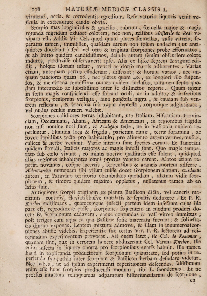 virulenti, acris, & corrodentis egreditur. Refervatorio liquoris venit ve- ficula in extremitate caudas obvia. Scorpio mas longiufculus & gracilis, rubrum , femella major .& magis rotunda nigridum exhibet colorem ; nec non, teftibus Ariftotele & Redi vi¬ vipara eft. Addit Vir Cei. quod quum plures femellas, vafis vitreis, fe« paratas tamen , immififlet, quafdam earum non folum undecim ( ut anti¬ quiores docebant ) fed vel odo 6e triginta fcorpiones probe efformatos , ic ab initio quidem candidiffimos, deinde autem fenfim obfcuriore colore indutos, produxiffe obfervaverit ipfe. Alia ex hifce feptem &viginti edi¬ dit , hofque illorum .inftar , ventri ac dorfo matris adherentes . Varias etiam, antequam partus effuderant, diffecuit; & horum varios , nec un¬ quam pauciores quam %6., nec plures quam 40. , ex longiori filo fufpen- fos, 6c membrana tenuiffima omnes quidem inclufos, adiamen fepto quo¬ dam intermedio ac fubtiliflimo inter fe diilindos repetit. Quum igitur in fetu magis confpiciendi effe foleant oculi, ac in adulto; .& in fetibus fcorpionis, oculorum veftigia , bina pundula nigra , & caudam fub ven¬ trem reflexam , & bracchia fub caput depreffa , .corporique adglutinata 3 yel nudus oculus intueri valebit . Scorpiones calidiores terras inhabitant, ut : Italiam, Hifpaniam,Provin¬ ciam, Occitaniam, Afiam , Africam & Americam , in regionibus frigidis non nifi nomine noti funt, & Scaligero tefte , ne in Vafconia quidem re¬ pe riun tu r . Humida loca & frigida , parietum rima? , terrae foramina , ac fovea? lapidibus te&a? pro habitaculo; pro alimento autem vermes, mufe, culices & herba? veniunt. Varia? interi m funt fpecies eorum. Et Tunetani quidem flavidi, Italicis majores ac magis infeffi funt. Quo magis tempe¬ rato fub coelo vivunt , eo minus nociva? qualitatis effe folent , quidquod alias regiones inhabitantes omni prorfus veneno carent. Alatos etiam re¬ penti novimus , eofque lacertis , ferpentibus & araneis mortem adferre . Aldrovandns numquam libi yifum fuifle docet fcorpionem alatum. Cardanus autem , in Patavino territorio obambulans quondam , alatum vidit fcor¬ pionem , 8c timore quidem maximo oppletus , nullatenus tamen ab eo laefus fa.it. Antiquiores fcorpii originem ex planta Bafilicon di<ffa, vel cancris ma¬ ritimis conttifis', 'fluviatiubufve mutilatis «& fepultis deduxere . Et P. R; Kirche* exiftimans , quamciirnque infedi partem idem infeftum cujus illa pars eft, reproducere pofle, fcorpiones fequentem in modum produci do¬ cet: Bu Scorpionum cadavera, eaque contundas & vafi vitreo immittas ; poft irriges cum aqua in qua Bafilica? folia macerata fuerunt; & foliaffa¬ tis diurno exponas. Lentem mixtura admove, & illam in innumeros fcor- piones abiiffe videbis. Experientia fua certus Vir. P. R. ledorem ad rei¬ terandum experimentum provocat. Aft quem latet, fic Cei. de Reaumur , quanam fint, qua in errorem huncce abduxerunt Cei. Virum Kircher. Ille enim infe&a' in liquore oborta pro fcorpionibus enatis habuit. Ille tamen haud in explicanda producSorum fcorpionum quantitate, fed potius in re- perienda fympathia inter fcorpium & Bafilicon herbam defudare videtur. Nec habes , ut ad ipfam experimenti repetitionem defeendas, falfiffimum enim effe hime fcorpios producendi modum , tibi L, fpondemus . Et ne prorfus intactum relinquamus adparatum hiftoriuncularum de fcorpione en 9