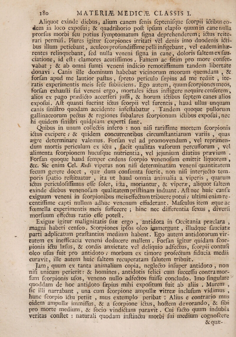 Aliquot exinde diebus, alium canem fenis feptenifque fcorpii ictibus eo¬ dem in loco expofui; & quadtihorio pofl ipfum elapfo quum in cane nulla prorfus morbi feti potius fymptomatum figna deprehenderem; idus reite¬ rari per mi/i. Plures igitur fcorpiones irritati vel denis imo duodenis idi- bus illum petiebant, aculeos profundiffime pelli infigebant, vel eadem inhae¬ rentes relinquebant, fed nulla veneni figna in cane, doloris faltem ex fau< datione, id efl: clamores acuti(limos . Famem ac fitim pro more confer- vabat ; & ab omni fumti veneni indicio remotiffimum tandem libertate donavi . Canis ille dominum habebat vicinorum meorum quemdam , Sc forfan apud me lautior paflus, fpreto periculo fopius ad me rediit , ite¬ ratis experimentis meis fefe fubiiciens. Ego autem, quumfcorpiondsmeos, forfan exhaufii fui veneni ergo, mortales idus infligere nequirecenferem, alios ex pago prasdido accerferi juffi, & horum idibus feptem canes alios expofui. Alt quanti fuerint idus fcorpii vel furentis, haud ullus unquam C3.ms finiflro quodam accidente infeftabatur . Tandem quoque pullorum gallinaceorum pedus & regiones fubalares fcorpionum idibus expofui, nec hi quidem finiflri qtiidpiam experti funt. Quibus in unum colledis infero : non nifi rariflime mortem fcorpionis Idus excipere ; & quidem concurrentibus circumflandarum variis , quas a?gre determinare valemus. Forfan vel ad promovendum , vel reprimen¬ dum mortis periculum ex idu , facit qualitas vaforum percuflorum , vel alimenta fcorpionem hucufque nutrientia, vel jejunium diutius praevium . Forfan quoque haud femper csedens fcorpio venenofiim emittit liquorem , 3cc. Sic enim Cei. Redi viperas non nifi determinatam veneni quantitatem fecum gerere docet , qixae dum confumta fuerit, non nifi interjedo term poris fpatio reflituatur , ita ut haud omnia animalia a viperis , quarum Idus periculofifiimus e(Fe folet, ida, moriantur, & vipera, aliquot faltem exinde diebus venenofam qualitatem priflinam induant. Aft nec huic caufae exiguum veneni in fcorpionibus meis effedum tribuere potui; ultimi enim re- eentifiime capti nullum adhuc venenum effuderant. Mafculus item aeque ac femella experimentis meis fuffecere ; hinc nec differentia fexus , diverfi morfuum effedus ratio effe potefl. Exiguae igitur malignitatis fuse ergo , antidota m Occitania predara , magni haberi cenfeo. Scorpiones ipfos oleo ipimergunt , illudque fauciata? parti adplicatum praeftantius medium habent. Ego autem antidotorum vir¬ tutem ex inefficacia veneni deducere mallem . Forfan igitur quidam fcor¬ pionis idu laefus, & cordis anxietate vel deliquio adfedus, fcorpii contufi oleo ufus fuit pro antidoto ; morbum ex timore profedum fiducia medii curavit, ille autem huic faltem recuperatam falutem tribuit. Jam, quum ex tanta animalium copia, negledo infuper antidoto, non nifi unicum perierit: & homines, antidotis felici cum fucceffu contra mor- fum fcorpionis ufos, veneno nullo adfedos fuiffe concludo . Imo lingulare quoddam de hoc antidoto fapius mihi expolitum fuit ab aliis . Murem , fic illi narrabant , una cum fcorpione ampullas vitrea? inclufum vidimus , hunc fcorpio idu petiit , mus extemplo peribat ? Alius e contrario mus eidem ampulbe immiffus, & a fcorpione idus, hoflem devorando, & fi hi pro morte medium, & focio vindidana paravit. Cui fado quum indubia veritas conflet ; naturali quodam inflindii morbi fui medium cognofcere 6c qua:-