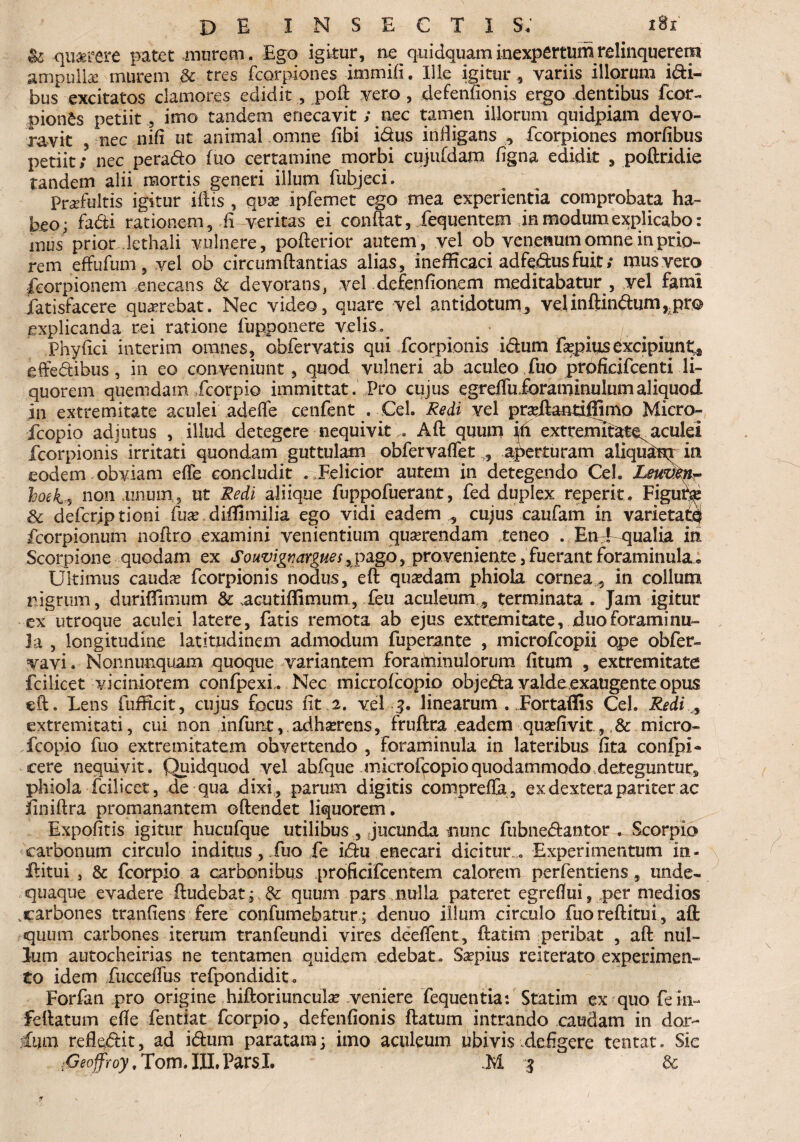 §6 querere patet murem. Ego igitur, ne quidquam inexpertum relinquerem ampullse murem & tres fcorpiones immifi. Ille igitur , variis illorum i&i- bus excitatos clamores edidit , poft vero , defenfionis ergo dentibus fcor- pionSs petiit, imo tandem enecavit; nec tamen illorum quidpiam devo¬ ravit nec nifi ut animal omne fibi idus inffigans , fcorpiones morfibus petiit; nec perado fuo certamine morbi cujufdam ligna edidit , poftridie tandem alii mortis generi illum fubjeci. Prrfultis igitur illis , qua? ipfemet ego mea experientia comprobata ha¬ beo; fadi rationem, fi meritas ei conftat, fequentem in modum explicabo: mus' prior lethali vulnere, pofterior autem, vel ob venenum omne in prio¬ rem effufum, vel ob circumftantias alias, inefficaci adfedusfuit,* mus vero feorpionem enecans & devorans, vel defenfionem meditabatur , vel fami fatisfacere qu^rebat. Nec video, quare vel antidotum, velinftindum,,pre explicanda rei ratione fupponere velis» ■ ^ ^ ^ Phyfici interim omnes, obfervatis qui fcorpionis idum faepius excipiunt* effedibus, in eo conveniunt, quod vulneri ab aculeo fuo prolicifcenti li¬ quorem quemdam fcorpio immittat. Pro cujus egrelTuforaminulumaliquod in extremitate aculei adede cenfent . Cei. Redi vel pr^ifaatiiiimo Micro- fcopio adjutus , illud detegere nequivit... Aft quum ih extremitate^aculei fcorpionis irritati quondam guttulam obfervadet , aperturam aliqu&q in eodem obviam ede concludit . Felicior autem in detegendo Cei. Leuven- hoeis non .uniun, ut Redi aliique fuppofuerant, fed duplex reperit. Figut^ Sc defcriptioni fua?,diffimilia ego vidi eadem , cujus caufam in varietate fcorpionum noftro examini venientium quaerendam ,teneo . EnTqualia in Scorpione quodam ex Souvigr,argues, pago, proveniente, fuerant foraminula... Ukirnus caudae fcorpionis nodus, eft quaedam phiola cornea, in collum nigrum, duriflimum & .acutiflimum, feu aculeum, terminata. Jam igitur ex utroque aculei latere, fatis remota ab ejus extremitate, duoforaminu- la , longitudine latitudinem admodum fuperante , microfcopii o»pe obfer- vavi. Non nunquam quoque variantem forairdnulorum (itum , extremitate fcilicet viciniorem confpexL Nec microfcopio objeda valde exaugente opus eft. Lens fufficit, cujus focus fit 2. vel 3. linearum . Fortaffis Cei. Redi , extremitati, cui non infunt, adhserens, fruftra eadem quaffivit, ,& micro¬ fcopio fuo extremitatem obvertendo , foraminula in lateribus fita confpi- cere nequivit. Quidquod vel abfque microfcopio quodammodo deteguntur» phiola fcilicet, de qua dixi, parum digitis comprefla, ex dextera pariter ac jfiniftra promanantem oftendet liquorem. Expofitis igitur hucufque utilibus , jucunda nunc fubnedantor . Scorpio carbonum circulo inditus, fuo fe idu enecari dicitur » Experimentum in- ifitui , & fcorpio a carbonibus proficifcentem calorem perfentiens , unde- quaque evadere ftudebat; & quum pars nulla pateret egreflui, per medios carbones tranfiens fere confumebatur; denuo illum circulo fuo reditui, aft quum carbones iterum tranfeundi vires deeffent, ftatim peribat , aft nul¬ lum autocheirias ne tentamen quidem edebat . Saepius reiterato experimen¬ to idem fucceffus refpondidit. Forfan pro origine hiftoriunculae veniere fequentia: Statim ex quo fein- feftatum effe fentiat fcorpio, defenfionis ftatum intrando caudam in dor- hun refledit, ad idum paratam; imo aculeum ubivis defigere tentat. Sie