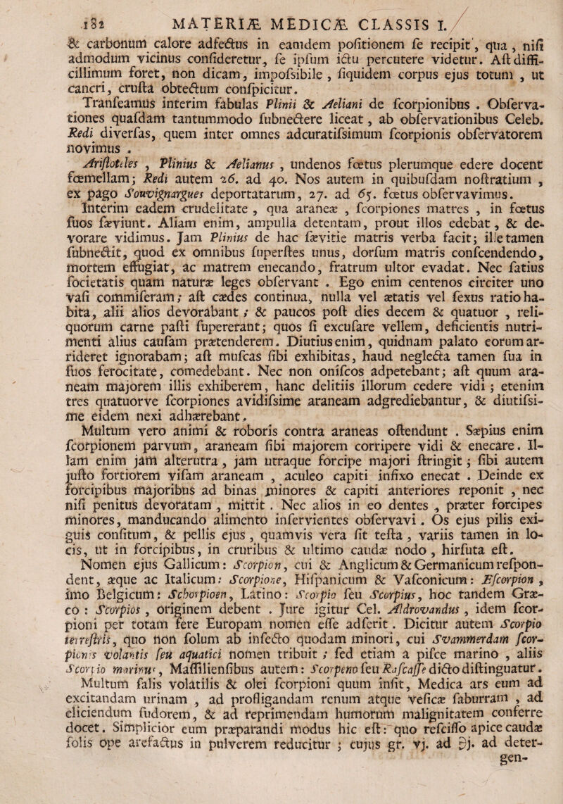 carbonum calore adfeftus in eatndem politionem fe recipit , qua , nifi admodum ricinus confideretur, fe ipfum i&u percutere videtur. Aft diffi¬ cillimum foret, non dicam, impofsibile , fiquidem corpus ejus totum , ut cancri, crufta obte&um confpicitur. Tranfeamus interim fabulas Plinii 3c Aeliani de fcorpionibus . Obferva- tiones quafdam tantummodo fubnedere liceat, ab obfervationibus Celeb. Redi, diverfas, quem inter omnes adcuratifsimum fcorpionis obfervatorem novimus ArifloUles , Plinius Sc Aelianus , undenos foetus plerumque edere docent femellam; Redi autem 26. ad 40. Nos autem in quibufdam noftratium , ex pago Souvignargues deportatarum, 27. ad <5). fetus obfervavimus. Interim eadem crudelitate , qua aranea? , fcorpiones matres , in fetus fuos farviunt. Aliam enim, ampulla detentam, prout illos edebat, & de¬ vorare vidimus. Jam Plinius de hac fevitie matris verba facit; ille tamen fubne&it, quod ex omnibus fuperftes unus, dorfum matris confcendendo, mortem effugiat, ac matrem enecando, fratrum ultor evadat. Nec fatius focietatis quam naturae leges obfervant . Ego enim centenos circiter uno vah commiferam; aft caedes continua, nulla vel aetatis vel fexus ratio ha¬ bita, alii alios devorabant / & paucos poft dies decem & quatuor , reli¬ quorum carne pafti fupererant; quos fi excufare vellem, deficientis nutri¬ menti alius caufam praetenderem. Diutius enim, quidnam palato eorum ar¬ rideret ignorabam; aft mufcas fibi exhibitas, haud negle&a tamen fua in fuos ferocitate, comedebant. Nec non onifcos adpetebant; aft quum ara¬ neam majorem illis exhiberem, hanc delitiis illorum cedere vidi ; etenim tres quatuor ve fcorpiones avidifsime araneam adgrediebantur, & diutifsi- me eidem nexi adhaerebant. Multum vero animi & roboris contra araneas offendunt . Saepius enim fcofpionein parvum, araneam fibi majorem corripere vidi & enecare. Il¬ lam enim jam alterutra, jam utraque forcipe majori ftringit; fibi autem jufto fortiorem vifam araneam , aculeo capiti infixo enecat . Deinde ex forcipibus majoribus ad binas aniliores & capiti anteriores reponit , nec nifi penitus devoratam , mittit . Nec alios in eo dentes , praeter forcipes minores, manducando alimento infervientes obfervavi.. Os ejus pilis exi¬ guis confitum, & pellis ejus , quamvis vera fit tefta , variis tamen in lo¬ cis, ut in forcipibus, in cruribus & ultimo caudae nodo, hirfuta eft. Nomen ejus Gallicum: Scorpion, cui & Anglicum & Germanicum refpon- dent, aeque ac Italicum; Scorpione, Hifpanicum & Vafconicum: Rfcorpion , imo Belgicum; Sehovpioen, Latino: Scorpio feu Scorpius, hoc tandem Grae¬ co : Scorpios, originem debent . Jure igitur Cei. Aldrovandus., idem fcor- pioni per totam rere Europam nomen effe adferit. Dicitur autem Scorpio tetreftris, quo non folum ab infe&o quodam minori, cui Svammerdam fcor- plenis votantis [eu aquatici nomen tribuit ; fed etiam a pifce marino , aliis scorpio mmm<, Maflilienfibus autem: ScorpenofeuRafcajfe dldcodiftinguatur. Multum falis volatilis & olei fcorpioni quum iniit, Medica ars eum ad excitandam urinam , ad profligandam renum atque veficae faburram , ad eliciendum fudorem, & ad reprimendam humorum malignitatem conferre docet. Simplicior eum praeparandi modus hic eft: quo refeiffo apice caudae felis ope arefafes in pulverem reducitur ; cujus gr. vj. ad db ad deter-