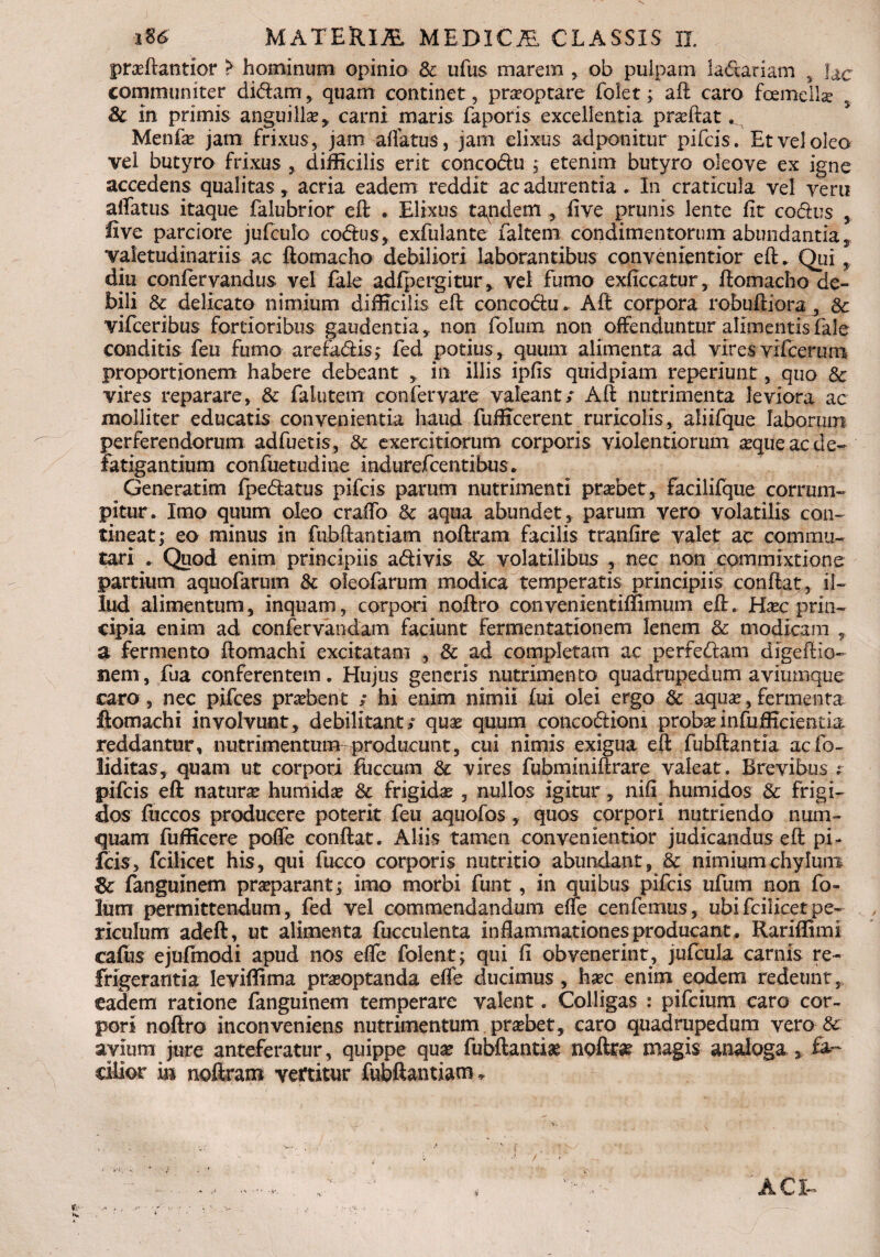 praftantior > hominum opinio Sc ufus marem , ob pulpam ladtariam , fac communiter didam , quam continet, praoptare folet; aft caro fcemella Sc in primis anguilla, carni maris faporis excellentia praftat.. Menfa jam frixus, jam affatus, jam elixus ad ponitur pifcis. Et vel oleo vel butyro frixus * difficilis erit concodu ; etenim butyro oleoye ex igne accedens qualitas, acria eadem reddit ac adurentia . In craticula vel veru affatus itaque falubrior eft . Elixus tandem , live prunis lente fit codus , live parciore jufculo codus, exfulante faltem condimentorum abundantia, valetudinariis ac ftomacho debiliori laborantibus convenientior eft. Qui, diu confervandus vel fale adfpergitur, vel fumo exficcatur, ftomacho de¬ bili Sc delicato nimium difficilis eft concodu. Aft corpora robuftiora , Sc vifceribus fortioribus gaudentia, non fotum non offenduntur alimentis fale conditis feti fumo arefa&is; fed potius, quum alimenta ad vires vifceruro proportionem habere debeant , in illis ipfis quidpiam reperiunt, quo Sc vires reparare, Sc fa lutem confer vare valeant/ Aft nutrimenta leviora ac molliter educatis convenientia haud fufficerent ruricolis, aliifque laborum perferendorum adfuetis, & exercitiorum corporis violentiorum aque ac de¬ fatigantium confuetudine indurefcentibus/ Generarim fpedatus pifcis parum nutrimenti prabet, facilifque corrum¬ pitur. Imo quum oleo craffo Sc aqua abundet, parum vero volatilis con¬ tineat; eo minus in fubftantiam noftram facilis tranfire valet ac commu¬ tari . Quod enim principiis adivis Sc volatilibus , nec non commixtione partium aquofarum Sc oleofarum modica temperatis principiis conftat, il¬ lud alimentum, inquam, corpori noftro convenientiffimum eft. Hac prin¬ cipia enim ad confervandam faciunt fermentationem lenem Sc modicam , a fermento ftomachi excitatam , Sc ad completam ac perfedam digeftio- nem, fua conferentem. Hujus generis nutrimento quadrupedum aviumque caro, nec pifces prabent / hi enim nimii fui olei ergo & aqua, fermenta ftomachi involvunt, debilitant/ qua quum concodioni probainfufficientia reddantur, nutrimentum producunt, cui nimis exigua eft fubftantia acfo- liditas, quam ut corpori iuccum Sc vires fubminiftrare valeat. Brevibus ; pifcis eft natura humida Sc frigida , nullos igitur, nifi humidos Sc frigi¬ dos fuccos producere poterit feu aquofos , quos corpori nutriendo num- quam fufficere poffe conftat. Aliis tamen convenientior judicandus eft pi¬ fcis, fcilicet his, qui fucco corporis nutritio abundant, & nimium chylum fanguinem praparant; imo morbi funt, in quibus pifcis ufum non fo- lum permittendum, fed vel commendandum effe cenfemus, ubi fcilicet pe¬ riculum adeft, ut alimenta fucculenta inflammationes producant. Rariffimi cafiis ejufmodi apud nos effe folent; qui fi obvenerint, jufcula carnis re¬ frigerantia leviffima praoptanda effe ducimus, hac enim eodem redeunt, eadem ratione fanguinem temperare valent. Colligas : pifcium caro cor¬ pori noftro inconveniens nutrimentum prabet, caro quadrupedum vero & avium jure anteferatur, quippe qua fubftantia noftra magis analoga , fa¬