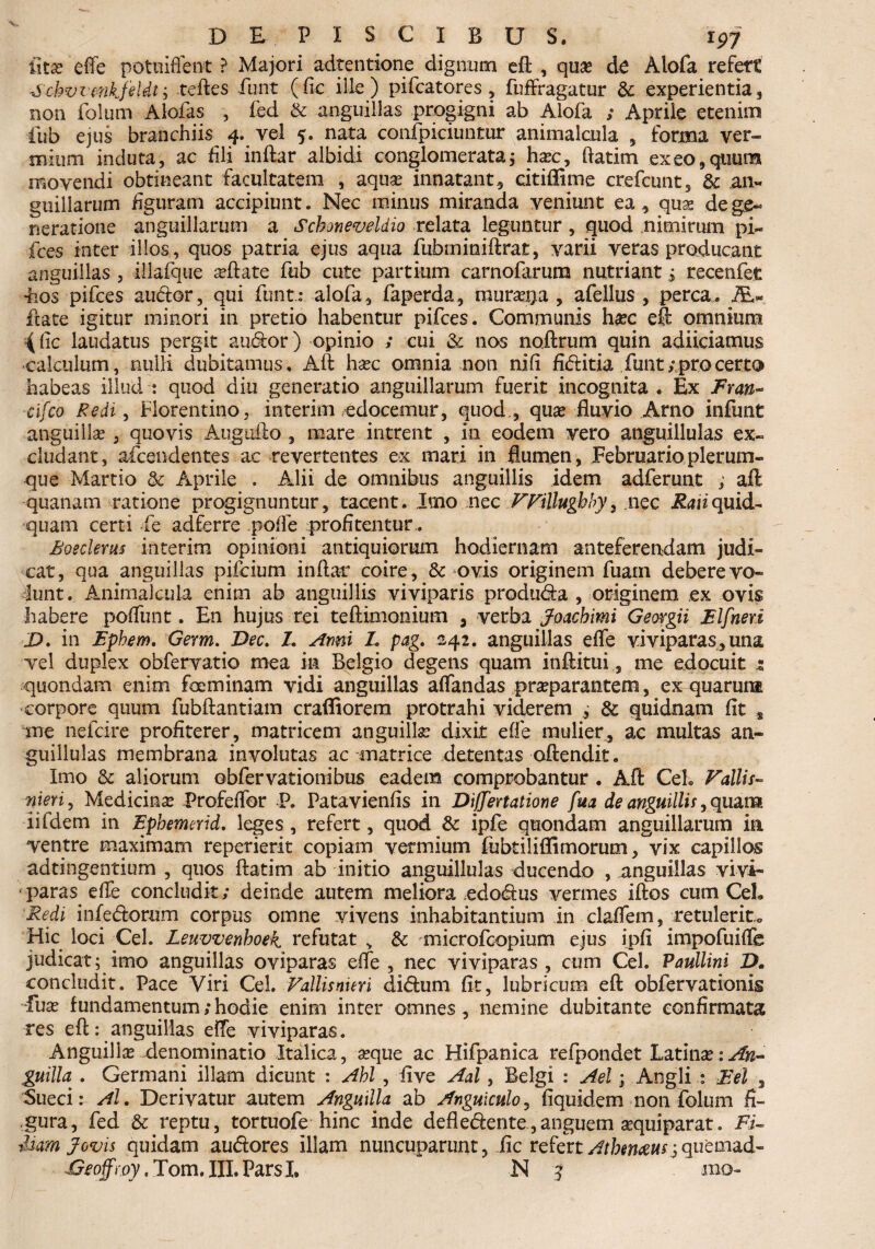 iltjc effe potuiffent ? Majori adtentione dignum eft , quae de Alofa refert ■6'chvvmkfeldt; teftes fiunt (fic ille ) pifcatores , fuffragatur & experientia , non folum Alofas , fed & anguillas progigni ab Alofa ; Aprile etenim fub ejus branchiis^ 4. vel 5. nata confpiciuntur animalcula , forma ver» tniiim induta, ac dii inftar albidi conglomerata; ha?c, ftatim exeo,quum movendi obtineant facultatem , aqua? innatant, citiflime crefcunt, & an» guillarum figuram accipiunt. Nec minus miranda veniunt ea, qua? dege» neratione anguillarum a Schoneveldio relata leguntur , quod nimirum pi¬ lees inter illos, quos patria ejus aqua fubminiftrat, varii veras producant anguillas , illafque a?ftate fub cute partium carnofarum nutriant ; recenfet ■hos pifces audor, qui funt: alofa, faperda, murata , afellus , perca. AU ftate igitur minori in pretio habentur pifces. Communis ha?c eft omnium { fic laudatus pergit audor) opinio ; cui & nos noftrum quin adiiciamus calculum, nulli dubitamus, Aft ha?c omnia non nifi fiditia funt; pro certo habeas illud : quod diu generatio anguillarum fuerit incognita . Ex £ran~ cifco Redi, Florentino, interim edocemur, quod , qua? fluvio Arno infunt anguilla?, quovis Augufto , mare intrent , in eodem vero anguillulas ex¬ cludant, afeendentes ac revertentes ex mari in flumen, Februario plerum¬ que Martio & Aprile . Alii de omnibus anguillis idem adferunt ; aft quanam ratione progignuntur, tacent. Imo nec FFillughby, nec Raiiquid¬ quam certi fe adferre polfe profitentur.. Eoeclerus interim opinioni antiquiorum hodiernam anteferendam judi¬ cat, qua anguillas pifeium inftar coire, & ovis originem fuam debere vo¬ lunt. Animalcula enim ab anguillis viviparis produda , originem ex ovis habere poffunt. En hujus rei teftimonium , verba Joachimi Geovgii Elfneri D. in Ephem, Germ. Dec. Z. Anni L pag. 242. anguillas effe viviparas, una vel duplex obfervatio mea m Belgio degens quam inftituime edocuit s quondam enim focminam vidi anguillas affandas pra?parantem, ex-quarunt corpore quum fubftantiam craffiorera protrahi viderem 81 quidnam fit s me nefeire profiterer, matricem anguillae dixit effe mulier, ac multas an» guillulas membrana involutas ac matrice detentas oftendit. Imo & aliorum ©bfervationibus eadem comprobantur . Aft Ceh Fallis- nieri, Medicinae Profeffor P. Patavienfis in Differtatione fua de anguillis, quam iifdem in Ephemerid. leges , refert, quod & ipfe quondam anguillarum ia ventre maximam repetierit copiam vermium fubtiliffimorum, vix capillos ad tingentium , quos ftatim ab initio anguillulas ducendo , anguillas vivi¬ paras effe concludit; deinde autem meliora .edodus vermes iftos cum Ceh Redi infedorum corpus omne vivens inhabitantium in claffem, retulerit» Hic loci Cei. Leuvvenboek refutat , & microfcopium ejus ipfi impofuiffe judicat; imo anguillas oviparas effe, nec viviparas, cum Cei. Paullini D. concludit. Pace Viri CeL Fallis nieri didum fit, lubricum eft obfervationig Tux fundamentum;hodie enim inter omnes, nemine dubitante confirmata res eft: anguillas effe viviparas. Anguilla?-denominatio Italica, aeque ac Hifpanica refpondet Latina? guilla . Germani illam dicunt : Ahl , five Aal, Belgi : Ael \ Aogli : Eel , Sueci: Al. Derivatur autem Anguilla ab Anguiculo, fiquidem non folum fi¬ gura, fed & reptu, tortuofe hinc inde defledente,anguem aquiparat. Fu ium Jovis quidam audores illam nuncuparunt, fic refertquemad-