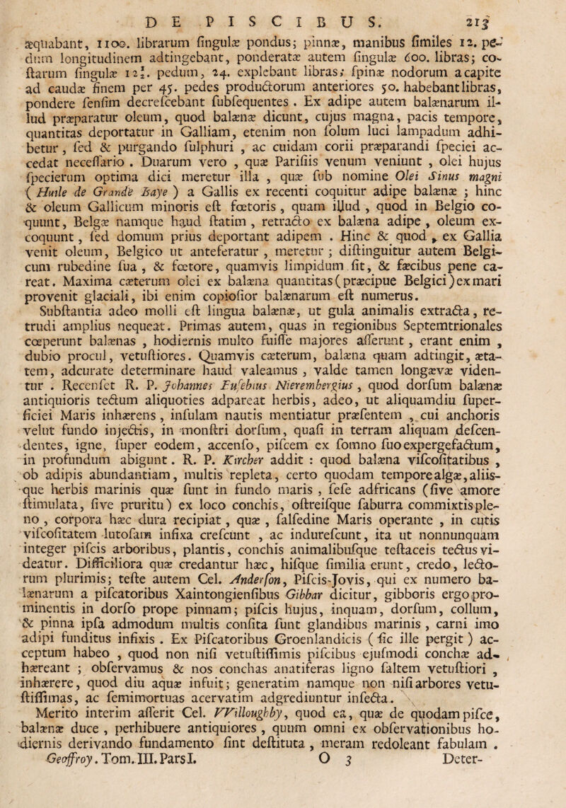 aequabant, noo. librarum fingulae pondus; pinnae, manibus fimiles 12. pe¬ dum longitudinem adtingebant, ponderata autem fingulae doo. libras; co¬ llarum fingula? 12*. pedum, 24. explebant libras; fpina? nodorum a capite ad cauda? finem per 45. pedes produdorum anteriores 50. habebant libras, pondere fenfim decrefcebant fubfequentes . Ex adipe autem balaenarum il¬ lud praeparatur oleum, quod balaenae dicunt, cujus magna, pacis tempore, quantitas deportatur in Galliam, etenim non folum luci lampadum adhi¬ betur , fed & purgando fulphuri , ac cuidam corii praeparandi fpeciei ac¬ cedat neceffario . Duarum yero , qua? Parifiis venum veniunt , olei hujus fpecieruni optima dici meretur illa , qua? fub nomine Olei Sinus magni ( Hmle de Grande Baye ) a Gallis ex recenti coquitur adipe bala?na? ; hinc & oleum Gallicum minoris eft faetoris , quam iljud , quod in Belgio co¬ quunt , Belgae namque haud ftatim , retrado ex balaena adipe , oleum ex¬ coquunt , fed domum prius deportant adipem . Hinc & quod r ex Gallia venit oleum, Belgico ut anteferatur, meretur; diftinguitur autem Belgi¬ cum rubedine fua , & faetore, quamvis limpidum fit, & faecibus pene ca~ reat. Maxima caeterum olei ex balaena quantitas ( praecipue Belgici) ex mari provenit glaciali, ibi enim copiofior balaenarum eft numerus. Subftantia adeo molli eft lingua balaena?, ut gula animalis extrada, re¬ trudi amplius nequeat. Primas autem, quas in regionibus Septemtrionales coeperunt balaenas , hodiernis multo fuiffe majores afferunt, erant enim , dubio procul, vetufliores. Quamvis ca?terum, balaena quam ad tingit, aeta¬ tem, adcurate determinare haud valeamus , valde tamen longaevae viden¬ tur . Recenfet R. P. Johannes Bufebms Nierembergius , quod dorfum balane antiquioris tedum aliquoties adpareat herbis, adeo, ut aliquamdiu fuper- ficiei Maris inhaerens , infulam nautis mentiatur pra?fentem cui ancfioris velut fundo injedis, in monftri dorfum, quafi in terram aliquam defcen- dentes, igne, fuper eodem, accenfo, pifcem ex fomno fuoexpergefadum, in profundum abigunt. R. P. Kircber addit : quod balaena vifcofiiatibus , ob adipis abundantiam, multis repleta, certo quodam temporeal^a?,aliis¬ que herbis marinis quae funt in fundo maris , fefe adfricans (five amore ftimulata, fi ve pruritu) ex loco conchis, oftreifque faburra commixtisple- no , corpora haec dura recipiat, qua? , falfedine Maris operante , in cutis vifcolitatem lutofara infixa crefcunt , ac indurefcunt, ita ut nonnunquam integer pifcis arboribus, plantis, conchis animalibufque teftaceis tedusvi¬ deatur. Difficiliora qua? credantur haec, hifque fimilia erunt, credo, ledo¬ rum plurimis; tefte autem Cei. Anderfon, Pifcis-Jovis, qui ex numero ba¬ laenarum a pifcatoribus Xaintongienfibtis Gibbar dicitur, gibboris ergopro- minentis in dorfo prope pinnam; pifcis hujus, inquam, dorfum, collum, & pinna ipfa admodum multis confita funt glandibus marinis , carni imo adipi funditus infixis . Ex Pifcatoribus Groenlandicis ( iic ille pergit) ac¬ ceptum habeo , quod non nifi vetuftiftimis pifcibus ejufmodi conchae acU haereant ; obfervamus & nos conchas anatiferas ligno faltem vetuftiori , inhaerere, quod diu aquae infuit; generarim namque non nifi arbores vetu- ftiflimas, ac femimortuas acervatim adgrediuntur infeda. \ Merito interim afierit Cei. FFilloughby, quod ea, quae de quodampifce, balaena? duce , perhibuere antiquiores , quum omni ex obfervationibus ho¬ diernis derivando fundamento fint deftituta , meram redoleant fabulatn .