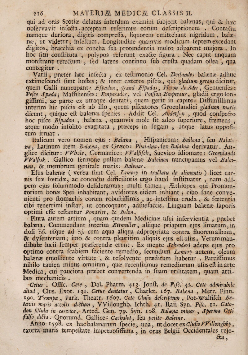 qui ad oras Scotias delatas interdum examini fubjecit balenas, qui & haec obfervavit infeda, acceptam referimus eorum defcriptionem . Contactu namque duriora , digitis comprdfa, liquorem emittebant nigridum , balae¬ nae, ut videtur, infeftum. Longitudine quamvis modicum feptemexcedant digitos, bracchia ex concha fua protendentia multo adparent majora . In hoc fi tu conditura , polypos referunt exade figura . Nec caput unquam monftrant retedum , fed latens continuo fub cruda quadam ofiea , qua contegitur . Varii, praeter haec infecta , ex teftimonio CeL Deslandes balans adhuc extimefcendi funt hodes; & inter caeteros pifcis, qui gladium gerens dicitur, quem Galli nuncupant.* Bfpadon, 9/and E[p ad as, Heron de Mer, Genuenfes: Pefce Spada-> Maffilienfes: Fmperador, vel Poiffon-Fmpenur, gladii ergo lon* giffimi, ac parte ex utraque dentati, quem gerit in capite: Diffimillimus interim hic pifcis ed ab ilio , quem pifcatores Groenlandici gladmm maris dicunt, quique ed balenae, fpecies . Addit CeL Anderfon , quod confpedo hoc pifce Ffpadon , .balaena , quamvis mole fit adeo fuperiore, fremens , atque modo infolito exagitata , praeceps in fugam , inque latus oppofi- tum irruat . Italicum vero nomen ejus : Balaena , Hifpanicum: Ballem ' feu Balai- na, Latinum item Balaena, ex Graeco: Pbalaina,feuBalaina derivatur. An* glice dicitur: Wbale, Germanice: FFalfifcb, Suevico idiomate: Groenlands FFalfisk . Gallico fermone pullum balaenae Baleinon nuncupamus vel Balei- nau, & membrum genitale maris; Balenas. Efus balaenae ( verba funt CeL Lemery in trafflatu de alimentis ) licet car¬ nis fuae foetidae, ac concodu difficilioris ergo haud indituatur , nam adi¬ pem ejus folummodo defideramus i multi tamen , TEthiopes qui Promon¬ torium bonae Spei inhabitant, avidiores eidem inhiant ; cibo fane conve¬ nienti pro ftomachis eorum robudiffimis , ac-intedina cruda , & foetentia cibi tenerrimi indar, ut concoquant, adfuefadis. Linguam balaenae faporis optimi efle tedantur Rondelet, & Belo», Plura autem artium , quam quidem Medicinae ufui infervientia , praebet balaena. Commendant interim Ettmuller, aliique priapum ejus limatum,in dofl 3$. ufque ad 5j. cum aqua aliqua adpropriata contra fluorem album y 8c dyfenteriam; imo & contra pleuritim aliquis ejus edufus. Verum man¬ dibulae lucii femper praeferendae erunt . Ex mente Scbroderi adeps ejus pro optimo contra fcabiem faciente remedio, fecundum Lemery autem, oleum balenae emolliente virtute , & refolvente praeditum habetur . Parciflimus nihilo tamen minus omnium, quae recenfuimus remediorum ufuseflinarte Medica, cui pauciora praebet convertenda in fuam utilitatem, quam arti¬ bus mechanicis . y Cetus . Offic. Cete , Dal. Pharm. 413. Jonft. de PifcP 42. Cete admirabile aliud , Cius. Exot. 131. Cetus dentatus , Charlet. 167. BaUna , Merr. Pinn. ipo. T^rompa , Park. Theatr. 1607. Cete Cimo defcriptum , Pot-walfifch Ba¬ tavis maris accolis difflum , VViiloughb. Ichth. 41. Raii Syn. Pifc. 11. Cato- Hon fiflula in cervice, Arted. Gen. 79. Syn. 108. Balena minor , Sperma Ceti falfo diffla. Quorumd. Gallice- Cachalot, feu petite Baleine. Anno 1598. ex hac balaenarum fpecie, una, ut do cctexClufio FFillougbby y exorta maris tempeftate impetuofiflima , in oras Belgii Occidentales reje- da,