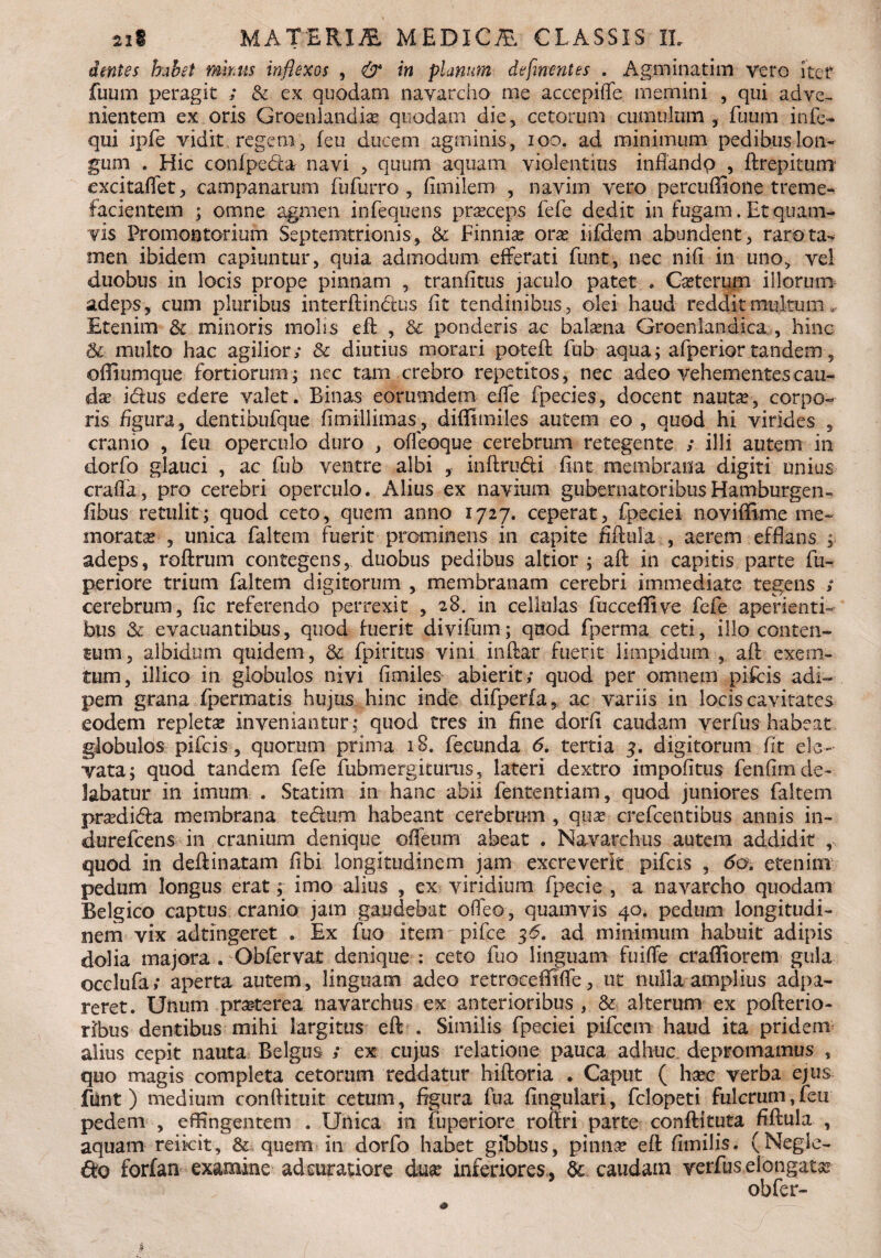 dentes habet mlms inflexos , & in planum defrncntes . Agminatim vero iter fuum peragit ; & ex quodam navarcho me accepifle memini , qui adve¬ nientem ex oris Groenlandix quodam die, cetorum cumulum, fuum infe- qui ipfe vidit regem, feu duceni agminis, ioo. ad minimum pedibus lon¬ gum . Hic confpeda navi , quum aquam violentius infiandp , drepituirr excitaffet, campanarum fufurro , fimilem , navim vero percuffioile treme¬ facientem ; omne agmen infequens pnsceps fefe dedit in fugam. Et quam¬ vis Promontorium Septemtrionis, & Finnix ora? iifdem abundent, raro ta¬ men ibidem capiuntur, quia admodum efferati funt, nec nifi in uno, vel duobus in locis prope pinnam , tranfitus jaculo patet , Cxterum illorum adeps, cum pluribus interdin&us fit tendinibus, olei haud reddit multum Etenim & minoris molis ed , & ponderis ac balama Groenlandica , hinc 6c multo hac agilior; & diutius morari poteft fub aqua; afperior tandem, offiumque fortiorum; nec tam crebro repetitos, nec adeo vehementes cau¬ da? i&us edere valet. Binas eorumdem effe fpecies, docent nauta?, corpo¬ ris figura, dentibufque fimillimas, diffi miles autem eo , quod hi virides , cranio , feu operculo duro , ofleoque cerebrum retegente ; illi autem in dorfo glauci , ac fub ventre albi , indru6ti fint membrana digiti unius crafia, pro cerebri operculo. Alius ex navium gubernatoribusHamburgen- fibus retulit; quod ceto, quem anno 1727. ceperat, fpeciei noviffime me¬ moratae , unica faltem fuerit prominens in capite fidula , aerem efflans ; adeps, rodrum contegens, duobus pedibus altior ; ad in capitis parte fu- periore trium faltem digitorum , membranam cerebri immediate tegens ; cerebrum, fic referendo perrexit , 28. in cellulas fucceflive fefe aperienti¬ bus & evacuantibus, quod fuerit divifum; quod fperma ceti, illo conten¬ tum, albidum quidem , & fpiritus vini indar fuerit limpidum , ad exern- tum, illico in globulos nivi fimiles abierit; quod per omnem pifcis adi¬ pem grana fpermatis hujus hinc inde difperfa, ac variis in locis cavitates eodem repleta? inveniantur; quod tres in fine dorfi caudam yerfus habeat globulos pifcis, quorum prima 18. fecunda 6. tertia 3. digitorum fit ele¬ vata; quod tandem fefe fubmergituras, lateri dextro impofitus fenfim de¬ labatur in imum . Statim in hanc abii fententiam, quod juniores faltem pra?di<da membrana te&um habeant cerebrum , qua? crefcentibus annis in- durefcens in cranium denique ofleum abeat . Navarchus autem addidit , quod in deftinatam fibi longitudinem jam excreverit pifcis , 60. etenim pedum longus erat; imo alius , ex viridium fpecie , a navarcho quodam Belgico captus cranio jam gaudebat offeo, quamvis 40. pedum longitudi¬ nem vix adtingeret . Ex fuo item pifce 36. ad minimum habuit adipis dolia majora . Obfervat denique : ceto fuo linguam fuiffe craffiorem gula occlufa; aperta autem, linguam adeo retrocefHffe, ut nulla amplius adpa- reret. Unum praeterea navarchus ex anterioribus , & alterum ex poderio- ribus dentibus mihi largitus ed . Similis fpeciei pifcem haud ita pridem alius cepit nauta Belgus ; ex cujus relatione pauca adhuc depromamus , quo magis completa cetorum reddatur hidoria . Caput ( ha?c verba ejus funt) medium conftituit cetum, figura fua fingulari, fclopeti fulcrum,feu pedem , effingentem . Unica io fuperiore rodri parte condituta fidula , aquam reikit, & quem in dorfo habet gibbus, pinnae ed fimilis. (Negle¬ go forfan examine ad curatiore dux inferiores , & caudain verfus elongatx obfer-