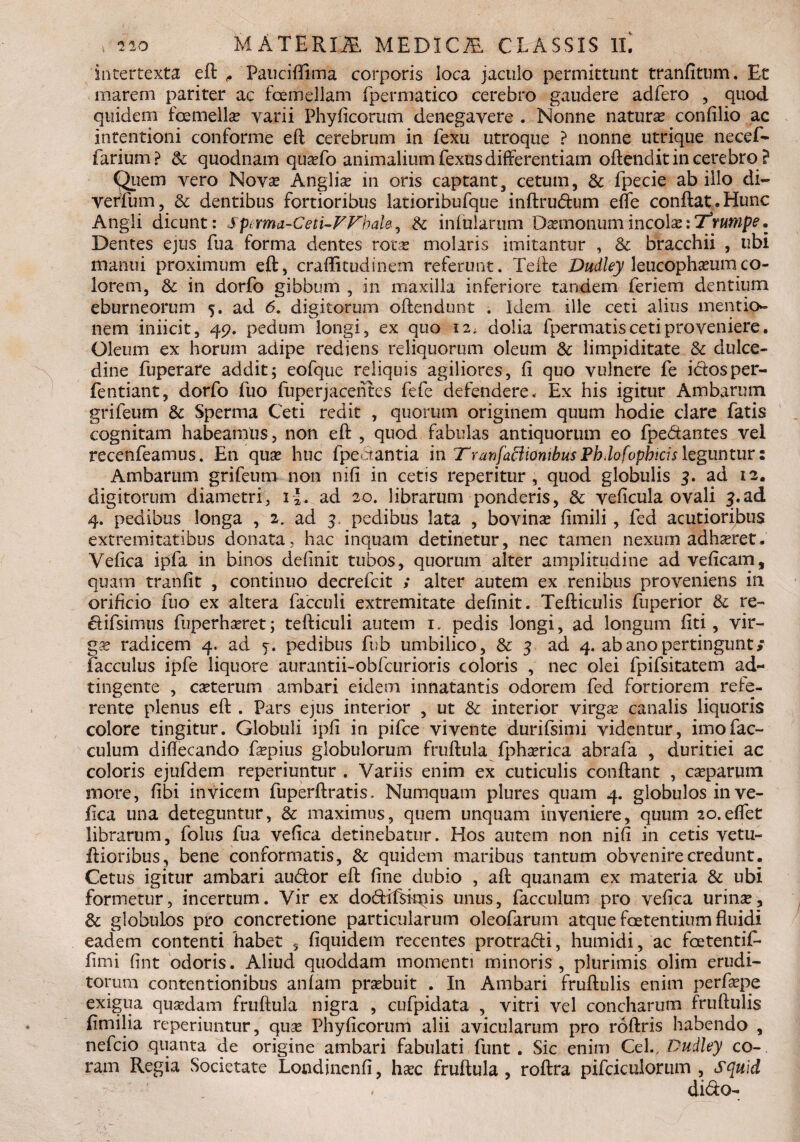 intertexta eft f Pauciffima corporis loca jaculo permittunt tranfitum. Et marem pariter ac fcemellam fpermatico cerebro gaudere adfero , quod quidem fcemella? varii Phyficorum denegavere . Nonne natura confilio ac intentioni conforme eft cerebrum in fexu utroque ? nonne utrique necef- farium? & quodnam qua?fo animalium Lexus differentiam oftendit in cerebro ? Quem vero Nova? Anglia? in oris captant, cetum, & fpecie ab illo di- verfum, &: dentibus fortioribus latioribufque inftrudum efle conftat.Hunc Angli dicunt: Spcxma-Cetx-VVhaU, & infularum Daemonumincola?:Z3rumpe. Dentes ejus fua forma dentes rota? molaris imitantur , & bracchii , ubi manui proximum eft, craflitudinem referunt. Tefte Dudley leucopha?urnco¬ lorem, & in dorfo gibbum , in maxilla inferiore tandem feriem dentium eburneorum 5. ad 6. digitorum oftendunt . Idem ille ceti alius mentio¬ nem iniicit, 49. pedum longi, ex quo 12; dolia fpermatis ceti pro veniere. Oleum ex horum adipe rediens reliquorum oleum & limpiditate & dulce¬ dine fuperare addit; eofque reliquis agiliores, fi quo vulnere fe i&osper- fentiant, dorfo fuo fuperjacentes fefe defendere. Ex his igitur Ambarum grifeum & Spernia Ceti redit , quorum originem quum hodie clare fatis cognitam habeamus, non eft , quod fabulas antiquorum eo fpe&antes vel recenfeamus. En quse huc fpeotantia in Tranfaffiombus Pbdofophtcis leguntur: Ambarum grifeum non nifi in cetis reperitur , quod globulis 3. ad 12. digitorum diametri, i-J. ad 20. librarum ponderis, & veficula ovali 5.ad 4. pedibus longa , 2. ad 3. pedibus lata , bovina? fimili, fed acutioribus extremitatibus donata, hac inquam detinetur, nec tamen nexum adhaeret- Vefica ipfa in binos definit tubos, quorum alter amplitudine ad veficam, quam tranfit , continuo decrefcit ; alter autem ex renibus proveniens in orificio fuo ex altera facculi extremitate definit. Tefticulis fiiperior & re- ftifsim-us fuperhseret; tefticuli autem 1» pedis longi, ad longum fiti , vir- ga? radicem 4. ad j. pedibus fub umbilico, & 3 ad 4. ab ano pertingunt/ facculus ipfe liquore aurantii-obfcurioris coloris , nec olei fpifsitatem ad- tingente , ca?terum ambari eidem innatantis odorem fed fortiorem rele- rente plenus eft . Pars ejus interior , ut & interior virga? canalis liquoris colore tingitur. Globuli ipfi in pifce vivente durifsimi videntur, imofac- culum diftecando fa?pius globulorum fruftula fpha?rica abrafa , duritiei ac coloris ejufdem reperiuntur . Variis enim ex cuticulis conftant , caeparum more, fibi invicem fuperftratis. Numquam plures quam 4. globulos in ve¬ fica una deteguntur, & maximus, quem unquam inveniere, quum 2o.eflet librarum, folus fua vefica detinebatur. Hos autem non nifi in cetis vetu- ftioribus, bene conformatis, & quidem maribus tantum obvenire credunt. Cetus igitur ambari audor eft fine dubio , aft quanam ex materia & ubi formetur, incertum. Vir ex dodifskpis unus, faeculum pro vefica urina?? & globulos pro concretione particularum oleofaruin atque foetentium fluidi eadem contenti habet 5 fiquidem recentes protradi, humidi, ac foetentif- fimi fint odoris. Aliud quoddam momenti minoris, plurimis olim erudi¬ torum contentionibus aniam pra?buit . In Ambari fruftulis enim perfa?pe exigua qua?dam fruftula nigra , cufpidata , vitri vel concharum fruftulis fimilia reperiuntur, quse Phyficorum alii avicularum pro roftris habendo , nefcio quanta de origine ambari fabulati funt . Sic enim Cei., Dudley co¬ ram Regia .Societate Londinenfi, ha?c fruftula, roftra pifcicuiorum , squld , dido-