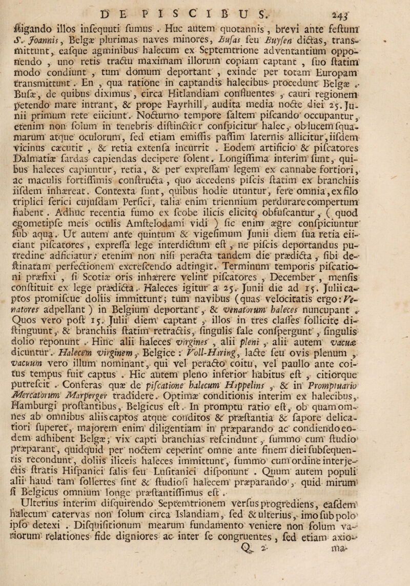 ligando illos infequuti fumus . Huc autem quotannis, brevi ante feftum o5V foannis, Belgo plurimas naves minores, Bufas feu Buyfea didas, .trans-’ friittunt, eafique agminibus halecum ex Septemtrione adventantium oppo¬ nendo , uno retis tradti maximam illorum copiam captant , fuo ftatiiii modo condiunt , tum domum deportant , exinde per totam Europam transmittunt. En , qua ratione in captandis halecibiis- procedunt Belgo Bufo, de quibus diximus1, circa Hitlandiam confluentes catiri regionem petendo mare intrant, Sc prope Fayrhill, audita media node diei 25. Ju¬ nii- primum rete eliciunt. Nodurno tempore faltem pileando* occupantur, etenim non foium in tenebris diftiiidicr confpicituf halec, obiucern (qua« marum atque oculorum, fed etiam emidls paCiin laternis allicitur, iifderri Vicinus cocutit , Sc retia extenfa incurrit Eodem artificio Sc' pifcatores Dalmatio (ardas capiendas decipere (olent. Longiffima interim furit, qui» bus haleces capiuntur, retia , & per exprelTam' legem ex cannabe fortiori r ac maculis fortiffimis coiiftruda , quo accedetis pifeis ftatim ex branchiis iifdem inh^reatl Contexta funt, quibus hodie utuntur, fere omnia, ex filo triplici ferici cujufdam Perfici , talia’ enim triennium perdurare compertum' habent . Adhuc recentia fumo ex (cohe ilicis elicito obfufeantur , ( quod egometipfe meis oculis Amftelodanii vidi ) fic enim ogre’ confpiciuntur fub aqua. Ut autem ante quintum & vigefimum Junii diem fua retia eii« ciant pifcatores , expreffa lege interdidum eft , ne pifeis deportandus pu¬ tredine' adficiatur; etenim non nifi perada tandem die' prodida , (ibi de- llinafam perfedionem excreIcendo adtingit. Terminum temporis pifcatio- ni profixi , fi Scotia oris inhorere velint pifcatores , December , merifis conftituit ex lege prodida»^ Haleces igitur a 25 0- Junii die ad 15. Juliica«* ptos promifeue doliis immittunt; tum navibus (quas velocitatis ergo: Ve- natorer adpellant ) in Belgium deportant, Sc venatorum haleces nuncupant , Quos vero' poft 15« Julii diem* captant illos in tres clalfes follicite dU ftinguunf Sc branchiis ftatim re tradis, lingulis (ale confpergunt , lingulis dolio reponunt *■*- Hinc alii haleces virgines1', alii pleni ,» alii aiitem vaeu& dicuntur o* Halecem virginem Belgice Foll-H.mng, lade feu ovis plenum ,, vacuum vero illum nominant ,- qui vel pefado coitu, vel paullo ante coi¬ tus tempus fuit captus .• Hic autem pleno inferior habitus eft , citicrqtie putrefeit Conferas quo de pifcatione’ halecum Hippelins t Sc in Promptuario Mercatorum Marperger tradidere Optimo'conditionis interim ex halecibus,- Hamburgi proftantibus, Belgicus eft .* Iri promptu ratio eft , ob quam om¬ nes ab omnibus aliis captos' atque conditos Sc proflantia & fapore delica¬ tiori fuperet , majorem enirri diligentiam iri proparando ac' condiendo eo¬ dem adhibent Belgo; vix capti branchias re fc indunt 5 fummo cum (ludio* proparant, quidquid per’nodem' cepCririt omne ante finem dieifubfequen- tis recondunt , doliis iliceis haleces immittunt ,• fumrnb curri*ordirife interje-- dis (Iratis Hifpariici falis feu Luiitanici difponunt . Quum autem populi' alii* haud' tam follertes fint Sc ftudiofi halecem' proparandov quid mirum fi Belgicus omniunV longe proflari tifti mus eft » Ulterius interim difquirendo Septenitrionem verfus progrediens, eafdem fralecum catervas nori foium circa Islandiam, fed Sc ulterius ,* imo fub polo* ipfo detexi . Difqiiifitionum mearum fundamento veniere non foium vaf¬ riorum relationes^ fide digniores ao inter fe congruentes, fed etiam axio^