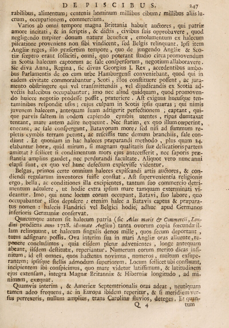 rabilibus, alimentum; centenis hominum millibus cibum/ millibus aliis lu¬ crum, occupationem, commercium. Varios ab omni tempore magna Brittania habuit auderes , qui patrias amore incitati, & in feriptis , & didis , civibus fuis opprobavere , quod negligendo turpiter donum natura beneficas , emolumentum ex halecum pifcatione proveniens non fibi vindicent, fed Belgis relinquant. Ipfi item Anglii reges, illo praefertim tempore , quo de jungendo Anglia? & Sco¬ tias fceptro erant Polliciti, omni, quo poterant Audio circa promovendum in Scotia halecum captorum ac fale confperforum, negotium allaboravere. Sic diva Anna, Regina , fic divus Georgius I. Rex , accedentibus ambo, bus Parlamentis de eo cum urbe Hamburgenfi conveniebant, quod qui in eadem civitate commorabantur , Scoti , illos conftituere pollent , ac jura¬ mento obftringere qui vei tranfmittendis , vel dijudicandis ex Scotia ad- vedis halecibus occupabantur; imo nec aliud quidquam, quod promoven¬ do huicce negotio pro defle poffit, praeteriere . Aft exiguus hueufque ten¬ taminibus refpondit ullis ; cujus culpam in Scotis ipfis quasras ; qui nimis juvenem halecem, antequam luam adtigerit perfedionem ; captant, qui¬ que parvis faltem in eodem capiendo cymbis utentes , ripas dumtaxat tentant, mare autem adire nequeunt. Nec ftatim, ex quo illum coeperint, enecant, ac fale confpergunt, Batavorum more/ fed nifi ad fummum re¬ pletis cymbis terram petunt, ac refeiflis tunc demum branchiis, fale con¬ diunt . Et quoniam in hac haleces prasparandi methodo , plus quam 24. elabantur horas, quid mirum, fi magnam qualitatis fuas delicatioris partem amittat ? fcilicet li condimentum mors ejus anteceflerit, nec faporis pras- ftantia amplius gaudet, nec perdurandi facultate. Aliquot vero nunc anni elapfi funt, ex quo vel hunc defedum explevifle videntur. Belgas, primos certe omnium haleces expifeandi artis audores, & con¬ diendi regillarum inventores fuifle confiat . Aft fupervenientfa religionis ergo, bella, ac conditiones illa excipientes, tantum fuo commercio detri¬ mentum adtulere , ut hodie extra ipfum mare tamquam exterminati vi¬ deantur. Imo, qui nunc locum eorum occupant, Batavi, fuo labore, quo occupabantur , illos depulere ; etenim halec a Batavis captus Sc praepara¬ tus nomen : halecis Flandrici vel Belgici hodie- adhuc apud Germanos inferioris Germanias confervat. Quascumque autem fit halecum patria (fic Atlas mms & Commercii,Lon~ dini prodiens anno 1728, idiomate Anglico) tanta ovorum copia fcecundasil¬ lam relinquunt, ut halecum lingulis denos mille , quos fecum deportant , tutus adfignare poflis. Ova interitu fua in mari Anglias oras alluente,re¬ ponere concludimus , quia eifdeni plenas advenientes , longe antequam abeant, fifdem deftitutas, repedantur. Numerum eorum merito dicas infi¬ nitum , id eft omnes, quos hadenus novimus , numeros, multum exfupe- rantem; ipfifque ftellis admodum fuperiorem. Locum foilicet ubi confluunt, incipientem ibi confpicimus, quo mate videtur latiflimum, & latitudinem ejus extenfam, integra Magnas Britannias Sc Hibernia longitudo , ad mi- nimmti, exasquat. Quamvis interim , Sc America; Septemtfionalis oras adeat , neutiqnam tamen adeo frequens, ac in^ Europa ibidem reperitur, & fi meridiemver- fus perrexeris, nullum amplius, trans Carolinas fluvios, deteges, Etquan- Q 4 tum