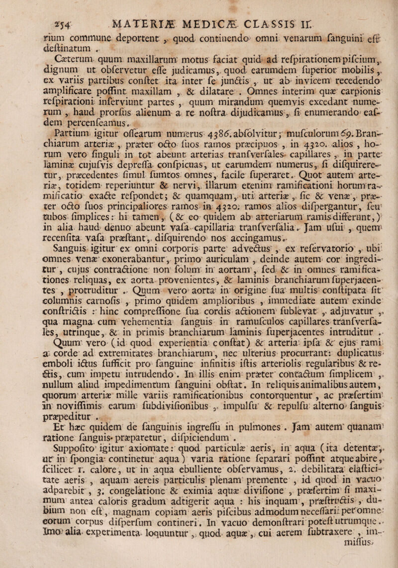 rium commune deportent quod continendo omni venarum fanguini efft deftinatum .. Ceterum quum maxillarum motus faciat quid ad refpirationempifciurn,, dignum ut obfervetur effe judicamus,, quod earumdem fuperior mobilis ex variis partibus condet ita inter fe jundis , ut ab invicem recedendo4 amplificare poffint maxillam ,, & dilatare . Omnes interim quar carpionis refpirationi inferviunt partes r quum mirandum quemvis excedant nume¬ rum haud prorfus alienum a re noftra dijudicamus, fi enumerando^ eaf- dem percenieaniuse Partium igitur offearum numerus 438<5.abfolvitur; mufculorum 69. Bran«- chiarum arteriar, pneter odo fuos ramos praecipuos , in 4320. alios , ho¬ rum vero finguli in tot abeunt arterias tranfverfales^ capillares > in parte1 laminar cujufvis deprefia confpicuas, ut earumdem numerus, fi difquirere-- tur, praecedentes fimul fumtos omnes, facile fuperaret. Quot autem arte¬ riae, totidem^ reperiuntur & nervi, illarum etenim ramifieationi horum ra-' mificatio exade refpondet; & quamquam , uti arteriae 5 fic 3c venae,, prae¬ ter odo fuos principaliores ramos ia 4320. ramos alios difpergantur, feu1 tubos fimplices: hi tamen, (& eo quidem ab arteriarum ramis differunt,) in alia haud denuo abeunt vala capillaria? tranfverfalia» Jam ufui , queim recenfita vafa praefiant,, difquirendo nos accingamus*- Sanguis igitur ex omni corporis parte advedus , ex refervatorio , ubi omnes venae1 exonerabantur , primo auriculam , deinde autem cor ingredi¬ tur , cujus contradione non folum in aortam, fed & in omnes ramifica- tiones reliquas, ex aorta provenientes, & laminis branchiarumfuperjacen- tes , protruditur .. Quum vero'aorta5 in origine fua multis conftipata fit columnis carnofis , primo quidem amplioribus , immediate autem exinde conftridis r hinc cornpreffione fua cordis adionem fublevat , adjuvatur ,s qua magna cum vehementia fanguis in ramufculos capillares tranfverfa- les, utrinque, & in primis branchiarum laminis fuperjacentes intruditur .. Quum- vero (id quod experientia confiat) & arteria' ipfa &' ejus rami ^ corde ad extremitates branchiarum, nec ulterius procurrant: duplicatus emboli idus fufficit pro fanguine infinitis iftis arteriolis regularibus & re¬ dis, cum impetu intrudendo . In illis enim praeter contadum fimplicem ,> nullum aliud impedimentum fanguini obftat. In reliquis animalibus autem, quorum arteriae mille variis ramificationibus contorquentur , ac praefertinT in noviffimis earum fubdivifioiiibus s, impulfu & repulfu alterno^ fanguis praepeditur. Et haec quidem de fanguinis ingreffu in pulmones . Jam autem'quanam ratione fanguis* praeparetur, difpiciendum . Suppofito igitur axiomate: quod particula aeris, in aqua (ita detente,, ur in fpongia'continetur aqua V varia ratione feparari poffint atque abire, fcilicet r. calore, ut in aqua ebulliente obfervamus, 2; debilitata elaftici- tate aeris , aquam aereis particulis plenam premente , id qiiod in vacuo adparebit , 3; congelatione & eximia aquar divifione , praefertim fi maxi¬ mum antea caloris gradbm adtigerit aqua r his inquam , pteftrudis , du¬ bium non eft , magnam copiam aeris pifcibus admodum neceffari;. per omne eorum corpus difperfum contineri. In vacuo demonftrari poteftutrumque Imcp alia experimenta loquuntur ,, quod aquar,; cui aerem fubtraxere , im- miffus^