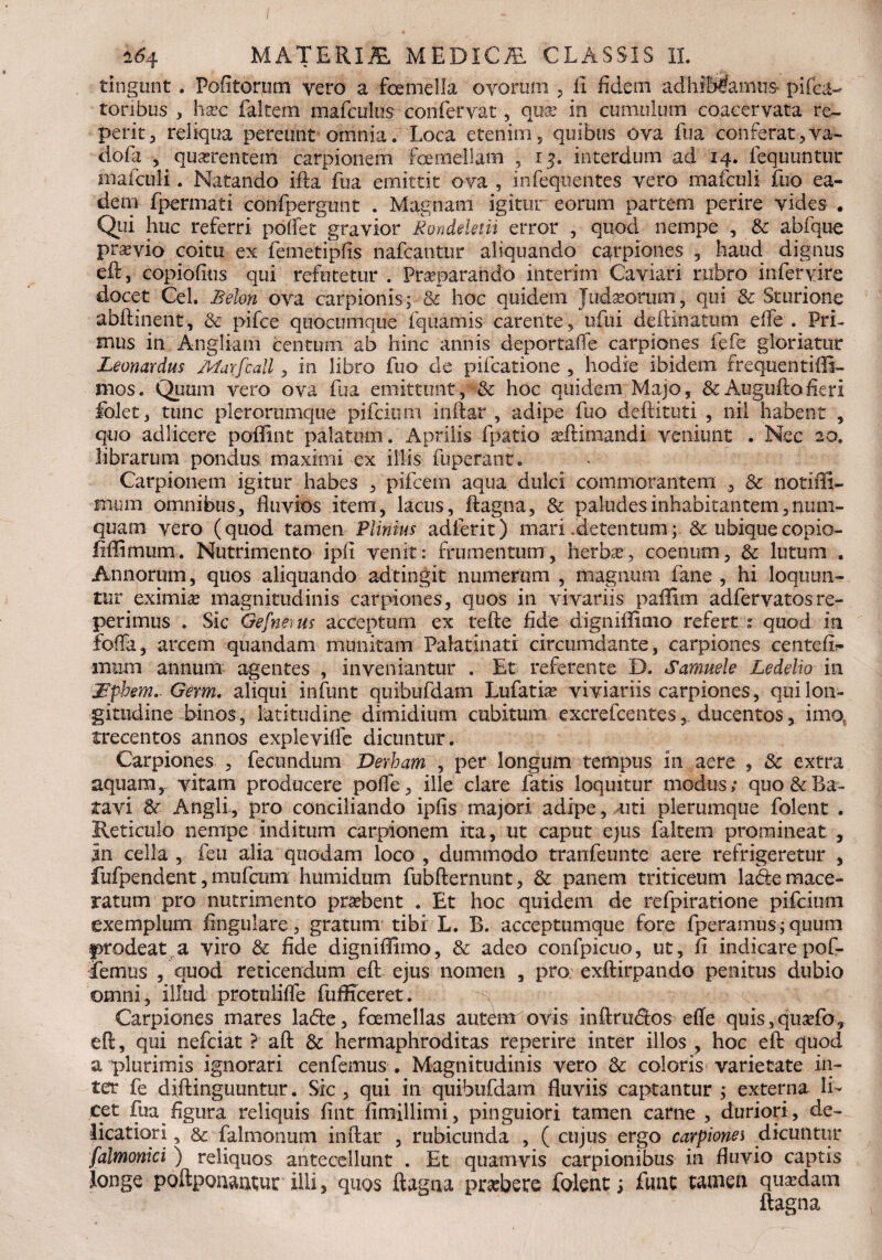 I ±64 MATERIMEDICAL CLASSIS II. tingunt . Pofitorum vero a foemella ovorum , ii fidem adhiWamus^ pifea- roribus , hac faltem mafculus confervat, qua? in cumulum coacervata re~ perit, reliqua pereunt omnia. Loca etenim, quibus ova fua conferat,va- dofa , quarentem carpionern fcernellam , 13. interdum ad 14. fequuntur mafculi. Natando ifta fua emittit ova , infequentes vero mafculi fuo ea¬ dem fpermati confpergunt . Magnam igitur eorum partem perire vides ♦ Qui huc referri poflet gravior Kondekm error , quod nempe , & abfque pravio coitu ex femetipfis nafcantur aliquando carpiones , haud dignus eft, copiofitis qui refutetur . Pr separando interim Caviari rubro in fer vire docet Cei. Belon ova carpionis; & hoc quidem Judaoriim, qui 8c Sturione abftinent, 3c pifce quocumque fquamis carente , ufui deftinattim effe . Pri¬ mus in Angi i ani centum ab hinc annis deportaffe carpiones fefe gloriatur Leonardus /,Warfcall, in libro fuo de pifcatione , hodie ibidem frequentiili- mos. Quum vero ova fua emittunt, & hoc quidem Majo, & Auguftofieri foiet, tunc plerorumque pifcium inftar , adipe fuo deftituti , nil habent , quo adlicere poflint palatum. Aprilis fpatio aftimandi veniunt . Nec 20. librarum pondus maximi ex illis fuperant. Carpionern igitur habes , pifcem aqua dulci commorantem , & notiffi- rntun omnibus, fluvios item, lacus, ftagna, Sc paludes inhabitantem, num- quam vero (quod tamen Plinius adferit) mari .detentum; & ubiquecopio- fiflimum. Nutrimento ipfl venit: frumentum, herba, coentim, & lutum . Annorum, quos aliquando adtingit numerum , magnum fane , hi loquun¬ tur eximia magnitudinis carpiones, quos in vivariis paffim adfervatos re- perimus . Sic Gefnems acceptum ex tefte fide dignifiimo refert : quod in folia, arcem quandam munitam Palatinati circumdante, carpiones centefi^ imun annum agentes , inveniantur . Et referente D. Samuele Ledelio in Jdphem. Germ. aliqui infunt quibufdam Lufatia vi viariis carpiones, qui lon¬ gitudine binos, latitudine dimidium cubitum cxcrefcentes, ducentos, imo, trecentos annos expleviffe dicuntur. Carpiones , fecundum Verham , per longum tempus in aere , 3c extra aquam, vitam producere polle, ille clare fatis loquitur modus; quo & Ba¬ tavi Angli, pro conciliando ipfis majori adipe, uti plerumque folent . Reticulo nempe inditum carpionern ita, ut caput ejus faltem promineat , in cella , feu alia quodam loco , dummodo tranfeunte aere refrigeretur , fufpendent, mufcum humidum fubfternunt, & panem triticeum lade mace¬ ratum pro nutrimento probent . Et hoc quidem de refpiratione pifcium exemplum Angulare, gratum tibi L. B. acceptumque fore fperamus; quum prodeat a viro & fide digniflimo, & adeo confpicuo, ut, fi indicarepof- lemus , quod reticendum eft ejus nomen , pro exftirpando penitus dubio omni, illud protuliffe fufficeret. Carpiones mares la<5te, fcemellas autenr ovis inftru&os effe quis,quafo, eft, qui nefciat ? aft & hermaphroditas reperire inter illos , hoc eft quod a plurimis ignorari cenfemus . Magnitudinis vero &: coloris varietate in¬ ter fe diftinguuntur. Sic , qui in quibufdam fluviis captantur ; externa li¬ cet fua figura reliquis fint fimillimi, pinguiori tamen carne , duriori, de¬ licatiori , & falmonmn inftar , rubicunda , ( cujus ergo carpiones dicuntur falmonici ) reliquos antecellunt . Et quamvis carpionibus in fluvio captis longe poftponaatur illi, quos ftagna prabere folent i fimt tamen quadam ftagna