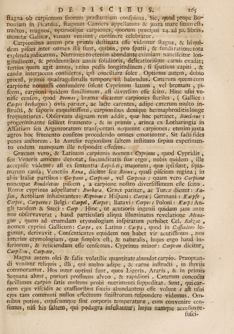 ftagna ob tarplonum foorum praeftantiam eotffpicua. Sic 3 quod prope Bcc* noniatn in Picardia, E agnum Camiers appellatifc & juxta mare litum e(G multos, magnos, optimoiqtie carpiones^, quorum praecipui 24.ad3.0.libris 3 moneta Gallica:, venum veniunt, continere celebratur, Carpionibus autem prae primis deftinata elfe videntur ftagna, & hi qui¬ dem pilees inter omnes illi fmit, quibus, pro fpatii, & fundi ratione tota explenda judicamus». Nutrimento etenim abundante eximiam nancifcitur lon¬ gitudinem, & prodeuntibus annis folidioris, delicatioriique camis evadit; tertius quem agit annus, unius pedis longitudinem, li fpatium capiti , & cauda: interjacens confideres, ipii conciliare fclet. Optimus autem, dubio procul, jejunii quadrageffmaKs tempore eft habendus. Cscterum querneum carpione nonnulli confundere foient Cyprinum latum , vel bremam , pi- fcem, carpioni quidem limil limum, aft diverfum elfe fcito . Hinc ufui ve~ niffe cenfeo, quod Bremes, braemae dicantur carpiones fteriles , ( Gallice : Carpes brebaignes) ovis pariter, ac lacte carentes, adipe ceterum multo in» ftrudi, & faporis exquifitiffimi, carpionibus denique hermaphroditis longe frequentiores. Obfervatn dignam rem addit, quae huc pertinet, Boedems : progerminante fcilicet frumento , & in primis , arinca ex Lotharingia in Alfatiam feti Argentoratum tranf portari nequeunt carpiones; etenim juxta agros hoc frumento conlitos procedendo omnes emoriuntur. Sit fabtifides penes aubtorem . In Aurelia regionibus faltem inftituto faepius experimen¬ to eodem numquam ille refpondit effe&us. Graecum vero, &. Latinum carpionis nomen: Cyprinus , quod Cypridis , feu Veneris amicum denotat, fcecunditatis fux ergo , nobis quidem , ille accepiife videtur; aft ex fententia Lepidm, majorum, quae ipiifunt, iqtia- marum caufa ; Venedis Rana, dicitur £eu Reim , quali pifeium regina ; in alus Italia partibus : Carpano r Carpione , vel Carpena ; quam vero Carpione nuncupat Ronde-kttus pifcem , a carpione noftro diverliilimum elle fcito * Romae cyprinus adpellatur: Bmbara Grseci pariter, ac Tureae dicunt: Sa- fan, Aetoliam inhabitantes: Kiprinos; Hifpani: Carpa Germani : Karpfe , Carpeir, Carperen; Belgi: Carpet, Kerper\ Batavi: Corper; Poloni: Karp; An- gli tandem & Sueci : Carp . Hinc , ut acutioris ingenii quidam jam ante nos obfervaverat , haud particulari aliqua illuminatus revelatione Mena- gius , quem ad eruendam etymologiam infpiratura perhibet Cei. Balbae , nomen cyprini Gallicum: Carpe, ex Latino : Carpa , quod in Cajfiodoro le¬ gimus, derivavit . Confentientes equidem nos habet vir acutiffimus , nos interim etymologiam, qux limplex eft, & naturalis, hujus ergo haud in¬ feriorem, Sc reiiciendam elfe cenfemus. Cyprinus minor: Cavpeau dicitur, Carpdlon, Carpeite. Magna autem olei Sc falis volatilis quantitate abundat carpio. Praeoptatu- di veniunt reliquis , illi , qui multo adipe , & carne inftrufti , ili fluviis commorantur. Hos inter optimi funt, quos Ligeris, Araris , & in primis Sequana alunt, puriori profluens alveo , Sc rapidiori . Caeterum concoctu facillimus carpio fatis multum probi nutrimenti fuppeditat. Sunt, qui car¬ nem ejus vifeidis ac crafli oribus fuccis abundantem efle volunt ; aft ufui ejus tam communi nullos effedmim finiftrorum refpondere videmus. Orn^* nibus potius, cujufcumque fint corporis temperatura* , eum convenire cen¬ femus, nifi his 4ltem, qui ppdagra infeftanturj hujus namque accelfusre- fufei-