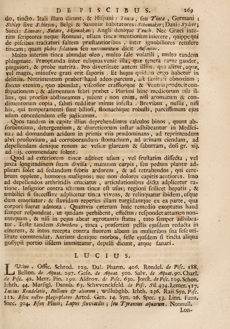 do, tinSo. Itali illam dicunt, & Hifpani : Tenea , feu ‘Tinca , Germani : Scbley five Stbleym, Belgi & Saxonis habitatores: Scbomaker^ Dani: Sydere; Sueci: Linnare, Sutore, dkomakare; Angli denique 'Tencb. Nec Graeci inte- rim feriptores neque Romani, ullam tincae mentionem iniecere, quippe qui de pifeibus tra&aturi faltem praftantioribus , inter ignobiliores retulere tincam; quam plebis folatium feu nutrimentum dicit Aufonius. Multo interim tinca abundat oleo, multo Tale volatili , multo tandem phlegmate. Praeoptanda inter reliquas venit illa, quae tenera carne gaudet, pinguiori, & probe nutrita. Pro diveriitate autem illius, qua alitur,aquae, vel magis, minufve grati erit faporis . Et hujus quidem ergo habetur in delitiis. Nutrimentum praebet haud adeo parcum, ad ianinri obnoxium ; fuccus etenim, quo abundat, vifeofior craffiorque & ventris producit con» ftipationem , & alimentum febri praebet . Plurimi hinc medicorum ufu il¬ lius, qui prorfus abftineamus, jubent ; non enim, nili aromatum & con¬ dimentorum copia , faluti redditur minus infefta . Brevibus , nullis , nili his, qui temperamenti funt biliofi, ftomachique robufti, parciffimum ejus ufum concedendum efle judicamus. Quos tandem in capite illius deprehendimus calculos binos , quum ab- forbentium, detergentium, & diureticorum inftar adhibeantur in Medici¬ na; ad domandum acidum in primis viis praedominans, ad reprimendum alvi profluvium, ad corroborandum ftomachum, ad urinam ciendam, ad depellendam denique renum ac veficae glaream &: faburram, dofi gr. xij. ad Bij- commendare folent. Quod ad exteriorem tincae adtinet ufum , vel fruftatim diffe&a , vel juxta longitudinem fuam divila , manuum carpis , feu pedum plantae ad- plicari folet ad fedandum febris ardorem , Sc ad retrahendos , qui cere¬ brum opplent, humores malignos; nec non dolores capitis acutiores. Ima ad depellendos arthritidis cruciatus , articulationibus di&a adplicetur ra¬ tione. Inflgnior contra idterum tincae efl: ufus; regioni fcilicet hepatis , Sc umbilici fi fucceffive adplicetur tinca vivens, Sc relinquatur ibidem,ufque dum emoriatur; & flavidam reperies illam turgidamque ex ea parte, qua corpori fuerat admota . Quamvis caeterum huic remedio exoptatus haud femper refpondeat, ut quidam perhibent, effedais; refpondetattamen non- nunquam , & nifl in pejus abeat aegrotantis Ratus , tuto femper adhibea¬ tur . Tefle tandem Scbroiero , tinca , praefertim pellis ejufdem reda&a in cinerem , & intus recepta contra fluorem album in mulieribus fua fefe uti¬ litate commendat. Aurium denique morbos, felle ejufdem fi tin&a aliqua goflypir portio iifdem immittatur, depelli dicunt, atque fanari. L U C I U S. L‘Veius . Otfic. Schrod. 129. DaL Pharm. 406. Rondel. de Pifc. r8R. Bellon. de Aquat. 297. Gefn. de Aquat. 500, Salv. de Aquat. 9°. Charl. de Pifc. 42. Merr.. Pin. 190. Aldrov. de Pifc. 63.o. JonfR de Pifc. lop.Schon* Jchth. 44. Marfigl. Danub. 63. Schvvenckfeld. de Pifc. «Ti/^^.Lemer. 517. Lucius Rondeletii, Bellonh & aliorum, willubghb. Ichth. 236. Raii Syn.Ptfc. ii2. Bfox rofiro playioplateo Arted. Gen. 14. Syn. 26. Spec. 53. Linn. Faun* Suec. 304. Bfox Pliniij Lupus fluviatilis; feu Tyrannus aquarum. Nonnull Lon-