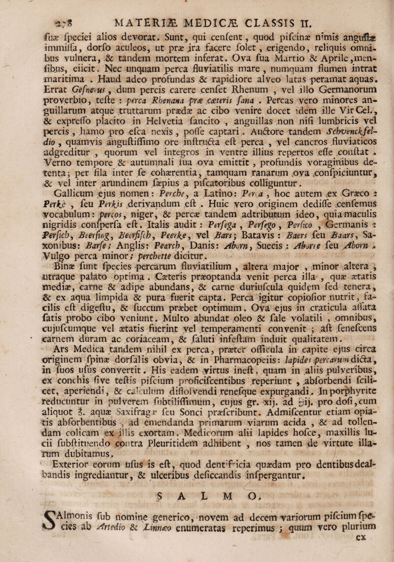 fax fpeciei alios devorat . Sunt , qui xenfent, quod pifcina? nimis angufe immiifa, dorfo aculeos, ut pvx jra facere folet, erigendo, reliquis omni¬ bus vulnera, & tandem mortem inferat. Ova fua Martio & Aprile,men- fibus, eiicit. Nec unquam perca fluviatilis mare , numquam flumen intrat maritima . Haud adeo profundas & rapidiore alveo latas peramat aquas. Errat Gefnems, dum percis carere cenfet Rhenum , vel illo Germanorum proverbio, tefte : perca Rhenana fm ;C£teris fana . Percas vero minores an¬ guillarum atque rruttarum prxdx ac cibo venire docet idem ille Vir Gei., 3c e xp re flo placito in Helvetia fancito , anguillas non nifi lumbricis vel percis , hamo pro efca nexis , pofle captari> A udor e tandem Schvenckfel- dio , quamvis anguftiflimo ore inftruda ert perca , yel cancros fluviaticos adgreditur , quorum vel integros in ventre illius repertos efle conflat . Verno tempore Sc autumnali fiua ova emittit , profundis voraginibus de¬ tenta; per fila inter fe cohaerentia, tamquam ranarum ova eonfpiciuntur, & vel inter arundinem faepius a pifcatoribus colliguntur. Gallicum ejus nomen: Perche, a Latino: Per.a , hoc autem ex Graeco : Perke , feu PerRis derivandum efl . Huic vero originem dedifle cenfemus vocabulum: percos, niger, & perca? tandem adtributum ideo, quia maculis nigridis confperfa efl'. Italis audit: Perfega , Perfego, Per fico , Germanis g Perficb, Beerfwg, Beerfifch9 Peerke, vel Bars \ Batavis : Bam feu Baaxs, Sa- xonihus: Barfe; Anglis: Pearch, Danis: Aborn, Succis : Abone feu Aborn » Viilgo perca minor; perchette dicitur. Binae funt fpecies percarum fluviatilium , altera major , minor altera , utraque palato optima . Caeteris praeoptanda venit perca illa , quae aetatis medie, carne & adipe abundans, & carne duriufcula quidpm fed tenera, & ex aqua limpida Sc pura fuerit capta. Perca igitur copiofior nutrit, fa¬ cilis efl digeftu, & fuccum prebet optimum. Ova ejus in craticula allata fatis probo cibo veniunt. Multo abundat oleo & fale volatili , omnibus, cujufcumque vel etatis fuerint vel temperamenti convenit ; aft fenefcens carnem duram ac coriaceam, & faluti infertam induit qualitatem. Ars Medica tandem nihil ex perca, pra?ter oflicula in capite ejus circa originem fpinse dorfalis obvia, & in Pharmacopeiis: lapides per c arum fiidia. In fiios ufus convertit. His eadem yirtus ineft, quam in aliis pulveribus, ex conchis five teftis pifcium proficifcentibus reperiunt , abforbendi fcili- cet, aperiendi, & calculum difloivendi renefque expurgandi,. In porphyrite reducuntur in pulverem fubtiliflimum, cujus gr. xij. ad £)ij. pro dofi,cum aliquot i. aqua Saxifraga feu Sonci pradcribunt. Admifcentur etiam opia- tis abfcrbentibus 5 ad emendanda primarum viarum acida , 8z ad tollen¬ dam colicam ex illis exortam. Medicorum alii lapides hofce, maxillis lu¬ cii fubftituendo contra Pleuritideiti adhibent , nos tamen de virtute illa- rum dubitamus. Exterior eorum ufus is efl , quod dent’fric:ia quadam pro dentibus deal¬ bandis ingrediantur, & ulceribus deficcandis infpergantur. •r-m ' ‘ $ A L M O, S Almonis fub nomine generico, novem ad decem variorum pifcium fpe¬ cies ab Artedio & Linrueo enumeratas repetimus ; quum vero plurium ex