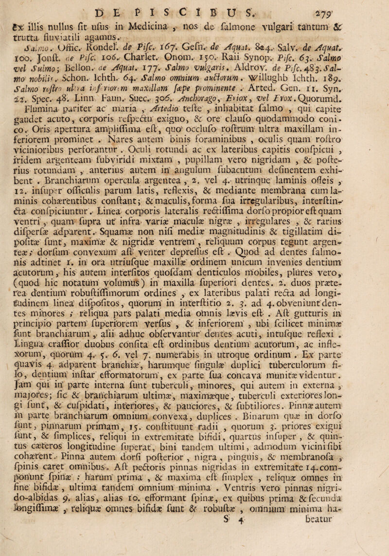 B% illis nullus fit ufus in* Medicina ? nos de falmone vulgari tantum trutta fluviatili agamus. Salmo* Uffic.* RondelV de Pifc.- i6j\- GefnV de Aqmtl 844.. Salv. de Aquata 100. Jonft, ne Pifc. 106* Charlet.' Onom. 150. Raii Synopv pjfc, 6f. Salmo vel Sulmo; Bellon. ce Aquat. 177. Salmo vulgaris. Aldroy. de Pifc. 483.Sal¬ mo nobili'.' Schon. Ichth. 64. Salmo omnium aurorum, willughb Ichth. i8^0 Salmo rofim ul‘}a icf rionm maxillam [ape prominente .■ Arted. Gen. it. Syiv 127 Spec. 48. Linn Faun.- Suec,- 30 5. Anebor ago, Eriox> vel Prox. Quorumd. Flumina pariter ac' maria Artedio tefte , inhabitat falmo , qui capite gaudet acuto, corporis refpedtu exiguo, &• ore claufio quodammodo coni¬ co. Oris apertura ampMffima eft, quo' occlufo roftrunv ultra maxillam in¬ feriorem prominet . Nares autem binis foraminibus , oculis quam roftro vicinioribus perforantur . Oculi rotundi ac ex lateribus capitis confpicui , iridem argenteam fubviridi mixtam , pupillam vero nigridam , & pofte- rius rotundam , . anterius autem in angulum fubacutum delinentem exhi¬ bent . Branchiarum opercula argentea 2. vel 47 utrinque laminis odeis y 12. infuper oflicnlis parum latis, reflexis, &: mediante membrana cum lam¬ minis cohaerentibus conflant; & maculis, forma fua irregularibus, interftin-- da confpiciunturv Linea corporis lateralis rediflima dorfo propior eft quam ventri, quam fupra ut' infra variae macula nigrae , irregulares , & rarius difperfae adparent Squama non nifi mediae magnitudinis & tigillatim di- pofita fiunt, maximae & nigrida ventrem, reliquum corpus tegunt argen¬ teae/ dorfum convexum aft venter depreffus eft .• Quod ad dentes falmo- nis adtinet 1. in ora utriufque maxilla ordinem unicum invenies dentium acutorum,- his autem interlitos quofdam denticulos mobiles, plures vero, (quod hic notatum volumus) in maxilla fuperiori dentes. 2. duos prote¬ re a dentiunV robuftiflfimorum ordines , ex lateribus palati reda ad longi¬ tudinem linea difpofitos, quorum’ in interftitio 2. 3. ad 4. obveniunt den¬ tes minores / reliqua pars palati media omnis lavis eft- . Aft gutturis in principio' partem' fuperiOrern Verfus , & inferiorem , ubi fcilicet minima' fiunt branchiarum alii adhuc obfiervantur dentes acuti, intufque reflexi Lingua craffior duobus confita eft ordinibus dentium acutorum, ac infle¬ xorum’, quorum 4. 5. 6. vel 7. numerabis in utroque ordinum . Ex parte quavis 4, adparent branchia, harumque lingula duplici tuberculorum fi¬ lo, dentium inftar efformatorum', ex parte fua concava munita videntur, jam qui in parte interna fiunt tuberculi, minores, qui autem in externa 3 majores ; fic & branchiarum ultima, maximaque’,- tuberculi exteriores lon¬ gi fiunt, & cufpidati, interiores, & pauciores, & fiubtiliores. Pinna autem hi parte branchiarum omnium convexa, duplices . Binarum qua in dorfo lunt, pinnarum primam , 15. conftituunt radii , quorum 3. priores exigui fiunt, & limplices, reliqui in extremitate bifidi, quartus infuper , & quin¬ tus cateros longitudine fuperat, bini tandem ultimi, admodum vicini libi coharent.- Pinna autem dorfi pofterior , nigra , pinguis, & membranofa , fipinis caret omnibus., Aft pedoris pinnas nigritias in extremitate 14. com¬ ponunt fipina / Rarum’ prima , & maxima efl limplex , reliqua omnes in fine bifida , ultima tandem omnium minima . Ventris vero pinnas nigri- do-albidas 9. alias, alias 10. dformant fpina, ex quibus prima &fiecuuda fiongiffima y reliqua omnes bifida fiunt & robufta , omnium' minima ha- S; 4 beatur