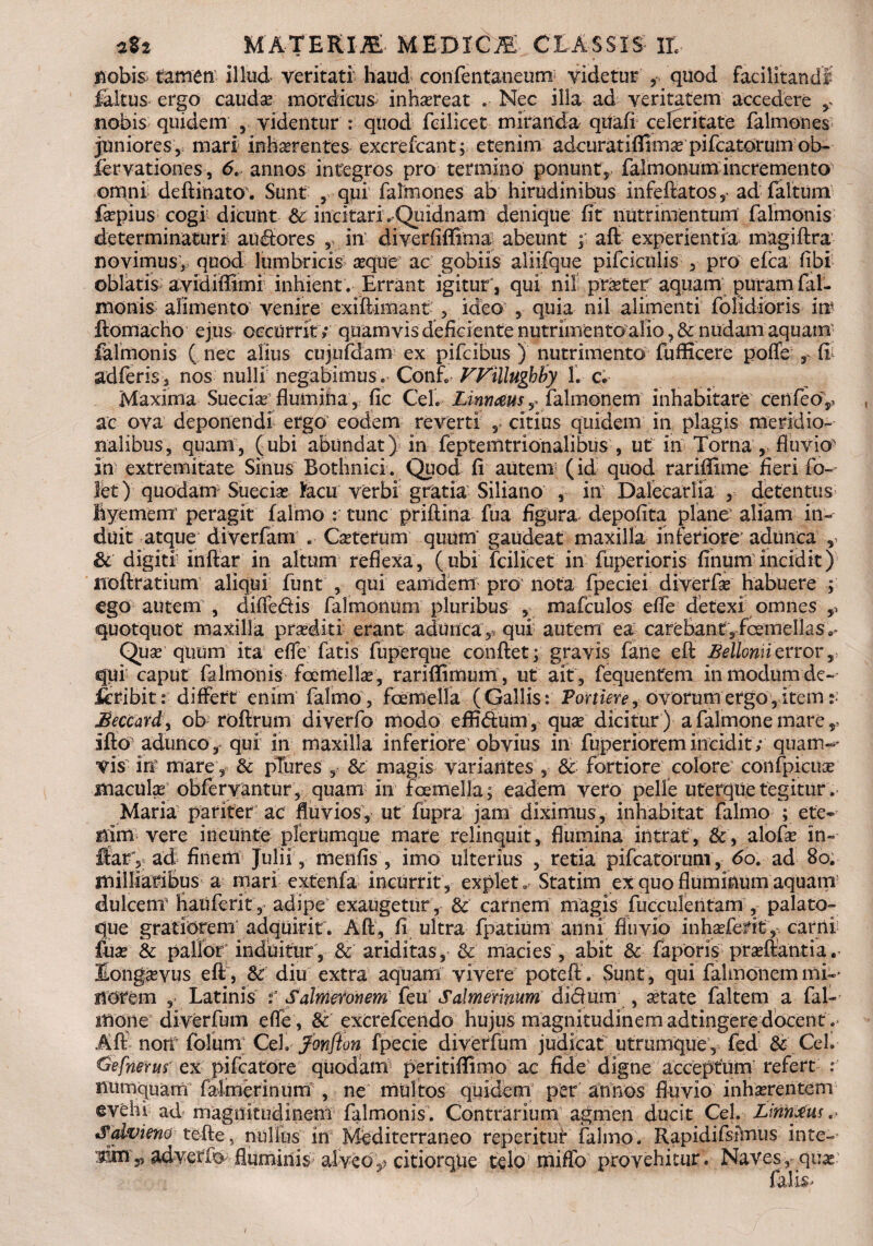 ftobi& tamen illud veritati haud confentaneum videtur , quod facilitandi faltus- ergo caudse mordicus inhaereat Nec illa ad veritatem accedere r nobis quidem , videntur : quod fcilicet miranda qtfafi celeritate falmones juniores, mari interentes excrefcant; etenim adcuratiflimse pifcatorum ob- fervationes, 6t annos integros pro termino ponunt, falmonum incremento omni deftinato. Sunt , qui falmones ab hirudinibus infeftatos,- ad faltum fepius cogi dicunt & incitari. Qiiidnam denique fit nutrimentum falmonis determinaturi ausiores , in diverfiffima abeunt f aft experientia magiftra novimus> quod lumbricis seque ac gobiis aliifque pifcictilis , pro efca fibi oblatis avidiffimi inhient. Errant igitur, qui ni! prseter aquam ^uram fal¬ monis alimento venire exifMmant , ideo , quia nil alimenti folidioris in?* ftomacho ejus occurrit; quamvis deficiente nutrimento alio, & nudam aquam lalmonis ( nec alius cujufdam ex pifcibus ) nutrimento fufficere poflfe 3 fi adferis, nos nulli negabimus. Conf. Willugbby 1. c. Maxima Suecia? flumina , fic Cei. Linnmsy falmonem inhabitare cenfeo^ ac ova deponendi ergo eodem reverti , citius quidem in plagis meridio¬ nalibus, quam, (ubi abundat) in feptemtrionalibus , ut in Torna , fluvio in extremitate Sinus Bothnici. Quod fi autem (id quod rariflxme fleri fo~ let) quodam Suecise heu verbi gratia Siliano , in Dalecarlia , detentus» fcyemerrr peragit falmo : tunc priftina fua figura depolita plane' aliam in¬ duit atque diverfam . Ceterum quum' gaudeat maxilla inferiore' adunca y & digiti inftar in altum reflexa, (ubi fcilicet in fuperioris finumincidit) iioftratium aliqui funt , qui eamdem pro nota fpeciei diverfse habuere ; Cgo autem , diffedis falmonum pluribus , mafculos efle detexi omnes quotquot maxilla praediti erant adunca,, qui autem ea carebant, femellas»* Quse quum ita efle fatis fuperque conflet; gravis fane eft Bellomizrror,, qui caput falmonis fernefe, rarifiimum , ut ait , fequentem in modum dc~ icribit r differt enim falmo, femella (Gallis: Portiere, ovorumergo,item Beccard, ob roftrum diverfo modo effidum, quas dicitur) a falmone mare, ifto adunco , qui in maxilla inferiore' obvius in fuperiorem incidit; quam-' vis iri mare , & pTures , & magis variantes , & fortiore colore confpicuse maculas obfervantur, quam in femella; eadem vero pelle uterquetegitur. Maria pariter ac fluvios, ut fupra jam diximus, inhabitat falmo ; ete-- mxti vere ineuhte plerumque mare relinquit , flumina intrat , &, alofas in- flarv ad finem Julii, menfis , imo ulterius , retia pifcatorum , 60. ad 80. ttiilliaribus a mari extenfa incurrit, explet. Statim ex quo fluminum aquam dulcem hauferit, adipe' exaugetur, & carnem magis fueculentam , palato¬ que gratiorem adquirit. Aft, fi ultra fpatium anni fluvio inhasfefit,. carni fiias & pallor induitur, & ariditas, & macies , abit & faporis proflantia. Longaevus eft, Sc diu extra aquam vivere poteft. Sunt, qui falmonem mi«- notem , Latinis f Salmeronem feu Salmerinum didum , astate faltem a fal¬ mone diverfum efle , & excrefcendo hujus magnitudinem adtingere docent .* Aft nom folurrv Cei, fonfton fpecie diverfum judicat utrumque, fed & Ceh @efnerus ex pifcatore quodam peritiflimo ac fide digne acceptum refert : numquam falmerinum , ne multos quidem' per annos fluvio inhaerentem evehi ad magnitudinem falmonis. Contrarium agmen ducit Cei. Limbus. Salvieno tefte, nullus in Mediterraneo repetitur falmo. Rapidifsirnus inte- OTfi 3> adveffe fluminis alveo,? citiorqiie telo mifld provehitur. Naves, qu^