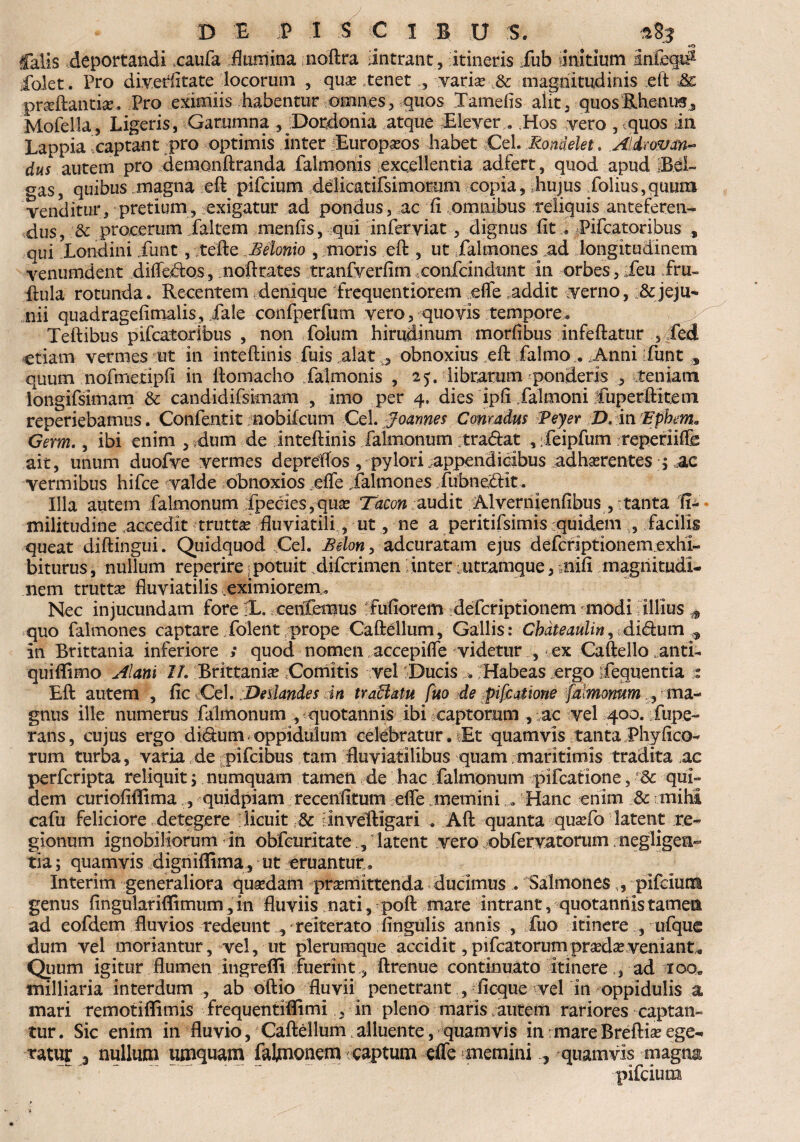 «O falis deportandi caufa flamina noftra dntrant, itineris iub initium Infeci# iblet. Pro diverfitate locorum , quae tenet , varise & magnitudinis eit .& praeftantke. Pro eximiis habentur omnes, quos Xamefis alit, quosRhenin, Mofella, Ligeris, Garumna , Dordonia atque Elever.. Hos vero , quos in Lappia captant pro optimis inter Europaeos habet Cei. Rondelet. A&mm- dus autem pro demonftranda falmonis excellentia adfert, quod apud iBei- gas, quibus .magna eft pifcium delicatifsimoEum copia, hujus Xolius,quum venditur, pretium, exigatur ad pondus, ac fi omnibus reliquis anteferens dus, & procerum faltem menfis, qui inferviat, dignus fit « Pifcatoribus „ qui Londini iiint, tefte Beionio , moris eft , ut Xalmones ad longitudinem venumdent differtos, noftrates tranfverfim confcindunt in orbes, ieu fru- fiula rotunda. Recentem denique frequentiorem efle addit verno, & jeju¬ nii quadragefimalis, fale confperfum vero, quovis tempore. Teftibus pifcatoribus , non foium hirudinum morfibus infeftatur 5 £ed etiam vermes ut in inteftinis fuis alat , obnoxius eft falmo.. Amni funt s quum nofmetipfi in ftomacho falmonis , 25. libratum ponderis , teniatn longifsimam & candidifsknam , imo per 4. dies ipfi falmoni fuperftiteni reperiebamus. Confentit nobifcum Cei. Joannes Conmdus fPeyer ,DAtifEpbm. Germ., ibi enim , dum de inteftinis falmonum tradat , Xeipfum reperiiffe ait, unum duofve vermes depreflos , pylori appendicibus adherentes 4 ac vermibus hifce valde obnoxios efle falmones Xubnedit. Illa autem falmonum :fpeoies,quae Tacon audit Alvernienfibus , tanta fl- militudine accedit truttae fluviatili, ut, ne a peritifsimis quidem , facilis queat diftingui. Quidquod Cei. Belon> adcuratam ejus defcriptionemcxhl- biturus, nullum reperire potuit difcrimen inter utramque, mifi magnitudi¬ nem truttae fluviatilis eximiorem. Nec injucundam fore IL. ceiffemus fufiorem defcriptionem modi illius * quo falmones captare folent prope Caftellum, Gallis: Cbateaulin^ didium ^ in Brittania inferiore ; quod nomen accepifle videtur , ex Caftello .anti- quiffimo silani //. Brittania Comitis vel 'Ducis Habeas .ergo feqiientia z Eft autem , fic tCel.Detiandes in traffatu fuo de ,pifcaiione fabnonum,, ^ma¬ gnus ille numerus falmonum , quotannis ibi captorum , ac vel 400. fupe- rans, cujus ergo didum oppidulum celebratur. Et quamvis tanta Phyfico¬ rum turba, varia de qpifcibus tam fluviatilibus quam maritimis tradita ac perfcripta reliquit; numquam tamen de hac falmonum pifcatione, &c qui¬ dem curiofiffima , quidpiam recenfitum efle unemini <. Hanc enim Sc mihi cafu feliciore detegere licuit & inveftigari . Aft quanta quaefo latent re¬ gionum ignobiliorum in obfcuritate , latent vero obfervatorum negligen- tia; quamvis digniflima, ut eruantur, Interim generaliora quaedam praemittenda ducimus . Salmones,, pifcium genus fingulariflimum, in fluviis nati, poft mare intrant, quotannis tamen ad eofdem fluvios redeunt v reiterato fingulis annis , fuo itinere , ufque dum vel moriantur, vel, ut plerumque accidit, pifcatorum praedae veniant,. Quum igitur flumen ingrefli fuerint, ftrenue continuato itinere , ad xoo„ milliaria interdum , ab oftio fluvii penetrant , ficque vel in oppidulis a mari remotiflimis frequentiflimi , in pleno maris autem rariores captan¬ tur . Sic enim in fluvio, Caftellum alluente, quamvis in ■ mare Breftiae ege¬ ratur 3 nullum umquam falmonem captum efle memini , quamvis magna pifcium