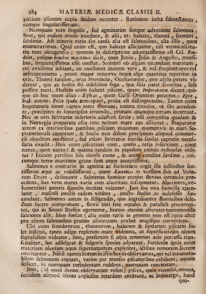 pifcium aliorum copia ibidem occurrat - Rationem infra fubneSamus a eamque fingulariffimam. Numquam vero Angulis , fed agminatim femper adveniunt falmones „ Sunt, qui xodem .modo incedunt, & alii, ut: haleces, thunni 9 fcombri , fardiniae. Aft itineris ratio feu caufa alia eft falmonibus, alia illis , quos enumeravimus. Quid enim eft, quo haleces alliciantur, nifi vermiculi ma¬ ria tunc obtegentes ; quorum in deferiptione adeuratiffimus eft Cei. Ron- delet, eofqu&biuchos maritimos dicit, quos Junio, Julio .& Augufto, menfi- bus, frequentiffimos effe conftat. Scombri ob algam quamdam marinam * cui avidiores inhiant, eo confluunt ineunte vere, & .vel frequenti ores vel infrequentiores , prout major minorve hujus algae quantitas reperitur in oris. Thunni tandem, oras Provincia, Occitamaque, pro afylo petere vi¬ dentur, quo ab hoftis fui infultibus fuga , qua.fola patet fecuritas , fefe poftint tueri. Hoftem enim habent pifcem, quem Imperatorem dicuntjqui- que ab hoc quem alias : Xiphias , quem Galli Orientem petentes ; £pee , Itali autem: Pefce (pada nuncupant, probe eft diftinguendus. Tantus enim Imperatoris timor captos tenet thunnos, natura timidos,.ut illo acceden¬ te, praecipites in femetipfos irruendo, primam quamque terram incurrant. Nec m oris Brittaniae inferioris .adeftent fardae; nifl compoiita quadam 3c in Norvegia praparata efca tunc te&um mare eas alliceret . Praeparatur autem ex interioribus partibus pifcium majorum quorumvis in mari Se- ptemtrionali captorum , & hodie non folum praecipuum aliquod commer¬ cii obje&um conftkuit , fed etiam Brittaniae incolis fardas capturis necef- Taria evadk . ;Huic enim pifcationi quot , quaefo , retia in Cervi unt , quot naves, quot nautcV?,3c quanta tandem in populum exinde redundat utili¬ tas ? Etenim partibus fuis oleofis exutae , & aceto conditae fardinae , .cui¬ cumque terrae maritimae gratae funt atque aeceptiflimae,0 Salmones e contrario in agmina ac focietauem cogit ille inftindfus for» tiflfimus seque ac nobiliflimus quem Lucretius in verfibus fuis ad Vene¬ rem Deam , delineavit , Salmones feminae etenim fluvios intrando prae¬ cedunt, has vero mares varia cum alacritate infequuntur. Alacriores, ve- hementiori amoris ftimulo incitati videntur. Jam iiia ova foemella ejacu¬ latur , mafculi jun&is eadem viribus , jun&o ftudio .ac indefeflo fe¬ cundant. Salmones autem in deligendis, quae ingrediantur fluminibus dele¬ ctum, facere comprobant ,, fluvii bini fere aequales & paralleli procurren¬ tes, qui in Sinum Breftiae egeruntur , horum etenim alteruter tantummodo falmones alit. Ideo forfan (alia enim ratio in promtu non eft) quia alter prae altero falmonibus gratius alimentum praebet magifque conveniens. Ubi enim fcombrorum , thunnorum,, halecum & fardarum pifcatio fo- let inftitui, tanto adipe repletum mare videmus, ut fuperficieiejus oleum fuprafufum videatur, imo, praefertim fi ac^ua remorum acie per. ufla tran- fcinditur, lux adfulgeat &: fulgoris fpecies adpareat. Particulae ignis enim materiam oleofam aquae fupernatantem explentes^ idtibus remorum fecretse concitantur . Nihil tamen horum in iftis fluviis obfervamus,qui vel innumera¬ bilem falmonum copiam, varios per menfes pifcatoribus exhibent; aquam fcilicet, hi numquam turbulentam reddunt , numquam conckatarn. Imo, (id quod denuo obfervatum velim) pifces, quos recenfui, omnes, fetidum aliquod oleum copiofius interdum emittunt, ac hujus ergo , haud quo-