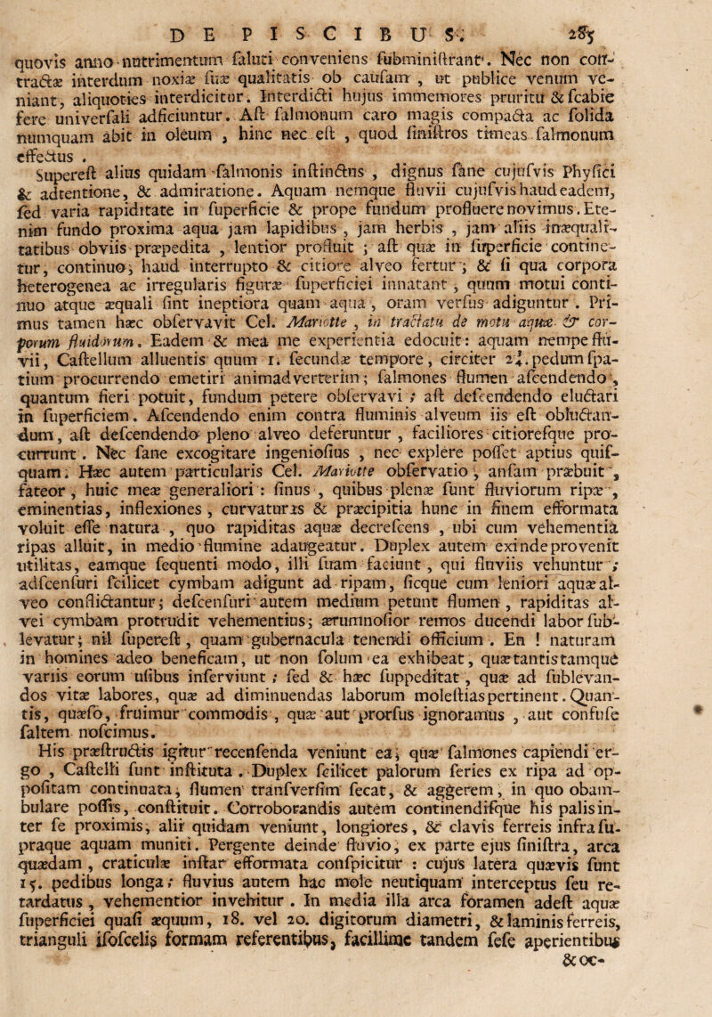 quovis atuio ■ nutrimentum faluticonveniens fubminifirant. Nec non cott- trad:3e interdum noxia; fuse qualitatis- qb caufanr , ut publice venum ve¬ niant, aliquoties interdicitur. Interdidi hujus immemoivs pruritu & fcabre fere univerfaii adfieiuntur. Aft falmonum caro magis comparia ac folida numquam abit in oleum , hinc nec e fi: , quod fimftros timeas falmonum efferius . Supereft alius quidam Salmonis inftinrins , dignus fane cujufvis Phy fici Ic adtentione, & admiratione- Aquam netnque fluvii cujufvis haud eadem, fed varia rapiditate in fuperficie & prope fundum profluere novimus . Ete¬ nim fundo proxima aqua jam lapidibus , jam herbis , jam aliis inaequali¬ tatibus obviis praepedita , lentior profluit ; aft quae in fuperficie contine¬ tur, continuo^ haud interrupto <k citiori alveo fertur ; & fi qua corpora heterogenea ae irregularis figura fuperficiei innatant , quum motui conti¬ nuo atque sequali fint ineptiora quam aqua , oram verfus adiguntur . Pri¬ mus tamen hsec obfervavit Cei. Mariotte , in tractatu de motu aqm & car- pomm fluidorum. Eadem & mea me experientia edocuit: aquam nempe flu¬ vii, Caftellum alluentis quum r. fecunda tempore, circiter ef. pedumfpa- tium procurrendo emetiri' animadverterim; falmones flumen afcendendo , quantum fieri potuit, fundum petere obfervavi ; aft defcendendo eludari in fuperficiem. Afcendendo enim contra fluminis alveum iis eft obfurian- dum, aft defcendendo pleno alveo deferuntur , faciliores citiorefque pro¬ currunt . Nec fane excogitare ingeniofius , nec explere poffet aptius quif- quam. Hsec autem particularis Cei. Mariotte obfervatio y anfam prsebuit', fateor , huic me$ generaliori : finus , quibus • plenas funt fluviorum ripre eminentias, inflexiones, curvaturis & praecipitia hunc in finem efformata voluit efie natura , quo rapiditas aqua? decrefcens , ubi cum vehementia ripas alluit, in medio flumine adaugeatur. Duplex autem exinde provenit utilitas, earnque fequenti modo, illi fuam faciunt , qui fluviis vehuntur ; adfcenfuri fcilicet cymbam adigunt ad ripam, ficque cum leniori aquae al¬ veo confliriantur; defcenfuri autem medium petunt flumen, rapiditas al¬ vei cymbam protrudit vehementius; aerumnofior remos ducendi laborfub- levatur; nil fupereft, quam gubernacula tenendi officium v En ! naturam in homines adeo beneficam, ut non folum ea exhibeat, qua?tantistamqu£ variis eorum ufibus inferviunt ; fed & haec fuppeditat, quae ad fublevan- dos vitae labores, quae ad diminuendas laborum moleftiaspertinent. Qiian- tis, quaefo, fruimur commodis , quae aut prorfus ignoramus , aut confufe faltem nofcimus. His praeftrudis igitur recenfenda veniunt ea; quae falmones capiendi er¬ go , Caftelli funt inftkuta . Duplex fcilicet palorum feries ex ripa ad op- pofitam continuata; flumen' tranfverfim fecat, & aggerem, in quo obam¬ bulare poflis, conftituit. Corroborandis autem continendifque his palis in¬ ter fe proximis, alii quidam veniunt, longiores, 8c clavis ferreis infrafu- praque aquam muniti. Pergente deinde fluvio; ex parte ejus finiftra, arca quadam , craticula; inftar efformata confpickur : cujus latera qusevis funt 15. pedibus longa; fluvius autem hac mole neutiquam interceptus feu re¬ tardatus , vehementior invehitur . In media illa arca foramen adeft aqua; fuperficiei quafi aequum, 18. vel 20. digitorum diametri, & laminis ferreis, trianguli ifofcelis formam referentibus* facillime tandem fefe aperientibus &(X>