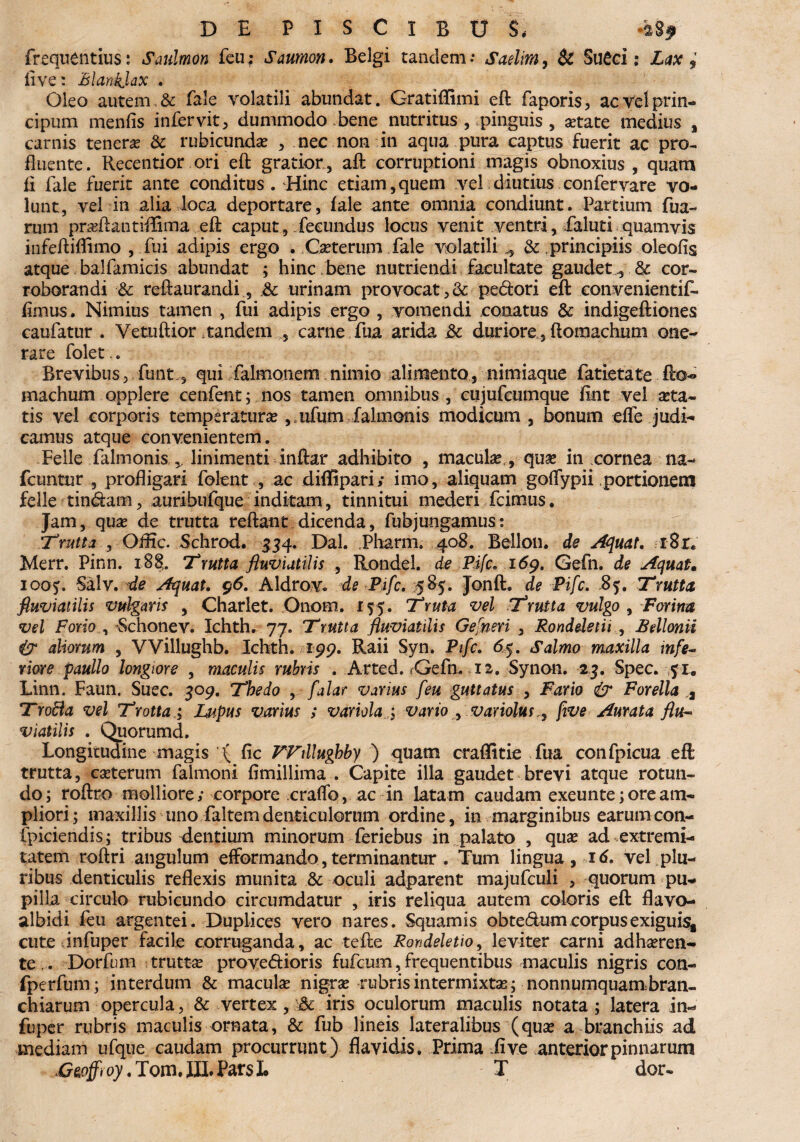 frequentius: Saulmon feu; Saumon. Belgi tandem.- Saelim, & SuCci: Zd* live: Blanklax . Oleo autem & fele volatili abundat. GratiBimi eft faporis, acVelprin- cipura menfis infervit, dummodo bene nutritus , pinguis , etate medius % carnis tenere & rubicundas , nec non in aqua pura captus fuerit ac pro¬ fluente. Recentior ori eft gratior , aft corruptioni magis obnoxius , quam ft fale fuerit ante conditus. Hinc etiam, quem vel diutius confer vare vo¬ lunt, vel in alia loca deportare, fale ante omnia condiunt. Partium Aia¬ rum praftantiffima eft caput, fecundus locus venit ventri, faluti quamvis infeftiflimo , fui adipis ergo . Ceterum fale volatili., & principiis oleofis atque balfamicis abundat ; hinc bene nutriendi facultate gaudet& cor¬ roborandi ■& reftaurandi, ,& urinam provocat,& pedori eft convenientif- flmus. Nimius tamen , fui adipis ergo , vomendi conatus & indigeftiones caufatur . Vetuftior .tandem , carne fua arida & duriore, ftomachum one¬ rare folet.. Brevibus,. funt., qui falmonem. nimio alimento, nimiaque fatietate fto¬ machum opplere cenfent; nos tamen omnibus , cujufcumque fint vel asta¬ tis vel corporis temperatura , ufum falmonis modicum , bonum effe judi¬ camus atque convenientem. Felle falmonis linimenti inftar adhibito , macula,, que in cornea na- fcuntur , profligari folent , ac diffipari; imo, aliquam goflypii portionem felle tindam, auribufque inditam, tinnitui mederi fcimus. Jam, quas de trutta reftant dicenda, fubjungamus: Trutta , Qffic. Schrod. 334. Dal. Pharm. 408. Bellon. de AQuat. i8r« Merr. Pinn. i8§. Trutta fluviatilis , Rondel. de Pifc. 169. Gefn. de Aquat. 1005. Salv. de Aquat. 96. Aldrov. de Pifc. 585. Jonft. de Pifc. 85. Trutta fluviatilis vulgaris , Charlet. Onorn. 15 5”. Truta vel Trutta vulgo , Farina vel Forio , -Schonev. Ichth. 77. Trutta fluviatilis Gefneri , Ronddetii ., Bellonii & aliorum , VVillughb. Ichth. 199. Raii Syn. Pifc. 65. Salmo maxilla mfe~ Yiore paullo longiore , maculis rubris . Arted. fGefn. .12. Synon. 23. Spec. 51. Linn. Faun. Suec. 309. The do , falar varius feu guttatus , Fario & Forella a Trofta vel Trotta; Lupus varius ; variola vario , variolusjive Amata flu¬ viatilis . Quorumd. Longitudine magis ( fic FFtllughby ) quam craffitie fua confpicua eft trutta, ceterum faimoni fimillima . Capite illa gaudet brevi atque rotun¬ do; roftro molliore; corpore craffo, ac in latam caudam exeunte; ore am¬ pliori; maxillis uno faltem denticulorum ordine, in marginibus earumcon- ipiciendis; tribus dentium minorum feriebus in palato , que ad extremi¬ tatem roftri angulum efformando,terminantur . Tum lingua, xd. vel plu¬ ribus denticulis reflexis munita & oculi adparent majufculi , quorum pu¬ pilla circulo rubicundo circumdatur , iris reliqua autem coloris eft flavo- albidi feu argentei. Duplices vero nares. Squamis obtedum corpus exiguis, cute infuper facile corruganda, ac tefte Rondeletio, leviter carni adheren¬ te,. Dorfurn trutte provedioris fufcum, frequentibus maculis nigris con- fperfum; interdum & macule nigra rubris intermixte; nonnumquam bran¬ chiarum opercula, & vertex , & iris oculorum maculis notata ; latera in- fuper rubris maculis ornata, & fub lineis lateralibus (que a branchiis ad mediam ufque caudam procurrunt) flavidis. Prima ii ve anterior pinnarum Gg^o7.Tom.III.ParsL T dor-