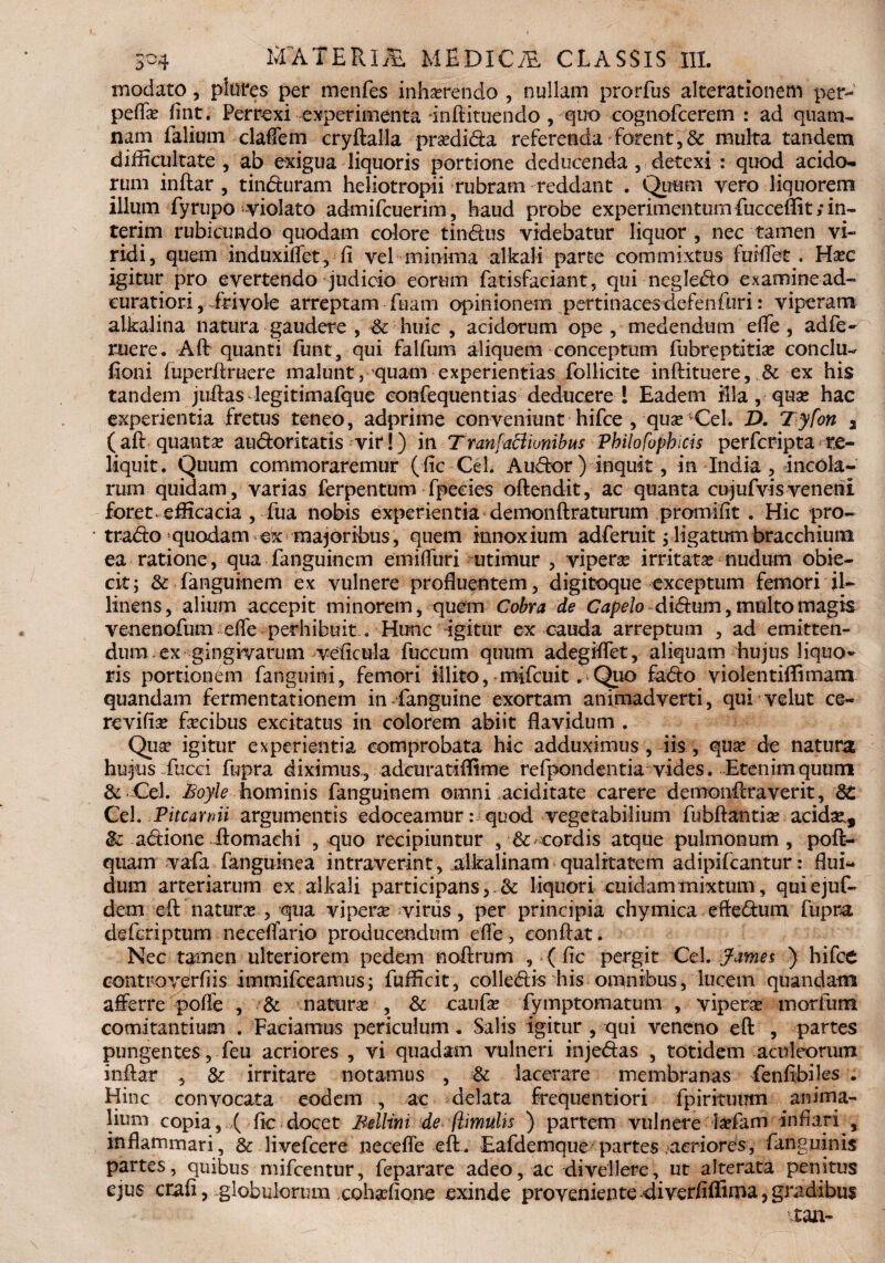 modato, plores per menfes inhaerendo , nullam prorfus alterationem per- pefla? fine. Perrexi experimenta -inftituendo , quo cognofcerem : ad quam¬ nam falium claflem cryftalla prsedida referenda forent,& multa tandem difficultate , ab exigua liquoris portione deducenda , detexi : quod acido¬ rum inftar , tin&uram heliotropii rubram reddant . Quum vero liquorem illum fyrupo violato admifeuerim, haud probe experimentum fucceflit; in- terim rubicundo quodam colore tin&us videbatur liquor , nec tamen vi¬ ridi, quem induxiffet , fi vel minima alkali parte commixtus fuMet . Ha?c igitur pro evertendo judicio eorum fatisfaciant, qui negledlo examine ad- curatiori , ifivole arreptam fuam opinionem pertinaces defenfuri: viperam alkalina natura gaudere , & huic , acidorum ope , medendum efle , adfe- ruere. Aft quanti funt, qui falfum aliquem conceptum fubreptitia? conclu- fioni fuperftruere malunt, quam experientias follicite inftituere, &: ex his tandem juftas legitimalque confequentias deducere ! Eadem illa, qua? hac experientia fretus teneo, adprime conveniunt hifce , qua?-Cei. D. lyfon a ( aft quanta? au&oritatis vir!) in Tranfactionibus Pbilofopbicis perferipta re¬ liquit. Quum commoraremur (fic Cei. Au&or ) inquit, in India , incola¬ rum quidam, varias ferpentum fpecies oftendit, ac quanta cujufvisveneni foret, efficacia , fua nobis experientia demonftraturum promifit . Hic pro- trado quodam ex majoribus, quem innoxium adferuitj ligatum bracchium ea ratione, qua fanguinem em i (furi utimur , vipera irritata? nudum obie- cit; & languinem ex vulnere profluentem, digitoque exceptum femori il¬ linens, alium accepit minorem, quem Cobra de Capelo didum, multo magis venenofum effe perhibuit... Hunc igitur ex cauda arreptum , ad emitten¬ dum ex gingivarum veficula fuccum quum adegiflet, aliquam hujus liquo¬ ris portionem fanguini, femori illito, mifcuit. Quo fado violentiffimam quandam fermentationem in fanguine exortam animadverti, qui velut ce- revifia? fa?cibus excitatus in colorem abiit flavidum . Qua? igitur experientia comprobata hic adduximus , iis, qua? de natura hujus, fucci fupra diximus, adeuratiffime refpondentia vides. Etenim quum & Cei. Boyle hominis fanguinem omni aciditate carere demonftraverit, 8£ Cel. .Pitcartiii argumentis edoceamur: quod vegetabilium fubftantia? acida?, & adione ftomachi , quo recipiuntur , & cordis atque pulmonum , poft- quam vafa fanguine a intraverint, alkalinam qualitatem adipifeantur: flui¬ dum arteriarum ex alkali participans,. & liquori cuidam mixtum, quiejuf- dem eft-natura? , qua vipera? virus, per principia chymica eftedum fupra de feri p tum necdTario producendum efle, conflat. Nec tamen ulteriorem pedem noflrum , ( fle pergit Cei. James ) hifce controv^rfiis immifeeamus; fufficit, colledis his omnibus, lucem quandam afferre pofle , & natura? , & caufa? fymptomatum , vipera? morfurn comitantium . Faciamus periculum. Salis igitur , qui veneno eft , partes pungentes, feu acriores , vi quadam vulneri inje&as , totidem aculeorum inftar , & irritare notamus , & lacerare membranas fenftbiles . Hinc convocata eodem , ac delata frequentiori fpirituum anima¬ lium copia, >( fle docet Bellim de (limulis ) partem vulnere ia?fam inflari , inflammari, & livefeere necefle eft. Eafdemque partes «aeriores, fangninis partes, quibus mifcentur, feparare adeo, ac divellere, ut alterata penitus ejus crafi, globulorum xohafione exinde proveniente diverflffima, gradibus tau-