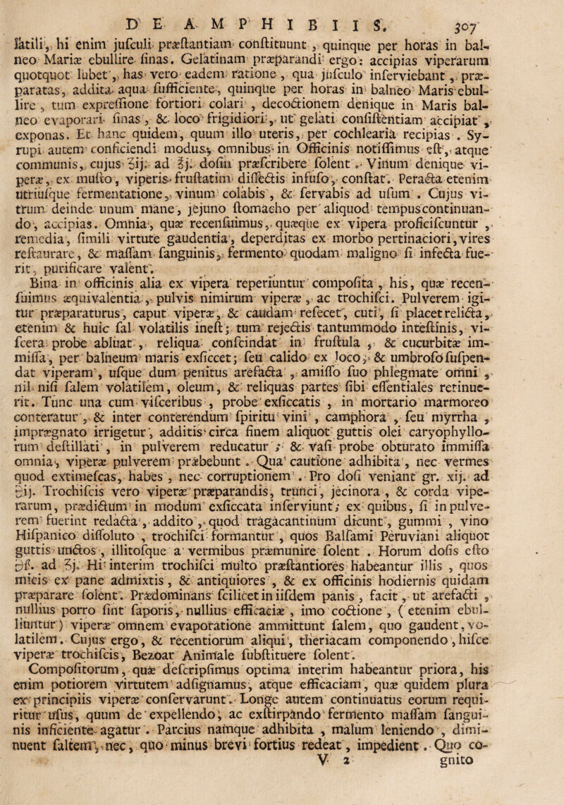 Iktiliy, hi enim jufculf praflaiitianv conflituunt quinque per horas in bal¬ neo Marix ebullire finas. Gelatinam praparandf ergo : accipias viperarum quotquot lubet 5 has vero eadem ratione , qua jnfculo' inferviebant, prae¬ paratas, addita* aqua fufficiente; quinqtie per horas in* balneo Maris ebul- lire s tum expreffione fortiori colari , decodionem denique in Maris bal¬ neo evaporari finas, &: loco-' frigidiora,, ut' gelati confidentiam accipiat' , exponas. Ec hanc quidem, quum illo uteris, per cochlearia recipias . Sy- rupi autem: conficiendi modus*, omnibus7- in Officinis notiflimus efty atque communis, cujus 5ij; ad ij. dofili prafcribere folent c- Villum denique vi¬ pera,* ex mufto, viperis» fruftatini diffedis infufo; conflat . Pe rada etenim utriufque fermentatione ^ vinum colabis , & fervabis ad ufum . Cujus vi¬ trum, deinde unum mane, je juno flomaeho per aliquod tempus continuan¬ do, accipias. Omnia , qua? receiifuimus r quaxfue ex vipera proftcifcuntur s remedia , fimili virtute gaudentia , deperditas ex morbo pertinaciori, vires reftaurare, mafTam fanguinisy fermento quodam maligno fi infeda fue¬ rit, purificare valent; Bina in officinis alia ex vipera reperiuntur compofita , his, qua? recen- fuimtis aqmvalentia., pulvis nimirum vipera , ac trochifci. Pulverem igi¬ tur praparaturus-, caput vipera, & caudam refecet , cuti, fi placet relida, etenim & huic falvolatilisineftptumrejedistantumrnodointeflinis,vi- fcera probe abliiat , reliqua confcindat in fruflula , & cucurbita im- miffa, per balneum maris exficcetp feu calido ex Joco ^ & umbrofofufpen- dat viperam , ufque dum penitus arefada 5- amiffo fuo phlegmate omni 3 ilihnifi falem volatilem , oleum , Sc reliquas partes fibi effentiales retinue¬ rit . Tunc una cum vifceribus , probe exficcatis , in mortario marmoreo conteratur, & inter conterendum fpiritu vini, campHora , feu myfrha , impraegnato irrigetur’, additis* circa finem aliquot7 guttis olei caryophyHo¬ rum deftillatf, in pulverem reducatur ; & vafi probe obturato immiffa omnia*, vipera pulverem praebebunt; Qua? cautione adhibita , nec vermes quod extimefcas. Habes , nec- corruptionem3 . Pro dofi veniant gr. xij. ad Bij. Trochifcis vero viperaepraeparandis, trunci, jecinora , & corda vipe¬ rarum, pradidumdn modum exficcata inferviunt; ex quibus, fi in pulve¬ rem fuerint redaday addito ,* quod tragacantinum dicunt, gumini , vino Hifpanico diffoluto , trochifci formantur , qiios Balfami Peruviani aliquot guttis undos , illitofque a vermibus pramunire folent . Horum dofis eflo ad Hi interim trochifci multo praftantiores habeantur illis , quos micis ex' pane admixtis, & antiquiores , & ex officinis hodiernis quidam praeparare folent; Pncdominans fcilicet in iifdem panis , facit, ut arefadi , nullius porro fint fapons, nullius efficacia , imo codione , { etenim ebul¬ liuntur ) vipera omnem evaporatione ammittunt falem, quo gaudent,vo¬ latilem. Cujus ergo , &. recentiorum aliqui1, tHeriacam componendo, liifce vipera trochifcis > Be2*oar Animale fubflituere folent'. Compofitorum, qua defcripfimus optima interim habeantur priora, his enim potiorem virtutem' adfignamusq atque efficaciam, qua quidem plura ex principiis vipera confervarunt»' Longe autem continuatus eorum requi¬ ritur 'iffus, quum de expellendo; ac exftirpando* fermento maffam fangui- nis inficiente-agatur . Parcius namque adhibita , malum leniendo , dimi¬ nuent faltem; *. nec > quo minus brevi' fortius redeat, impedient * Quo cq~ V 2’ gnito