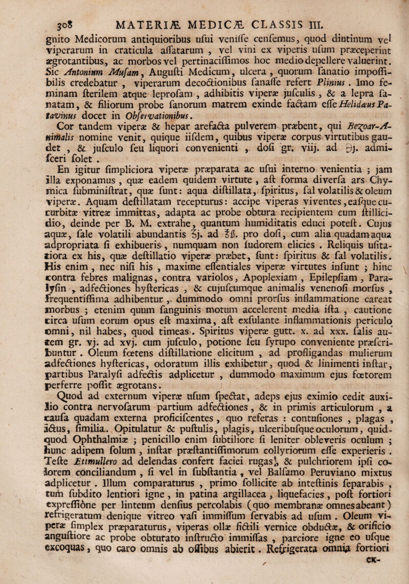 gnito Medicorum antiquioribus ufui yeniffe cenfemus , quod diutinum ve^ viperarum in craticula affatarum , vel vini ex viperis ufum prasceperint aegrotantibus* ac morbos vel pertinaciffimos hoc medio depellere valuerint. Sic Antonium Mufam, Augufti Medicum, ulcera , quorum fanatio impofli- bilis credebatur , viperarum decoctionibus fanafle refert Plinius . Imo fe¬ minam fterilem atque leprofam , adhibitis vipera jufculis , & a lepra fa- natam, & filiorum probe fanorum matrem exinde fa£tam e (te Helidaws Pa¬ tavinus docet in Obfervationibus. Cor tandem viperae & hepar arefa&a pulverem praebent, qui Be%oar~A~ uimalis nomine venit, quique iifdem, quibus viperae corpus virtutibus gau¬ det , & jufculo feu liquori convenienti dofi gr. viij. ad £)]. admi- fceri folet * En igitur fimpliciora viperae praeparata ac ufui interno venientia 5 jam illa exponamus , qux eadem quidem virtute , aft forma diverfa ars Chy- mica fubminiftrat, quae funt: aqua diftillata, .fpiritus, fal volatilis & oleum viperae. Aquam deftillatam recepturus: accipe viperas vi ventes, eafque cu¬ curbitae vitreae immittas, adapta ac probe obtura recipientem cum ftillici- dio, deinde per B. M. extrahe, quantum humiditatis educi poteft. Cujus aquae, fale volatili abundantis 3j. ad SIS. pro dofi, cum alia quadam aqua adpropriata fi exhibueris-, numquam non fudorem elicies . Reliquis ufita- tiora ex his, quae deftillatio viperae praebet, fimt: fpiritus & fal volatilis. His enim , nec nifi his , maxime eflentiales viperae virtutes infunt ; hinc contra febres malignas, contra variolos, Apoplexiam , Epilepfiam , Para- lyfin * adfe&iones hyftericas , & cujufcumque animalis venenofi morfus , frequentifBma adhibentur r dummodo omni prorfus inflammatione careat morbus ; etenim quum fanguinis motum accelerent media ifta , cautione circa ufum eorum opus eft maxima, aft exfulante inflammationis periculo omni, nil habes, quod timeas. Spiritus viperae gutt. x. ad xxx. falis au¬ rem gr. vj. ad xvj. cum jufculo, potione feu fyrupo conveniente praricri- fcuntur . Oleum foetens diftillatione elicitum , ad profligandas mulierum adfe&iones hyftericas, odoratum illis exhibetur, quod & linimenti inftar, partibus Paralyfi adfectis adplicetur , dummodo maximum ejus foetorem perferre poffit aegrotans. Quod ad externum viperae ufum fpe&at, adeps ejus eximio cedit auxi¬ lio contra nervofarum partium adfe&iones, 8c in primis articulorum , a caufa quadam externa proficifcentes , quo referas : contufiones , plagas , 3<ftus, fimilia. Opitulatur & puftulis, plagis, ulceribufque oculorum, quid- quod Ophthalmia? ; penicillo enim fubtiliore fi leniter obleveris oculum ; hunc adipem folum , inftar praeftantiflimorum eollyriorum cfle experieris » Tefte jBttmullero ad delendas confert faciei rugas), & pulchriorem ipfi co¬ lorem conciliandum , fi vel in fubftantia , vel Balfamo Peruviano mixtus adplicetur . Illum comparaturus , primo follicite ab inteftinis feparabis , tuih fubdito lentiori igne , in patina argillacea , liquefacies, poft fortiori cxpreflibne per linteum denfius percolabis (quo membrana? omnes abeant) refrigeratum denique vitreo vafi immiffum fervabis ad ufum . Oleum vi^ pera? fjmplex praeparaturus, viperas olla? fi&ili vernice obdu&a?* & orificio anguftiore ac probe obturato inftru&o immiffas , parciore igne eo ufque excoquas, quo caro omnis ab oflibus abierit. Refrigerata omni# fortiori