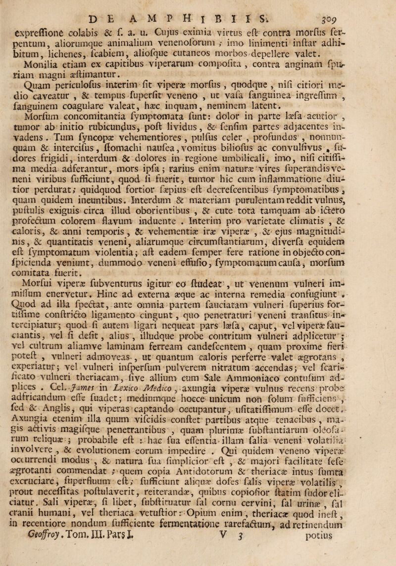 expreffione colabis 8t f. a» u. Cujus eximia virtus efl'contra morius fer- pentum, aliorumque animalium venenoforum ; imo linimenti inftar adhi¬ bitum, lichenes, fcabiem, aliofque cutaneos morbos depellere valet. Monilia etiam ex capitibus viperarum compofita , contra anginam fpufc- nam-magni aeftimantur.- Quam periculofus interim fit vipera? morius , quodque, nifx citiori me¬ dio caveatur , tempus fuperfir veneno , ut vafa fanguinea ingreffirm , fanguinem coagulare valeat, haec inquam, neminem latent. Morfum concomitantia fymptomata funt: dolor in parte laefa acutior , tumor ab initio rubicundus, poft lividus, fenfim partes adjacentes in¬ vadens . Tum fyncopae vehementiores , pulfus celer , profundus , non nun¬ quam &■ intercifus, ftomachi naufea, vomitus biliofus ac convulfivus , fin¬ deres frigidi, interdum & dolores in regione umbilicali, imo, nifi citifiU ma media adferantur, mors ipfa; rarius enim naturae vires fhperandis ve¬ neni viribus fufficiunt, quod di fuerit, tumor hic cum inflammatione diu- tior perdurat; quidquod fortior faepiuseft deerefeentibus fymptomatibus % quam quidem ineuntibus. Interdum & materiam purulentam reddit vulnus, puftulis exiguis circa illud oborientibus , & cute tota tamquam ab idtero profedum colorem flavum induente . Interim pro varietate climatis , & caloris, & anni temporis, &• vehementia irae vipera , & ejus magnitudi¬ nis, & quantitatis veneni, aliarumque circumftantiarum, cliverfa equidem efl fymptomatum violentia; aft eadem femper fere ratione in objedo con- fpicienda veniunt, dummodo veneni eflufio, fymptomatum caufa * morfum comitata fuerit. Morfui vipera fubventurus igitur eo ftudeat , ut venenum vulneri im- milium enervetur. Hinc ad externa seque ac interna remedia confugiunt v Quod ad illa fpedat, ante omnia partem faaciatam vulneri fuperius for- tiflime conftrido ligamento cingunt, quo penetraturi veneni tranfit-us- in* tercipiatur; quod fi autem ligari nequeat pars lsefa, caput, vel vipera? fau- ciantis, vel fi defit, alius , iiludque probe contritum vulneri adplicetur ; vel cultrum aliamve laminam ferream candefcentem , quam proxime fieri poteft , vulneri admoveas*, ut quantum caloris perferre valet aegrotans , experiatur; vel vulneri infperfum pulverem nitratum accendas; vel feari» ficato vulneri theriacam, fi ve allium cum Sale Ammoniaco con tofum ad- plices . CeL James in Lextco Medico 3 axungia vipera vulnus recens probe ad fricandum efi e fuadet; mediomque hocce unicum non folum fnfficiens , fed & Angi is , qui viperas captando occupantur, ufitatiflimum effe docet. Axungia etenim illa quum vifeidis conflet partibus atque tenacibus , ma¬ gis adivis magifque penetrantibus , quam plurimae fubftantiarum oleofa- rum reliqua-; probabile efl : hac fua edentia- illam falia veneni volati Ha: involvere , & evolutionem eorum impedire . Qui quidem veneno viperae occurrendi modus , & natura fua fimplicior efl , & majori facilitate fefe aegrotanti commendat ; quem copia Antidotorum & theriacae intus fumta excruciare, fnperfluum efl; fuifleiunt aliquae dofes falis vipene volatilis , prout neceflitas- poftulaverit, reiteranda?, quibus copiofior ftatirn fodor eli¬ ciatur. Sali viperar, fi libet, fubflimatur fal cornu cervini, fal urina? , fal cranii humani, vel theriaca vetuftiorr Opium enim , theriaest quod ineft, in recentiore nondum fufficiente fermentatione rarefadmn, ad retinendum Gtoffroy. Tom. III. Par$ L V 3 potius