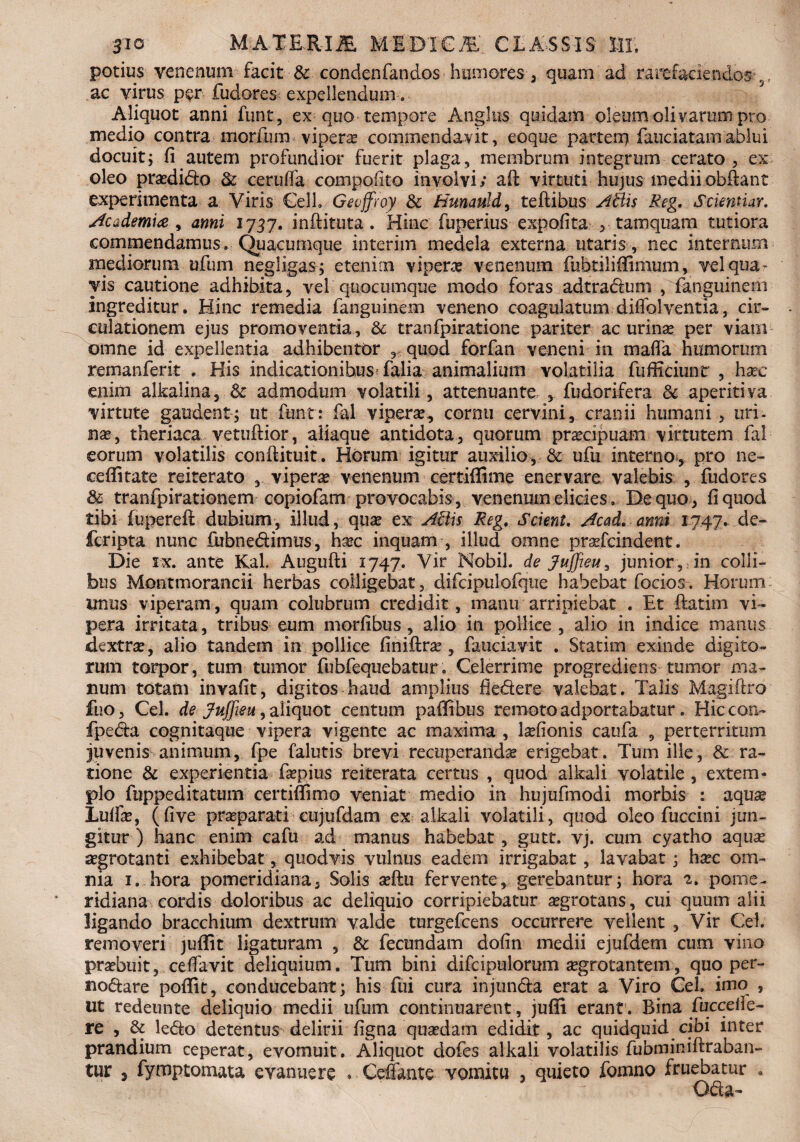 potius venenum facit & condenfandos humores, quam ad rarefaciendos ^ ac virus per fudores expellendum. Aliquot anni funt, ex quo tempore Anglus quidam oleum olivarum pro medio contra morfuin viperas commendavit, eoque partem fauciatamablui docuit; fi autem profundior fuerit plaga, membrum integrum cerato, ex oleo praedito & cerufla compofito involvi; afi: virtuti hujus mediiobfiant experimenta a Viris €elb Geoffroy & Hunauld, teftibus A&is Reg. Scientiar. Academia , anni 1737. inftituta . Hinc fbperius expolita , tamquam tutiora commendamus» Quacumque interim medela externa utaris , nec internum mediorum ufum negligas; etenim viperae venenum fubtiliflimum, vel qua¬ vis cautione adhibita, vel quocumque modo foras adtratum , fanguinem ingreditur. Hinc remedia fanguinem veneno coagulatum diffolventia, cir¬ culationem ejus promovenda, & tranfpiratione pariter ac urinae per viam omne id expellentia adhibentor quod forfan veneni in mafla humorum remanferit . His indicationihusHalia animalium volatilia fuffieiunt , haec enim alkalina, & admodum volatili, attenuante , fudorifera 8c aperitiva virtute gaudent; ut funt: fial viperae, cornu cervini, cranii humani, uri- nae, theriaca vetuftior, aliaque antidota, quorum praecipuam virtutem fal eorum volatilis conftituit. Horum igitur auxilio, & ufu interno, pro ne- cefiitate reiterato , viperae venenum certiffime enervare valebis , fudores & tranfpirationem copiofam provocabis, venenum elicies. De quo, fi quod tibi fupereft dubium, illud, quae ex Aliis Reg. Scient. Acad. anni 1747. de¬ fer i pt a nunc fubnetimus, haec inquam , illud omne prsefcindent. Die ix. ante Kal. Augufti 1747. Vir Mobil. de Jujjieu, junior , in colli¬ bus Montmorancii herbas colligebat, difcipulofqtie habebat focios. Horum imus viperam, quam colubrum credidit, manu arripiebat . Et ftatim vi¬ pera irritata, tribus eum morfibus, alio in pollice, alio in indice manus dextrae, alio tandem in pollice finiilrae , fauciavit . Statirn exinde digito¬ rum torpor, tum tumor fubfequebatur. Celerrime progrediens tumor ma¬ num totam invafit, digitos haud amplius fietere valebat. Talis Magiftro fuo, Cei. de Jujfieu, aliquot centum paffibus remoto adportabatur. Hiccon- fpeta cognitaque vipera vigente ac maxima , Monis caufa , perterritum juvenis animum, fpe falutis brevi recuperanda erigebat. Tum ille, & ra¬ tione & experientia faepius reiterata certus , quod alkali volatile, extem¬ plo fuppeditatum certiffimo veniat medio in hujufmodi morbis : aqua* Lulfe, (five praeparati eujufdam ex alkali volatili, quod oleo fuccini jun¬ gitur) hanc enim cafu ad manus habebat , gutt. vj. cum cyatho aquae aegrotanti exhibebat, quodvis vulnus eadem irrigabat, lavabat; haec om¬ nia 1. hora pomeridiana, Solis aeftu fervente, gerebantur; hora 2. pome- ridiana cordis doloribus ac deliquio corripiebatur aegrotans, cui quum alii ligando bracchium dextrum valde turgefeens occurrere vellent , Vir Cei removeri juflit ligaturam , & fecundam dofin medii ejufdem cum vino praebuit, cefiavit deliquium. Tum bini difcipulorum aegrotantem, quo per¬ notare poffit, conducebant; his fui cura injunta erat a Viro Cei. imo , ut redeunte deliquio medii ufum continuarent, juffi erant. Bina fuccefie- re , & leto detentus delirii figna quaedam edidit, ac quidquid cibi inter prandium ceperat, evomuit. Aliquot dofes alkali volatilis fubminiftraban- tur , fymptomata evanuere . Cefiante vomitu , quieto fomno fruebatur . Ota-