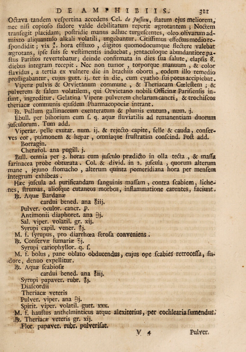 Oftava tandem vefpertina accedens Cei. de Juffieu, flatum ejus meliorem^ nec nifi copiofo fudore valde debilitatum reperit aegrotantem ; Nodem traniegit placidam; poftridie manus adhuc turgefcentes, oleo olivarum ad¬ mixto aliquantulo alkali volatili , lingebantur. Citiflimus effedus medio re« fpondidit; vix '. hora effluxo , digitos quomodocumque fle&ere valebat aegrotans, ipfe fuis fe veftimentis induebat, jentaculoque abundantiore pa* ftus Parifios revertebatur; deinde confirmata in dies fua falute, elapfis & diebus integram recepit. Nec non tumor , torporque manuum , & color flavidus, a tertia ex vulnere die in brachiis oborti , eodem illo remedia profligabantur, cujus gutt. ij. ter in die, cum cyatho fui potus accipiebat. Vipera pulvis & Orvietanum commune , & Theriacam Coeleftem ; & pulverem & Talem volatilem, qui Orvietano nobili Officina: Parifienfis in- funt, ingreditur. Gelatina Vipera: pulverem chelarum cancri , &trochifcos theriacae communis ejufdem Pharmacopoeia: intrant. Yp Pullum gallinaceum exenteratum & plumis exutum, nurn. j. Ebuli, per bihorium cum f. q. aqua: fluviatilis ad remanentiam duorum juTculorum. Tum add. Viperar. pelle exutar. nurm ij. & rejedo capite, felle 8c cauda,confer¬ ves cor, pulmonem & hepar , omniaquc fruftratim confcind. Poft add. Borragin. Cheraefol. ana pugili, j. Bull. omnia per $. horas cum jufculo prsedido in olla te&a,, 8c tmffk farinacea probe obturata . Coi. & divid. in 2. jufcula , quorum alterum mane , jejuno flomacho , alterum quinta pomeridiana hora per menfem integrum exhibeas . Haec jufcula ad purificandam fanguinis maffam , contra fcabiem, liche¬ nes, ftrumas, aliofque cutaneos morbos, inflammatione carentes, faciunt^ J$L Aquae Bardanae cardui bened. ana ?iij. Pulver, oculor, cancr. f>. Antimonii diaphoret. ana Bj. Sal, viper. volatil. gr. xij. Syrupi capil. vener. ?j9 M. f. fyrupus, pro diarrhoea ferofa conveniens« B*. Confervae fumaria 5j. v Syrupi cariophyllor. q. f. M. f. bolus, pane oblato obducendus> cujus ope fcabiestetroceffa^.&»' clore, denuo expellitur. P)t. Aqua: fcabiofe cardui bened. ana fiij, Syrupi papaver, rubr. ?j. Diafcordii Theriacae veteris / Pulver, viper. ana Bj. Spirit. viper. volatil. gutt. xxx. M. f. hauftus antheiminticus atque alexiterius, per cochlearia fumenduii ige. Theriacae veteris gr. xij. Elor. papaver, rubr. pulverifatc