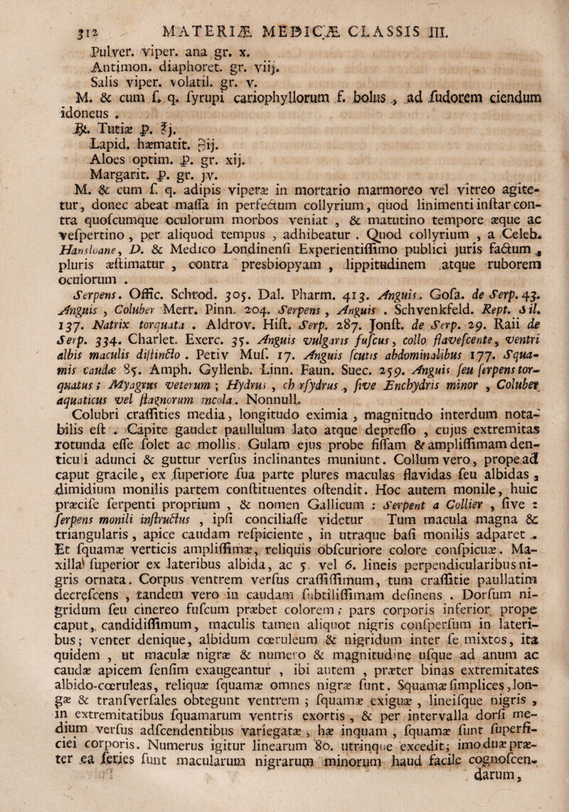 Pulver, vi per. ana gr. x. Antjmon. diaphoret. gr. vi i). Salis viper. volatil. gr. v. M. & cum L q. fyrupi cariophy Horum f. bolus .* .ad fudorem ciendum Idoneus . Tatia; f>. ?j. Lapid. hasmatit. £fij. Aloes oprim. R. gr. xij. Margarit. p. gr. jv. M. cum f. q. adipis vipera in mortario marmoreo vel vitreo agite¬ tur, donec abeat mafla in perfe&um collyrium, qiiod linimentiinftarcon¬ tra quofcumque oculorum morbos veniat , & matutino tempore seque ac Vefpertino , per aliquod tempus , adhibeatur . Quod collyrium , a Celeb. Hansluane, D. & Medico Londinenfi Experientiflimo publici juris fa&um s pluris asflimatur , contra presbiopyam , lippitudinem atque ruborem oculorum . Serpens. Oflic. Schrod. 305. Dal. Pharm. 413. Anguis* Gofa. de Serp. 43. Anguis , Coluber Merr. Pinn, 204. Serpens, Anguis . Schvenkfeld. Rept. Sil. igj. Natrix torquata . Aldrov. Hift. Serp. 287. Jonft. de Serp. 29. Raii de 334. Charlet. Exerc. 33. Anguis vulgans fufcus, collo flavefcentey ventri albis maculis dijlinflo . Petiv Muf. 17. Anguis f cutis abdominalibus 177. mis caudae 85. Amph. Gyllenb. Linn. Faun. Suec. 259. Anguis feu ferpens tor~ qualus s My agnus veterum ; Hydms , ch rfydrus , /Jtze Encbydris minor , Cohibet aquaticus vel fia^norum mcola . NonnulL Colubri craflities media, longitudo eximia , magnitudo interdum nota¬ bilis elt . Capite gaudet patillulum lato atque depreflo , cujus extremitas rotunda effe folet ac mollis Gulam ejus probe fidam 8* ampliflimam den¬ ticuli adunci & guttur verfus inclinantes muniunt. Collum vero, propea3 caput gracile, ex Tuperiore Tua parte plures maculas flavidas feu albidas a dimidium monilis partem conftituentes offendit. Hoc autem monile, huic prascife ferpenti proprium , & nomen Gallicum Serpent a Collier , live : ferpens monili inftrufflus , ipfl conciliafle videtur Tum macula magna triangularis, apice caudam refpiciente , in utraque bafi monilis adparet Et fquamas verticis ampliffitnas, reliquis obfcuriore colore confpicuas. Ma¬ xilla^ fuperior ex lateribus albida, ac 5 vel 6. lineis perpendicularibus ni¬ gris ornata. Corpus ventrem verfus crafllflimum, tum craffitie paullatim decrefcens , tandem vero in caudam fubtiliflimam delinens . Dorfum ni- gridum feu cinereo fufcum prasbet colorem; pars corporis inferior prope caput,, candidifllmum, maculis tamen aliquot nigris confperfmn in lateri¬ bus; venter denique, albidum coeruleum & nigridum inter fe mixtos, ita quidem , ut maculas nigras & numero & magnitudme ufque ad anum ac caudas apicem fenlim exaugeantur , ibi autem , praster binas extremitates albido-coeruleas, reliquas fquamas omnes nigras funt. Squam.sefimplices, lon¬ ga; & tranfverfales obtegunt ventrem ; fquamas exiguas , lineifque nigris , in extremitatibus fquamarum ventris exortis , & per intervalla dorfi me¬ dium verfus adfcendentibus variegatas , has inquam , fquamse funt fuperfi- ciei corporis. Numerus igitur linearum 80. utrinque excedit; imo duas pras- ter ea feries funt macularum nigrarum minorum haud facile cognofcen- darum ,