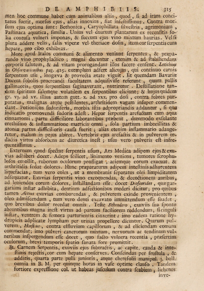 men hoc commune habet ciim animalibus aliis , quod , fi ad iram conci¬ tatus fuerit, morfus ejus, alias innoxius , fiat infeftiflimus. Contra mor- fum ejus optima funt: Bethonica , Caryophillata filveftris , agrimonmrn s Paftinaca aquatica, fimilia. Unius vel duarum plantarum exrecenfttis fo~; lia contufa vulneri imponas, & fuccum ejus vino mixtum haurias. Vel fi plura addere velis , falis vipera? vehtheriacae dofm , item cor ferpentis cum hepate,-pro cibo exhibeas^ More apud Italos communi & alimento veniunt ferpentes , Se praepa¬ rando vino prophyladico ; magni ducuntur , etenim & ad ftabiliendam corporis falutem, & ad vitam prorogandam illos facere cenfent. Lotichius in Obfervanonibm pa%. 425. exemplum adfert alicujus, qui continuo carnis ferpentum uiii , longaeva 8c proveda state viguit . Et quemdam Bavarbe Ducem fobolis procreandi facultatem adquifiviffe referunt , quum pullis gallinaceis, quos ferpentibus faginaverant, nutriretur .• Deftillatione tan¬ dem-fpiri tum falemque volatilem ex ferpentibus eliciunt ; 3c hujus quidem gr. vj. ad xv. illius autem gutt. - x, ad xxx; pro dofi , contra febres pur- paratas, malignas atque peftilentes, arthritidem vagam infuper commen¬ dant. Potionibus fudoriferis, morbis iftis adpropriandis adduntur , fi qua indicatio promovendi fudoris adeft . Hepar ferpentis arefadum cum aqua cinnamomi, partu difficiliore laborantibus prsbent , dummodo exfulante erethifmo 6c inflammatione matricis omni , fola partium imbecillitas &c atonia partus difficilioris caufa fuerit ; alias etenim inflammatio adauge^ retur, malum in pejus abiret. Vertebris ejus arefadis & in pulverem re- cladis virtus abforbcns ac diuretica inefl: y ufus verd; pulveris eft infre- quentiffimus^. Externum quod fpedat ferpentis ufum, Ars Medica adipem ejus & exu¬ vias adhiberi docet. Adeps fcilicet , linimento veniens , tumores fcrophu» lofos emollit, ruborem oculorum profligat yaciemque eorum exacuat, & arthritidis fedat dolores. Hunc praeparaturus adipem inteftinisadherentem liquefacias, tum vero coles , ut a membranis feparatus olei limpiditatem adfequatur. Exuvias ferpentis vino excoquendas, & decodionem auribus, ad leniendos eorum dolores , inftillandam effe, docet Dtofcondes, quaegar- garilmi inftar adhibita y dentium adfedionibus mederi dicitur; pro quibus tamen Actius exuvias comburendas , & pulverem exinde provenientem , oleo admifcendum , tum vero denti excavato immittendum effe fuadet , quo brevibus dolor recedat omnis . Tefte Schrodero , exuviis fua fponte abeuntibus magna inefl: virtus ad partum faciliorem reddendum, fl cinguli inftar, ventrem & femora parturientis cinxerint; imo eadem ratione hy¬ dropicis adplicatse lympham per urinas propellere dicuntur. Qqarum pul¬ verem , Horfl^us•, contra effluvium capillorum , & ad eliciendam comam commendat; imo pulveri cancrorum mixtum, nervorum ac tendinum vul¬ neribus infpergendum effe docet , quo fado vulnera recentia , praefertim oculorum, brevi temporis fpatio fanata fore promittit. §*» Garnem Serpentis, exuviis ejus fubtradis , ac capite, cauda 8c inte- ftmis rejedis,cor cum hepate conferves. Confcindas per fruftula , & additis, quarta parte pulli junioris, atque cherefolii manipul. j. bull. omnia in B. M. per quinque horas in vafe optime claufo . Tandem fortiore expreffione coi. ut habeas jufcuium contra fcabiem P lichenes in ve-