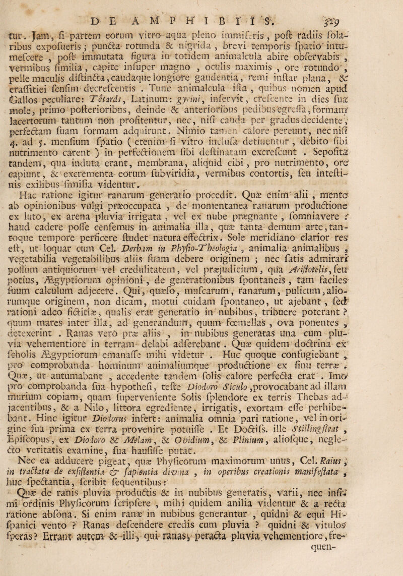 tiir. Jam 3 fi partem eorum vitro aqua pleno immifris , poft radiis Pola¬ ribus expofueris 3 pmida rotunda & nigrida , brevi temporis •fpatiC' intu- mefcere , poft immutata figura in totidem animalcula abire obf erva bis , vermibus fimilia, capite in fu per magno , octilis maximis , ore rotundo , pelle maculis diftinda,caudaque longiore gaudentia, remi inftar plana, &r erafiitiei fenfim ■ decrefcentis . Tunc animalcula ifta , quibus nomen apud Gallos peculiare: Tetards, Latinum» gyrini, infervit, crefcente in dies fu% mole, primo pofterioribus, deinde & anterioribus pedibus'egfelFa,formant lacertorum tantum non profitentur, nec, nifi cauda per gradus decidentey perfedam fuam formam adquirunt. Nimio tatrsen. calore pereunt, nec nifi 4. ad 5. menfium fpatio ( etenim-fi vitro inclufa detinentur , debito fibi nutrimento carent ) in perredionem fibi deftinatatn excrefctmt . Sepofita tandem, qua induta erant, membrana, aliquid cibi, pro nutrimento, oro capiunt, & excrementa-eorum fubviridia, vermibus contortis, feu intefti- nis exilibus fimilia videntur. Hac ratione igitur ranarum generatio prdcedit. Quse enim alii , mento ab opinionibus volgi praeoccupata , de momentanea ranarum produdione ex luto, ex arena pluvia irrigata , vel ex nube prasgnante , fomniavere i haud cadere polle eenferous in animalia illa, qua? tanta demum arte,tan- toque tempore perficere ftuclet natura effedrix. Sole meridiano clarior res’ eft, ut loquar cum CeL Derhrrn in Phyfio-Tbeologiay animalia animalibus ? vegetabilia vegetabilibus aliis fuam debere originem ; nec fatis admirari' polium antiquiorum vel credulitatem, vel praejudicium, qifa Ariftotelis\ fen potius, iRgyptiorooi opinioni-, de generationibus fpontaneis , tam faciles^ iuum calculum adjecere. Qui, qoa?fo, mulcarum, ranarum, pulicum,alio¬ rumque originem, non dicam, motui cuidam fpontaneo, ut ajebant, fed‘ rationi adeo fiditia?, qualis erat generatio in nubibus , tribuere poterant ? quum mares inter illa, ad generandum, quum femellas , ova ponentes 3 detexerint . Ranas vero pra? aliis , in-nubibus generatas Una cum plu¬ via vehementiore in terram delabi adferebant . Qua? quidem dodrina ex' fcholis Algyptiorum cmanaffe mihi videtur . Huc quoque confugiebant ,; pro comprobanda hominum animaliumque produdione ex finu terra? . Qua?, ut autumabant , accedente tandem folis calore perfeda erat . Imo pro comprobanda fua hypothefi, tefte Diodoro Siculo ,provocabant ad illam murium copiam, quam fuperveniente Solis fplendore ex terris Thebas ad¬ jacentibus, & a Nilo, littora egrediente, irrigatis, exortam effe perhibe¬ bant . Hinc igitur Diodorus infert: animalia omnia pari ratione, vel in ori¬ gine fua prima ex terra provenire potuiffe . Et Dodifs. ille Stillingfleat , Epifcopus, ex Diodoro & Melam, & Ovidium, & Plinium, aliofqtie, negle- do veritatis examine, fua haufiffe putat. Nec ea adducere pigeat, qua? Phylleorum maximorum unus, Cei. Raius, in traclatu de exfiflentia & fapientia divina , in operibus creationis manifeffata , huc fpedantia, feribit fequentibus: Qnx de ranis pluvia produdis & in nubibus generatis, varii, nec infi¬ mi ordinis Phyficomm fcripfere , mihi quidem anilia videntur & a reda ratione abfona . Si enim ranas in nubibus generantur , quidni & equi Hi- fpanici vento ? Ranas defeendere credis cum pluvia ? quidni & vitulos fperas ? Errant autem & illi > qui ranas y perada pluvia vehementiore , fe« -  ~ queri-