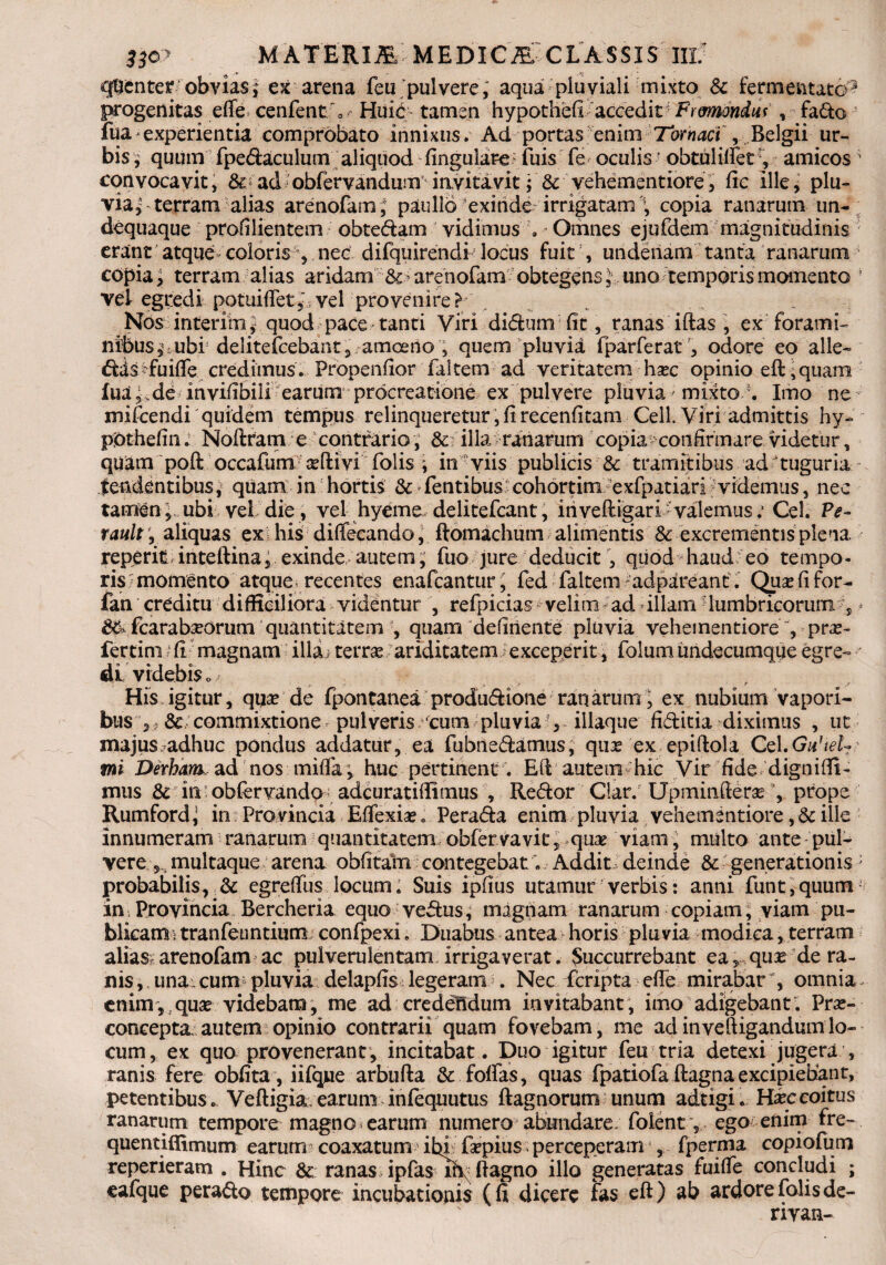 33o? MATERIMEDICM CLASSIS III/ qtcnter obvias ; ex arena feu pulvere, aqua pluviali mixto & fermentato3 progenitas efle cenfentf Huic tamen hypothefi accedit Frmondui , fado fua * experientia comprobato innixus. Ad portas enim Tornaci , Belgii ur¬ bis, quum fpedaculum aliquod fingulare fuis fe oculisr obtulilfetamicos' convocavit, & ad obfervandum invitavit; & vehementiore, fic ille, plu¬ via,’ terram alias arenofam; paullb exinde irrigatam , copia ranarum un- dequaque profilientem obtedam vidimus , Omnes ejufdem magnitudinis erant atque coloris , nec difquirendifiocus fuit , undenam tanta ranarum copia, terram alias aridam arenofanx obtegens, uno temporis momento ! vel egredi potuiftet,' vel provenire? Nos interim* quod pace tanti Viri didum fit, ranas iftas , ex forami¬ nibus^ ubi delitefcebant, amoeno , quem pluvia fparferat , odore eo alie- das fuifie credimus. Fropenfior faltem ad veritatem hsec opinio eft, quam Iua-.de invifibili earum procreatione ex pulvere pluvia' mixto *. Imo ne- mifcendi quidem tempus relinqueretur, fi recenfitam Cell. Viri admittis hy- pftthefin: Noftram e contraria , & illa ranarum copia confirmare videtur, quam poft occafum asftivi folis ; in viis publicis & tramitibus ad tuguria tendentibus, quam in hortis & fentibus cohortim exfpatiari videmus, nec tamen} ubi vel die, vel hyeme delitefcant, iri veftigari-valemus: Cei. Pe- raultaliquas ex his diffecando, ftomachum alimentis & excrementis plena reperit inteftina, exinde autem, fuo jure deducit, quod haud eo tempo¬ ris momento atquei recentes enafcantur ; fed faltem ad pareant. Quas fi for- fan creditu difficiliora videntur , refpicias velim ad illam lumbricorum fi * fcarabseorum quantitatem , quam delinente pluvia vehementiore, pro¬ fer tini; fi magnam illa < terras ariditatem i exceperit, folum undecumque egre¬ di videbis o / His figitur, quae de fpontanea produdione ranarumfi ex nubium vapori¬ bus & commixtione pulveris ‘cum pluvia fi illaque fiditia diximus , ut xnajus adhuc pondus addatur, ea fubnedamus, qux ex epiftola Cd.Ga’tel¬ ini Derhamad nos -.mitia; huc pertinent . Eli autem hic Vir fide digniffi- mus & in; obfervando < adcuratiffimus , Redor Clar. Upminfteras fi prope Rumford^ in Provincia Effexia?. Perada enim pluvia vehementiore, & ille innumeram ranarum quantitatem obfervavic, quas viam, multo ante pul¬ vere multaque arena obfitam contegebat. Addit deinde & generationis; probabilis, & egrefius locum; Suis ipfius utamur verbis: anni funt,quum- in Provincia Bercheria equo vedus, magnam ranarum copiam, viam pu¬ blicam; tranfeuntium; confpexi. Duabus antea horis pluvia modica, terram alias arenofam ac pulverulentam irrigaverat. Succurrebant eaquas de ra¬ nis , una . cum- pluvia delapfis legeram . Nec fcripta efle mirabar % omnia enim, quas videbam, me ad credendum invitabant, imo adigebant; Pras- concepta, autem opinio contrarii quam fovebam, me ad in ve (ligandum lo¬ cum, ex quo provenerant, incitabat. Duo igitur feu tria detexi jugera , ranis fere obfita, iifqjue arbufta & foflas, quas fpatiofa ftagna excipiebant, petentibus. Veftigia. earum infequutus ftagnorum unum adtigi. Hxc coitus ranarum tempore magno earum numero abundare; foient, ego enim fre- quentiflimum earum coaxatum? ibi, faspius perceperam , fpenm copiofum reperieram . Hinc & ranas ipfas lR; ftagno illo generatas fuifie concludi ; cafque perado tempore incubationis (fi dicere fas eft) ab ardore folis de¬ rivati-