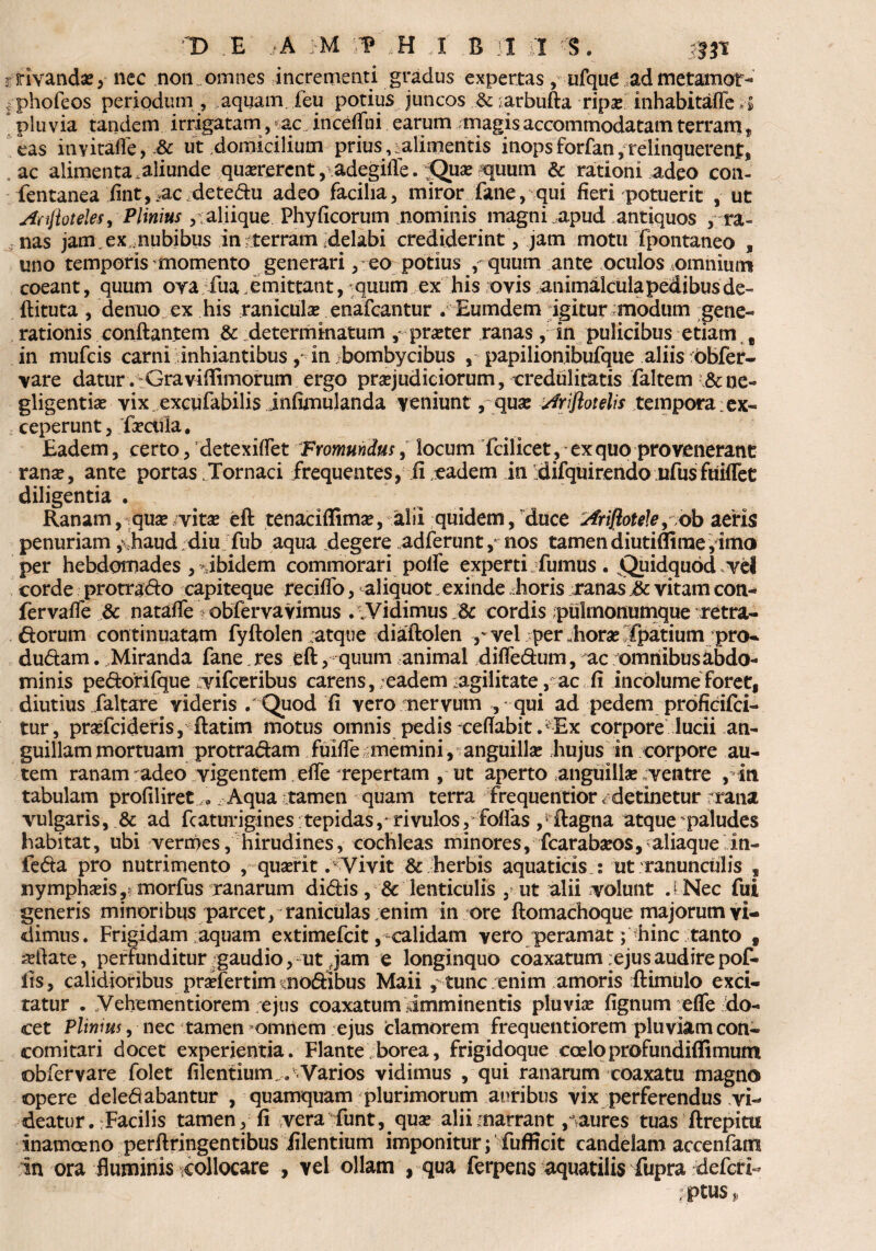 r rivandae, nec non. omnes incrementi gradus expertas, ufque admetamor- phofeos periodum, .aquam feu potius juncos &;arbufta ripse inhabitafle H pluvia tandem irrigatam, ^ac inceffni earum magis accommodatam terram, eas inyitafle, & ut domicilium prius,.alimentis inops forfan, relinquerent, , ac alimenta aliunde quserercnt, adegille. HQuse quum & rationi adeo con- fentanea fint,„.ac detedu adeo facilia, miror fane, qui fieri potuerit , ut Anftoteles, Plinius aliique Phy ficorum nominis magni apud antiquos , ra¬ nas jam. ex nubibus in rterram delabi crediderint, J^m motu fpontaneo , uno temporis momento generari, eo potius , quum ante oculos .omnium coeant, quum oya iua .emittant, quum ex his ovis animalcula pedibus de- flituta , dentio ex his raniculae enafcantur . Eumdem igitur modum gene¬ rationis conflantem & determinatum, praeter ranas, in pulicibus etiam B in mufcis carni inhiantibus, in bombycibus , papilionibufque aliis bbfer- vare datur. Gravifiimorum ergo praejudiciorum, credulitatis faltem i&ne- gligentiae vix excufabilis jnfunulanda veniunt, quae Ariftotelis tempora ex- > ceperunt, faecula. Eadem, certo, detexifiet Frommdus, locum fcilicet ,-ex quo provenerant ranae, ante portas .Tornari frequentes, fi eadem in difquirendo ufusfuiflet diligentia . Ranam, quae vitae efl tenaciflimae, alii quidem, duce AriftoteJe9 ob aeris penuriam,‘ haud diu fub aqua degere adferuntnos tamen diutiflirae, imo per hebdomades , Jbidem commorari pofie experti dumus. Quidquod vel corde protrado capiteque recifio, aliquot„ exinde horis ranas £c vitam con¬ ferva fle & natafle Vobfervavimus . Vidimus cordis pulmonumque retra¬ riorum continuatam fyftolen ;atque diaflolen p vel per Jiorae fpatium pro- dudam. Miranda fane.res eft, quum animal difledum, ac omriibusabdo- minis pedorifque /yifceribus carens, eadem agilitate, ac fi incolume foret, diutius faltare videris . Quod fi vero nervum ,,-qui ad pedem proficifci- tur, praefcideris, ilatim motus omnis pedis xeflabit.* Ex corpore lucii an¬ guillam mortuam protradam fuifie memini, anguillas hujus in corpore au¬ tem ranam adeo vigentem efie Tepertam , ut aperto anguillae ^ventre , in. tabulam profiliret. Aqua tamen quam terra frequentior . detinetur rana vulgaris, & ad fcaturigines tepidas, rivulos, folfas ftagna atque paludes habitat, ubi vermes, hirudines, cochleas minores, fcarabaeos, aliaque in- feda pro nutrimento , quaerit . Vivit & herbis aquaticis : ut ranunculis , nymphaeis, ariorfus ranarum didis, & lenticulis , ut alii volunt J Nec fui generis minoribus parcet, raniculas enim in ore ftomachoque majorum vi¬ dimus. Frigidam aquam extimefcit,-calidam vero peramat ;^hinc tanto f allate, perfunditur gaudio, ut jam e longinquo coaxatum ejus audire pof- iis, calidioribus pmertim nodibus Maii , tunc enim amoris flimulo exci¬ tatur . Vehementiorem ejus coaxatum imminentis pluvias fignum efle do¬ cet Plinius, nec tamen omnem ejus clamorem frequentiorem pluviam con- comitari docet experientia. Flante borea, frigidoque coeloprofundiffimum obfervare folet filentium. .' Varios vidimus , qui ranarum coaxatu magno opere deledabantur , quamquam plurimorum auribus vix perferendus vi¬ deatur. Facilis tamen, fi vera funt, quae aliimarrant ,aures tuas ftrepitti inamoeno perftringentibus iilentium imponitur; fufficit candelam accenfam in ora fluminis collocare , vel ollam , qua ferpens aquatilis fupra defcri- ; ptus,