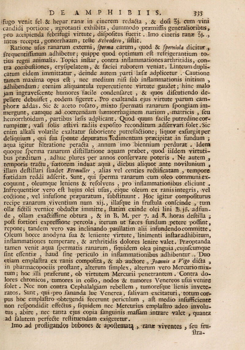 Fugo venic fel & hepar. ranas in cinerem redada , & dofi 3j. cum vini candidi portione , aegrotanti exhibita , dummodo prasrniflis generalioribus , pro accipienda febrifugi virtute, difpofitusfuerit . Imo cineris rame $j. intus recepta, gonorrharam, tefte Schrodero, fiftit. Ratione ufus ranarum externi, fperma earum, quod & fperniola dicitur s frequentiffimum adhibetur ; quippe quod optimum eft refrigerantium to¬ tius regni animalis. Topici inftar, contra inflammationes arthritidis, con¬ tra combuftiones, eryfipelatem, & faciei ruborem veniat. Linteum dupli¬ catum eidem immittatur , deinde autem parti-Iasias adplicetur . Cautione tamen maxima opus eft , nec medium nifi fub inflammationis initium 3 adhibendum; etenim aliquantula repercutiente virtute gaudet; hinc malo jam ingravefcente humores facile condenfaret , & quos difcutiendo de¬ pellere debuiflet, eodem figeret. Pro exaltanda ejus virtute parum cam- phor« addas, Sic & aceto rofato, mixto fpermati ranarum fpongiam im¬ mergunt, eamque ad coercendam hasmorrhaglnem narium , matricis , feu hemorrhoidum, partibus Icefis adplicant. Quod quum facile putredine cor¬ rumpitur; vafi folis arftivi radiis expolito reconditum adfervari folet . Sic enim alkali volatile exaltatur fuboriente putrefadione; liquor exfurgitper deliquium , qui fua fponte depuratus Tedimentum prascipitatin fundum ; aqua igitur filtratione perada , - annum imo biennium perdurat • Idem quoque fperma ranarum diftillatione aquam prasbet, quod iildem virtuti¬ bus proditum , . adhuc plures per annos confervare poteris . Ne autem f temporis tradu, foetorem induat aqua , diebus aliquot ante novilunium 3 illam deftillari fuadet Ettmuller , alias vel centies redificatam , tempore foetidam reddi adferit. Sunt, qui fperma ranarum cum oleo communi ex¬ coquunt, oleumque leniens & refolvens , pro inflammationibus eliciunt ,• Infrequentior vero eft hujus dei ufus, eique oleum ex ranis integris, vel codione, vel infufione praeparatum, fubftltuunt. Hoc igitur compofiturus recipe ranarum viventium num, xij., illafque in fruftula confcinde , tum ollas fidili vernice obdudas immitte, ftatim exinde olei lini Ife.jg.adfun- de , ollam exadiflime obtura , & in B. M. per 7. ad S. horas deftilla ; poft fortiori expreffione percola, iterum ut fasces fundum petere pofllnt, repone; tandem vero vas inclinando paullatim alii infundendo committe. Oleum hocce anodyna fua & leniente virtute, linimenti inftar adhibitum* Inflammationes temperare, & arthritidis dolores lenire valet. Prasoptanda tamen venit aqua fpermatis ranarum, fiquidem olea pinguia,cujufcumque fint eflentias , haud fine periculo in inflammationibus adhibentur w0 Duo etiam emplaftra ex ranis compolita, & ab audore ,5 Joannis a Figo dida a in pharmacopoeiis proftant, alterum fimplex, alterum vero Mercurio mix¬ tum; hoc illi proferunt, ob virtutem Mercurii penetrantem . Contra do¬ lores chronicos, cumores in collo, nodos & tumores Venereos ufui venire folet . Nec non contra Cephalalgiam rebellem , tumorefque lienis Invete¬ ratos. Sunt, qui-pro fananda lue Venerea, falivam excitaturi, totum cor¬ pus hoc emplaftro obtegendi fecerunt periculum , aft medio infufficiente non refpondidit effedus, fiquidem nec Mercurius emplaftro adeo involu¬ tus , abire , nec tanta ejus copia fanguinis .maflam intrare valet , quanta ad falutem perfede redimendam exigeretur. Imo ,ad profligandos bubones & apoftematy ranae viventes , feu fru- lira-