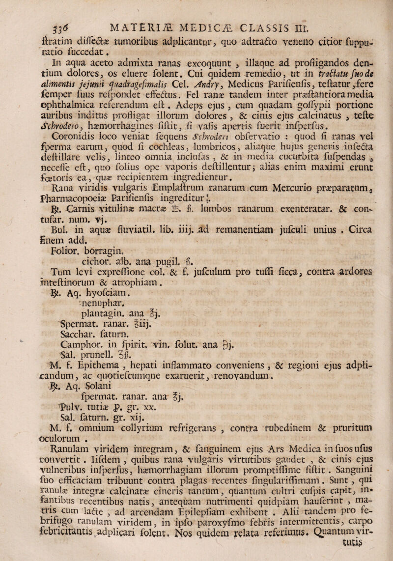 jftratim difle6t^e tumoribus adplicantur, quo adtraclo veneno citior fuppu- ratio fuccedat. In aqua aceto admixta ranas excoquunt , iliaque ad profligandos den¬ tium dolores, os eluere folent. Cui quidem remedio, ut in traftatu [node alimentis jejunii quadvagefimalis Cei. Andry > Medicus Parifienfis, teftatur ,fere lemper fuus refpondet effedlus. Fel ranas tandem inter praffiantiora media ophthalmica referendum e It. Adeps ejus , cum quadam goflypii portione auribus inditus profligat illorum dolores , & cinis ejus calcinatus , tefte Scbrodero, hsemorrhagines fifidt, fi vafis apertis fuerit infperfus, Coronidis loco veniat fequens Schwden obfervatio : quod fi ranas vel fperma earum, quod fi cochleas, lumbricos, aliaque hujus generis infedta defiillare velis, linteo omnia inclufas , & in media cucurbita fufpendas 9 necefle eft, quo folius ope vaporis deftillentur ; alias enim maximi erunt feetoris ea, quas recipientem ingredientur. Rana viridis vulgaris Emplaffrum ranarum,cum Mercurio praeparatum,, Pharmacopoeise Parifienfis ingreditur!. Carnis vitulinas macrae ib. 3. lumbos ranarum exenteratar. & con- tufar. num. vj. Bul. in aquas fluviatil. lib« iiij. ad remanendam jufculi unius . Circa finem add. Folior. borragin. cichor. aib. ana pugil, 3. Tum levi expreflione coi. & f. jufculum pro tuffi ficca, contra ardores inteftinorum & atrophiam. 3^. Aq. hyofciam. menuphar. plantagin. ana fj. Spermat. ranar. iiij. Sacchar. faturn. Camphor. in fpirit. vin. folut. ana 5j. Sal. prunell. M. f. Epithema , hepati inflammato conveniens , & regioni ejus adpli- candum, ac quotiefcumqne exaruerit, renovandum. 5*. Aq. Solani fpermat. ranar. ana ij. TPulv. tutia? p. gr. xx. Sal. faturn. gr. xij. M. f. omnium collyrium refrigerans , contra rubedinem & pruritum oculorum . Ranulam viridem integram, & fanguinem ejus Ars Medica infuosufus convertit. Iifdem , quibus rana vulgaris virtutibus gaudet , & cinis ejus vulneribus infperfus, haemorrhagiam illorum promptiflime fiftit. Sanguini fuo efficaciam tribuunt contra plagas recentes fingulariffimam. Sunt, qui ranulae integrae calcinatae cineris tantum, quantum cultri culpis capit, in* fantibus recentibus natis, antequam nutrimenti quidpiam hauferint , ma¬ tris cum la&e , ad arcendam Epilepfiam exhibent . Alii tandem pro fe¬ bri fugo ranulam viridem, in ipfo paroxyfmo febris intermittentis, carpo febricitantis adplicari folent. Nos quidem relata referimus. Quantum vir¬ tutis