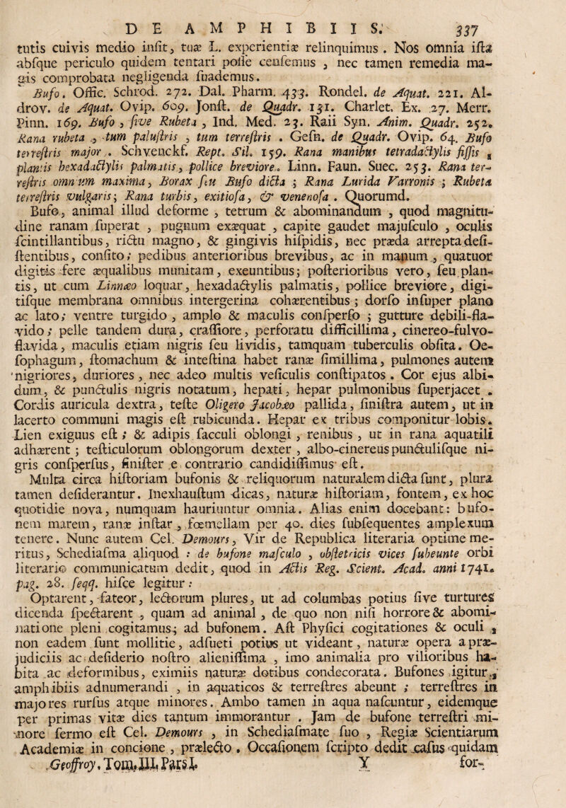 tutis cuiyis medio indt, tuae L. experientia relinquimus . Nos omnia ida abfque periculo quidem tentari polle cenfemus , nec tamen remedia ma¬ gis comprobata neglige&da fuademus. Bufo. Offic. Schrod. 272. Dal. Phaim 433. Rondel. de Aqmt. 221. Al- drov. de AqrnU Qvip. 609. Jond. de Quadr. 15I. Charlet, Ex. 27. Merr. Pinn. i6gt Bufo , five Rubeta _3 Ind. Med. 25. Raii Syn, Anim. Quadr. 252* Rana rubeta 0 tum paluftris , tum terreflris . Gefn. de Quadr. Ovip. 64. Bufo teneflris major. Schvenckf. Sil 159. manibus tetradactylis fiffis g plantis bexadaflylif palmatis.pollice brevioreLinn. Faun. Suec. 253. Rana ter^ refins omnum maxima, Borax ftu Bufo dici a ; Lurida Varronis \ Rubeta terreflris vulgaris', Rana turbis, exitiofa, & venenofa . Ouorumd. Bufo, animal illud deforme , tetrutn & ab.ominan3.um , quod magnitu¬ dine ranam fuperat , pugnum exsequar , capite gaudet majufculo , oculis fcintillantibus, ridu magno, & gingivis hifoidis, nec praeda arreptadefi- dentibus, confito; pedibus anterioribus brevibus, ac in manum , quatuor digitis fere aequalibus munitam, exeuntibus; pofterioribus vero, feu.plam tis, ut cum Linneeo loquar, hexadadylis palmatis, pollice breviore, digi- tifque membrana omnibus intergerina cohserentibus ; dorfo infuper plano ac lato; ventre turgido , amplo & maculis eonfoerfo ; gutture debili-fla* vido; pelle tandem dura, craffiore, perforatu difficillima, cinereo-fulvo- flavida, maculis etiam nigris feu lividis, tamquam tuberculis oblita. Oe- fophagum, domachum 6c intedina habet rana? limillima, pulmones autem 'nigriores, duriores, nec adeo multis veficulis condipatos . Cor ejus albi* dum, & pundulis nigris notatum, hepati, hepar pulmonibus fuperjacet . Cordis auricula dextra, tede Oligero Jacoh&o pallida, fmiftra autem, qt in lacerto communi magis ed rubicunda. Hepar ex tribus componitur lobis* Lien exiguus ed ; & adipis facculi oblongi, renibus , ut in rana aquatili adhcerent; tefticulorum oblongorum dexter, albo-einereuspundulifque ni¬ gris confoerfus, finifter e contrario candidiffimus ed . Multa circa hidoriam bufonis & reliquorum naturalem dida funt, plura tamen deliderantur. Inexhaudum dicas, natura hidoriam, fontem, ex hoc quotidie nova, numquam hauriuntur omnia. Alias enim docebant: bufo¬ nem marem, rana indar , foemellam per 40. dies fubfequentes amplexum teneix. Nunc autem Cei. Demours, Vir de Republica iiteraria optime me¬ ritus, Schediafma aliquod •* de bufone mafculo , ubfletricis vices fubeunte orbi literarfo communicatum dedit, quod 111 Aciis Reg. Scient. Ac ad. anniij<\i* pag. 28. feqq. hifce legitur .* Optarent, fateor, ledorum plures, ut ad columbas potius five turturem dicenda foedarent , quam ad animal, de quo non ni (i horrore & abomi¬ natione pleni cogitamus,; ad bufonem. Ad Phyfici cogitationes & oculi * non eadem funt mollitie, adfueti potius ut videant, natura? opera a prae¬ judiciis ac defiderio nodro alieniffima , imo animalia pro vilioribus ha¬ bita ac deformibus, eximiis natura dotibus condecorata. Bufones igitur amphibiis adnumerandi , in aquaticos & terredres abeunt ; terredres in majores rurfus atque minores. Ambo tamen in aqua nafcuntur, eidemque per primas vita? dies tantum immorantur . Jam de bufone terredri mi¬ nore fermo ed Cei. Demours , in Schediafmate fuo , Regia? Scientiarum Academia? in concione , pradedo • Occafionem fcripto dedirxafus* quidam . Geoffroy. TouiJII, Pars J,. Y for-