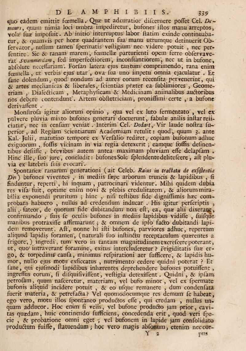 quo eadem emittit femella» Quae ut adeuratior difcernere pofiet Ce!» De«* mours, quum nimia loci umbra impediretur , bufones iftos manu arreptos, volae fuse impofuit. Ab initio1 interruptus* labor'ftatim exinde continuaba¬ tur, & quamvis per horae quadrantem fua? manu utrumque detinuerit Ob-' fervator, nullum tamen fpermatis veftigium nec videre potuit , nec per- fentire- Sic &ranam inarem-femellae parturienti opem ferre obfervave¬ rat svamtneydm, fed imperfectiorem, inconftantiorem, nec ut in bufone, abfolute necdfanam; Forfan latera ejus tantuirr comprimendo, rana enim femella, ut verbis ejus utar ', ova fua uno impetu omnia ejaculatur Y Et fane dolendum, quod nondum ad aures eorum recenfitayYr venerint, qui & artes mechanicas Sc liberales, fcientias pnrter ea fublimiores , Geome¬ triam , Diale dicam , Metaphylicam & Medicinam animalibus au&oribus nos debere contendunt. Artem obftetriciam, proniffimi certe bufone derivallent . ^ , .. Monftrofa igitur aliorum opinio , qua vel ex luto fermentato , vel ex pulvere pluvia mixto bufones generari docuerunt, fabula anilis inftar refi¬ ciatur, nec in cenfuni veniat e Interim CdaDodartjVir laude noftra fu~ perior 5 ad Regiam Scientiarum Academiam retulit: quod , quum 3. ante Kah Julii, matutino tempore ex Verfalio rediret, copiam bufonum adhuc exiguorum ,Yoflis vicinam in via regia detexerit; eamquef fbffis definen- tibus defiifle , brevibus autem antea maximam pluviam efle delapfam » Hinc ille,-fuo jure, concluditbufones Sole fplendcntedelitefcere, aft plu¬ via ex latebris fuis■ evocarfv ,, Spontanea ranarum generationi (ait Celeb. Ralus in trattatu de exfiflentia Dei) bufones viventes , in mediis faepe arborum truncis Sc lapidibus , fi finduntur , repertis hi inquam , patrocinari videntur. Mihi quidem dubia res vifa fuit, optime enim novi Sc plebis credulitatem, & aliorum mira¬ bilia exponendi pruritum ; hinc r nili teftibus fide dignifiimis hxc com¬ probata habuero , nullus ad credendum inducar . His igitur perferiptis , alii Y fateor , de quorum fide dubitandum non eft, ea , qua? alii dixerant , confirmando > fuis fe oculis bufones^ in mediis lapidibus vidifie , fuifque manibus protraxiffe affirmarunt ; Sc omnem de ipfo fado dubitandi lapi¬ dem removerunt. Aft, nonne hi ifti bufones, parviores adhuc, repertum aliquod lapidis foramen, (naturali fuo inftindu receptaculum quaerentes a frigore,) ingredi, tum vero in tantam magnitudinemexcrefcerepoterant, ut, quo- intraverant: foramine, exitus intercluderetur? Frigiditatis fua? er¬ go, Sc torpedimr caufa, minimus refpirationi aer fufficere, Sc lapidis hu¬ mor, nullo ejus motu exficcatus , nutrimento cedere quidni poterat ? Et fane, qui ejufmodi lapidibus inhaerentes deprehendere bufones potuiffent , ingreftus eorum , fi difquifiviflent , veftigia detexiftent. Quidni , Sc ipfam petrofam, quum nafceretur , materiam , vel bufo minor, vel ex fpermate bufonis aliquid incidere potuit , Sc eo ufque remanere , dum condenfata fuerit materia, Sc petrefa&a ? Vel quomodocumque res demum fe habeat, ego vero, motu illos fpontaneo produ&os effe , qui credam , nullus un¬ quam adducor. Hoc enim fi velis, vel bufone produ&o jam prior, cavi¬ tas quadam, huic continendo fufficiens, concedenda erit, quod veri fpe- cie , Sc probatione omni eget *;■ vel bufonem in lapide jam confolidato produdum fuiffe? ftatuendum; hoc vero magis abfonum, etenim nec cor- Y 2 pus