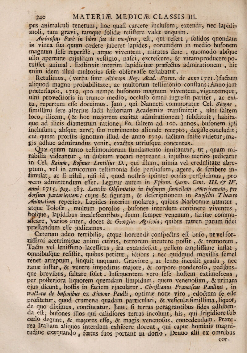 pus animalculi tenerum , hoc quali carcere inclufum, extendi, nec lapidis moliy tam gravi, tamque folida? refiftere valet unquam. Ambrofms Pare in libro fuo de monflris-, eft, qui refert y folrdos quondam in vinea fua quum cadere juberet lapides, eorumdem in medio bufonem magnum fefe reperifle , atque viventem, miratus fane , quomodo abfque ullo apertura cujufdam vdiigio, nafci, excrefcere, Sc vitam producere po- tuiflet animal . Exftinxit interim lapidicina profedus admirationem , hic enim idem illud multoties fefe obfervafle reflabatur. Retulimus, (verba funt Adorum Reg. A'cad. Scient. de anno I73i.)fa&um aliquod magna probabilitate, ac multorum teffimdnio conftans;Annojam proterlapfo, 1719. quo nempe bufonem magnum viventem ,.vigentemque5 ulni provedioris in trunco medio, occlufo omni ingrelfu pariter , ac exi¬ tu, repertum elfe docuimus. Jam , qui Nanneti commoratur Cei. Seigne , fimillimi fere alterius fadi hiftoriam Academia? tranfmittit , ulni faltem loco, ilicem, (& hoc majorem excitat admirationem ) fubftituit, habita» que ad ilicis diametrum ratione,. 80. faltem ad 100. annos, bufonem ipfi Inclufum y abfque aere, feu nutrimento aliunde recepto, degideconcludit; cui quum prorfus ignotum illud de anno 1719. fadum fuiffe videtur; ma¬ gis adhuc admirandus venit, exadus utriufque concentus. Qua? quum tanto teftimoniorum fundamento innitantur, ut, quam mi¬ rabilia videantur , in dubium vocari nequeant : injuftus merito judicatur in Ceh Raiumy Rofmus Lentilius D., qui illum, nimia vel credulitate abre¬ ptum, vel in amicorum teftimonia fide perfuafum, agere, Sc feribere in- fimulat,> ac fi nihil,, nili id, quod noftris ipfiraet oculis perfpicimus , pro vero admittendum efiet. Legitur autem in Fphem. Qerm. Cent. 11 L & 1F* mni 1715. pag* 383. Ltntdii Obfewatio in bufonem formellam Americanam, per dorfum parturientem; cujus Sc figuram , Sc deferiptionem in Ruyfchii Theatro Animalium reperies. Lapides interim molares, quibus Narbonna? utuntur , atque Tolofa? , multum porofos , bufones interdum continere viventes y fepfque, lapidibus incalescentibus, fuum femper venenum, farina? commu¬ nicare, varios inter, docet Sc Geovgius Agricola; quibus tamen parum fidei proflandum elfe judicamus^ Caeterum adeo terribilis, atque horrendi confpedus eft bufo, ut vel for- xriflimi acerrimique animi cuivis, terrorem incutere poflit , Sc tremorem . Tadu vel leniflimo laceflltus , ira excandefcit , pellem ampliffime inflat , omnibufque refiftit, quibus petitur , id ibus ; nec quidquid maxillis femel tenet arreptum, linquit unquam. Graviore , ac lento incedit gradu , nec rana? inftar, Sc ventre impeditus majore, Sc corpore ponderofo, pedibus¬ que brevibus, faltare folet. Infequentem vero fefe hoftem extimefeens y per pofteriora liquorem quemdam limpidum, quem venenofum, & urinam ejus dicunt, hoftis in faciem ejaculatur . Chnftianus Francifcus Paullini , in tractatu de bufonibus ex Simone Paulli, optimo notae viro , edodum fe elfe profitetur, quod crumena quadam particulari, Sc veficula?fimillima,liquor, de quo diximus, eontineatur. Jam, fi terras peragrantibus fides adhiben¬ da eft; bufones illos qui calidiores terras incolunt, his, qui frigidiorefub ccelo degunt, Sc majores elfe, Sc magis venenofos, concedendum. Pra?te~ rea Italiam aliquos interdum exhibere docent, qui caput hominis magni¬ tudine mqiuuujo 3 foetus fuos portant m dorfo . Denuo alii ex omnibus cor- /